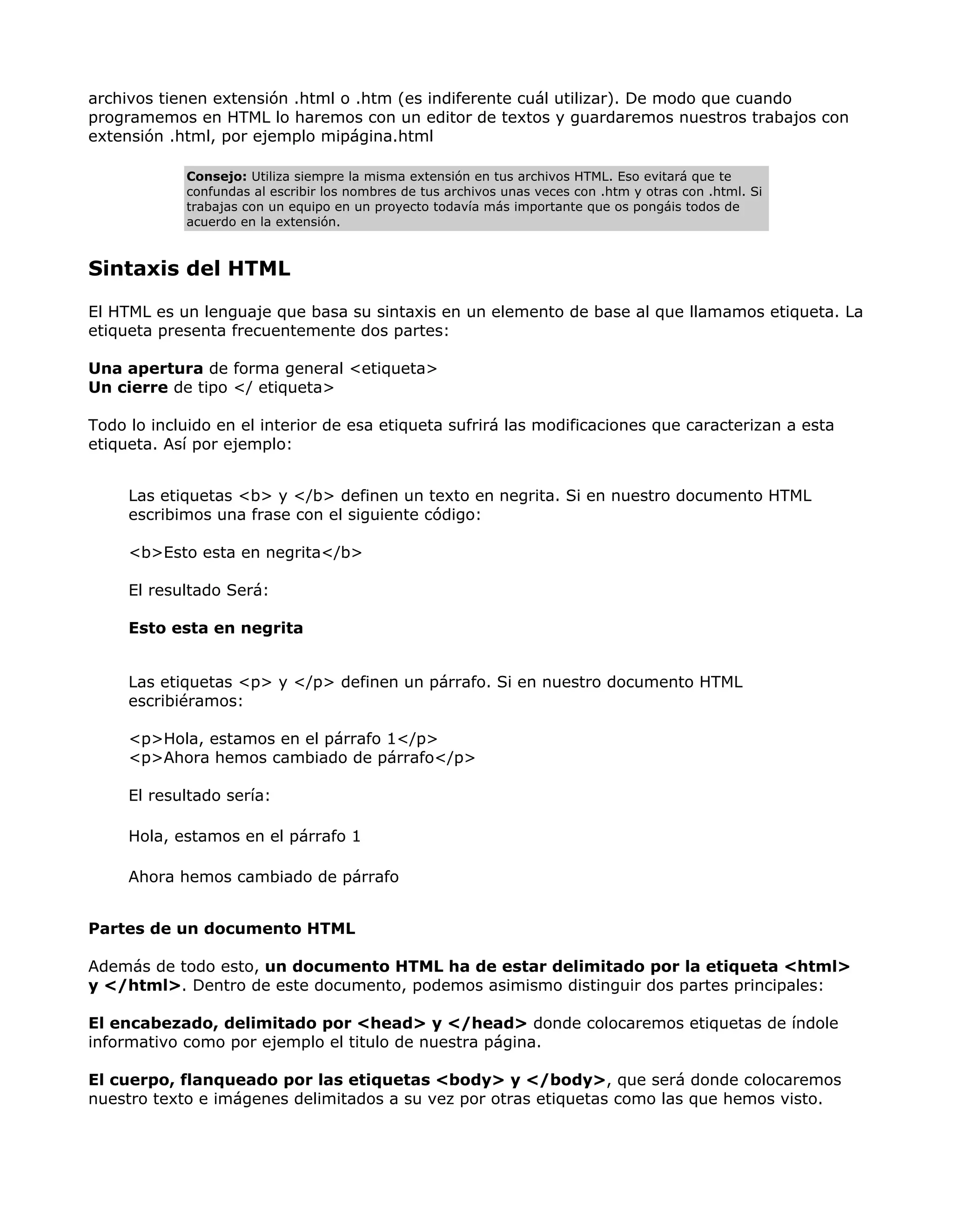 archivos tienen extensión .html o .htm (es indiferente cuál utilizar). De modo que cuando
programemos en HTML lo haremos con un editor de textos y guardaremos nuestros trabajos con
extensión .html, por ejemplo mipágina.html
Consejo: Utiliza siempre la misma extensión en tus archivos HTML. Eso evitará que te
confundas al escribir los nombres de tus archivos unas veces con .htm y otras con .html. Si
trabajas con un equipo en un proyecto todavía más importante que os pongáis todos de
acuerdo en la extensión.
Sintaxis del HTML
El HTML es un lenguaje que basa su sintaxis en un elemento de base al que llamamos etiqueta. La
etiqueta presenta frecuentemente dos partes:
Una apertura de forma general <etiqueta>
Un cierre de tipo </ etiqueta>
Todo lo incluido en el interior de esa etiqueta sufrirá las modificaciones que caracterizan a esta
etiqueta. Así por ejemplo:
Las etiquetas <b> y </b> definen un texto en negrita. Si en nuestro documento HTML
escribimos una frase con el siguiente código:
<b>Esto esta en negrita</b>
El resultado Será:
Esto esta en negrita
Las etiquetas <p> y </p> definen un párrafo. Si en nuestro documento HTML
escribiéramos:
<p>Hola, estamos en el párrafo 1</p>
<p>Ahora hemos cambiado de párrafo</p>
El resultado sería:
Hola, estamos en el párrafo 1
Ahora hemos cambiado de párrafo
Partes de un documento HTML
Además de todo esto, un documento HTML ha de estar delimitado por la etiqueta <html>
y </html>. Dentro de este documento, podemos asimismo distinguir dos partes principales:
El encabezado, delimitado por <head> y </head> donde colocaremos etiquetas de índole
informativo como por ejemplo el titulo de nuestra página.
El cuerpo, flanqueado por las etiquetas <body> y </body>, que será donde colocaremos
nuestro texto e imágenes delimitados a su vez por otras etiquetas como las que hemos visto.
 