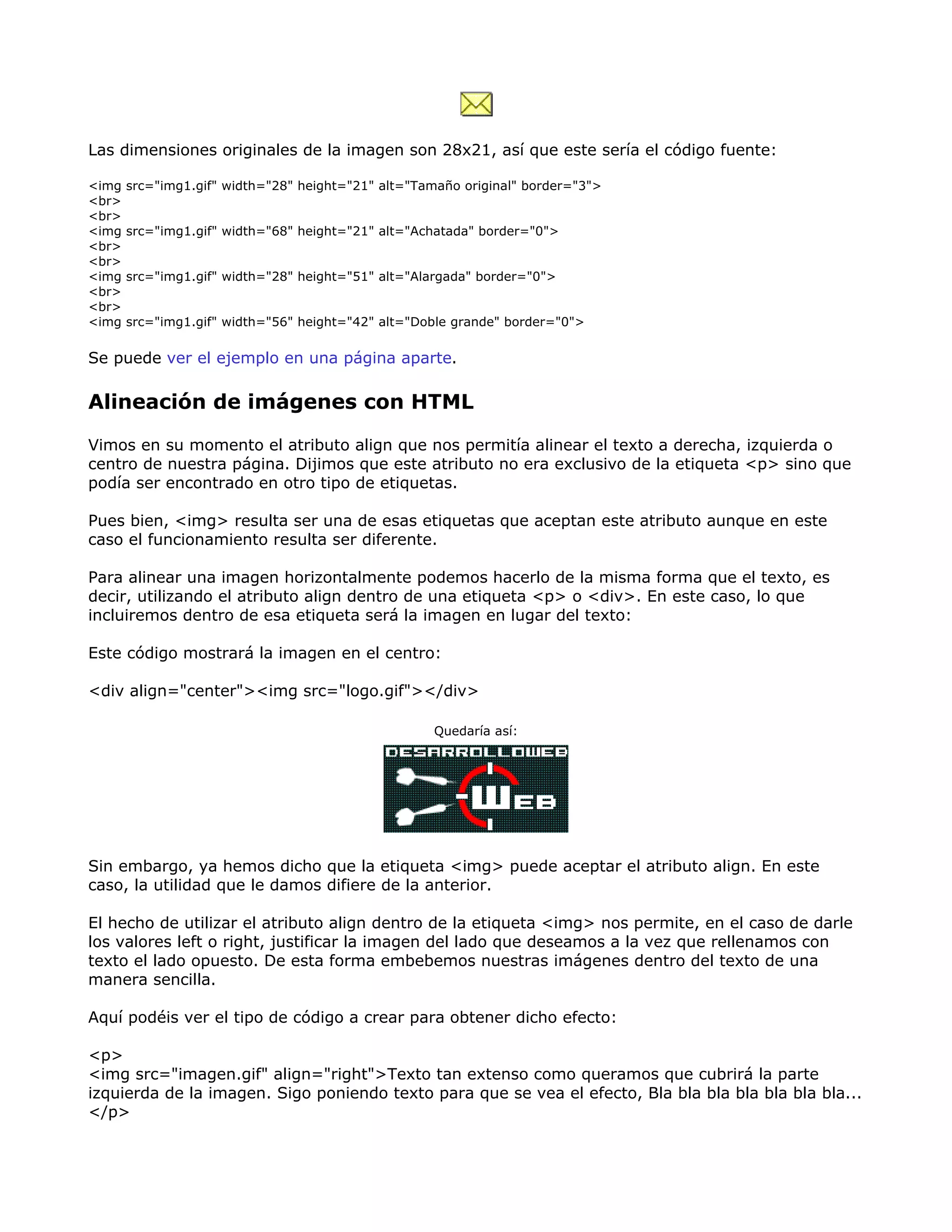 Las dimensiones originales de la imagen son 28x21, así que este sería el código fuente:
<img src="img1.gif" width="28" height="21" alt="Tamaño original" border="3">
<br>
<br>
<img src="img1.gif" width="68" height="21" alt="Achatada" border="0">
<br>
<br>
<img src="img1.gif" width="28" height="51" alt="Alargada" border="0">
<br>
<br>
<img src="img1.gif" width="56" height="42" alt="Doble grande" border="0">
Se puede ver el ejemplo en una página aparte.
Alineación de imágenes con HTML
Vimos en su momento el atributo align que nos permitía alinear el texto a derecha, izquierda o
centro de nuestra página. Dijimos que este atributo no era exclusivo de la etiqueta <p> sino que
podía ser encontrado en otro tipo de etiquetas.
Pues bien, <img> resulta ser una de esas etiquetas que aceptan este atributo aunque en este
caso el funcionamiento resulta ser diferente.
Para alinear una imagen horizontalmente podemos hacerlo de la misma forma que el texto, es
decir, utilizando el atributo align dentro de una etiqueta <p> o <div>. En este caso, lo que
incluiremos dentro de esa etiqueta será la imagen en lugar del texto:
Este código mostrará la imagen en el centro:
<div align="center"><img src="logo.gif"></div>
Quedaría así:
Sin embargo, ya hemos dicho que la etiqueta <img> puede aceptar el atributo align. En este
caso, la utilidad que le damos difiere de la anterior.
El hecho de utilizar el atributo align dentro de la etiqueta <img> nos permite, en el caso de darle
los valores left o right, justificar la imagen del lado que deseamos a la vez que rellenamos con
texto el lado opuesto. De esta forma embebemos nuestras imágenes dentro del texto de una
manera sencilla.
Aquí podéis ver el tipo de código a crear para obtener dicho efecto:
<p>
<img src="imagen.gif" align="right">Texto tan extenso como queramos que cubrirá la parte
izquierda de la imagen. Sigo poniendo texto para que se vea el efecto, Bla bla bla bla bla bla bla...
</p>
 