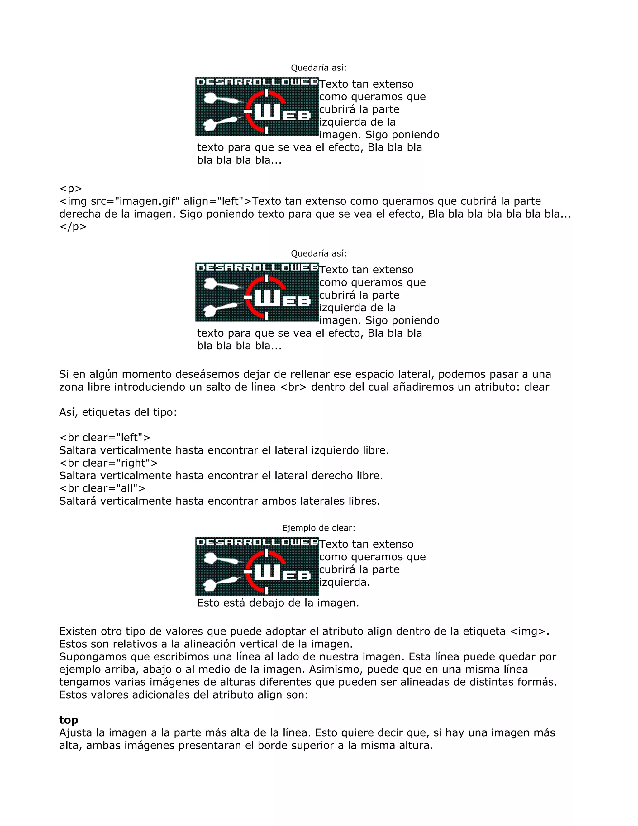Quedaría así:
Texto tan extenso
como queramos que
cubrirá la parte
izquierda de la
imagen. Sigo poniendo
texto para que se vea el efecto, Bla bla bla
bla bla bla bla...
<p>
<img src="imagen.gif" align="left">Texto tan extenso como queramos que cubrirá la parte
derecha de la imagen. Sigo poniendo texto para que se vea el efecto, Bla bla bla bla bla bla bla...
</p>
Quedaría así:
Texto tan extenso
como queramos que
cubrirá la parte
izquierda de la
imagen. Sigo poniendo
texto para que se vea el efecto, Bla bla bla
bla bla bla bla...
Si en algún momento deseásemos dejar de rellenar ese espacio lateral, podemos pasar a una
zona libre introduciendo un salto de línea <br> dentro del cual añadiremos un atributo: clear
Así, etiquetas del tipo:
<br clear="left">
Saltara verticalmente hasta encontrar el lateral izquierdo libre.
<br clear="right">
Saltara verticalmente hasta encontrar el lateral derecho libre.
<br clear="all">
Saltará verticalmente hasta encontrar ambos laterales libres.
Ejemplo de clear:
Texto tan extenso
como queramos que
cubrirá la parte
izquierda.
Esto está debajo de la imagen.
Existen otro tipo de valores que puede adoptar el atributo align dentro de la etiqueta <img>.
Estos son relativos a la alineación vertical de la imagen.
Supongamos que escribimos una línea al lado de nuestra imagen. Esta línea puede quedar por
ejemplo arriba, abajo o al medio de la imagen. Asimismo, puede que en una misma línea
tengamos varias imágenes de alturas diferentes que pueden ser alineadas de distintas formás.
Estos valores adicionales del atributo align son:
top
Ajusta la imagen a la parte más alta de la línea. Esto quiere decir que, si hay una imagen más
alta, ambas imágenes presentaran el borde superior a la misma altura.
 