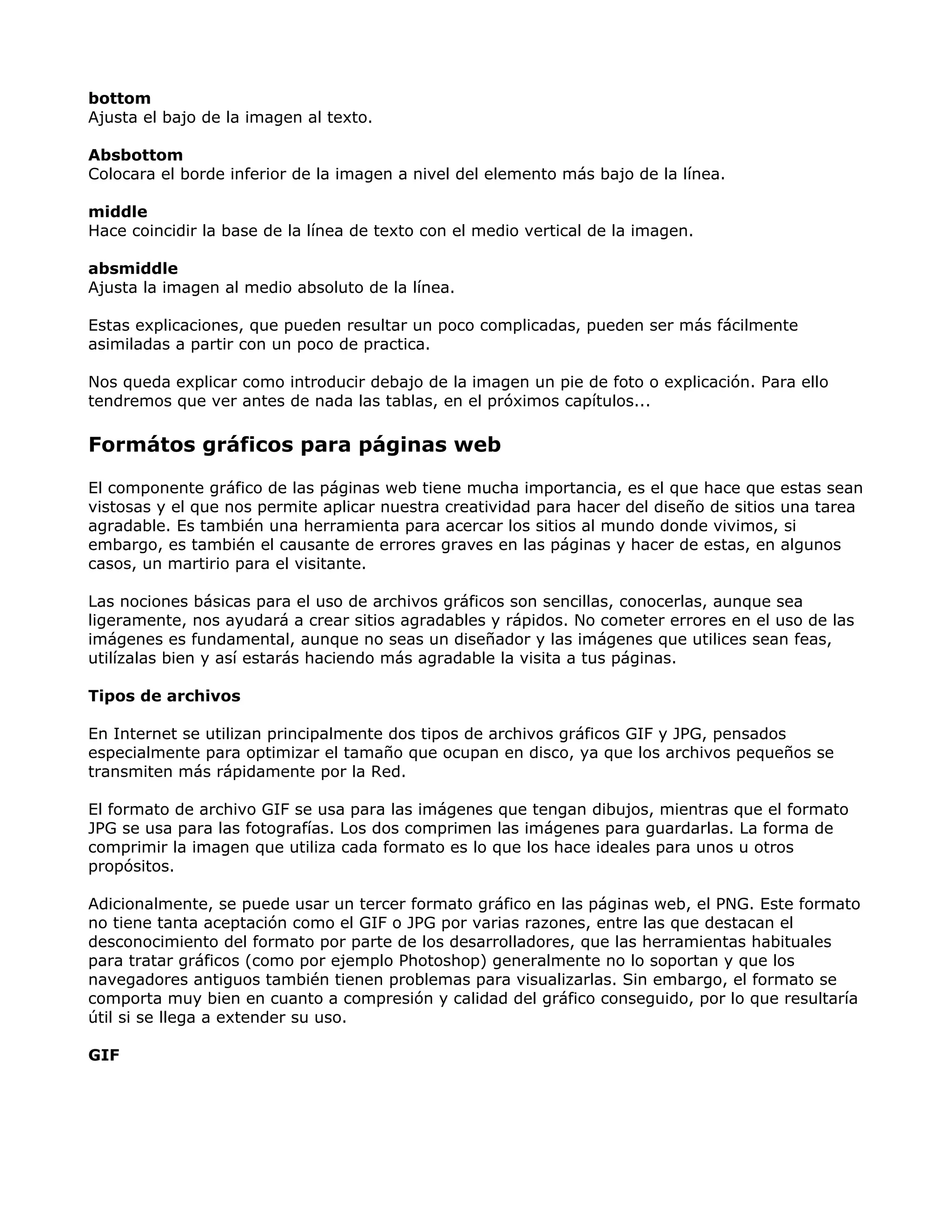bottom
Ajusta el bajo de la imagen al texto.
Absbottom
Colocara el borde inferior de la imagen a nivel del elemento más bajo de la línea.
middle
Hace coincidir la base de la línea de texto con el medio vertical de la imagen.
absmiddle
Ajusta la imagen al medio absoluto de la línea.
Estas explicaciones, que pueden resultar un poco complicadas, pueden ser más fácilmente
asimiladas a partir con un poco de practica.
Nos queda explicar como introducir debajo de la imagen un pie de foto o explicación. Para ello
tendremos que ver antes de nada las tablas, en el próximos capítulos...
Formátos gráficos para páginas web
El componente gráfico de las páginas web tiene mucha importancia, es el que hace que estas sean
vistosas y el que nos permite aplicar nuestra creatividad para hacer del diseño de sitios una tarea
agradable. Es también una herramienta para acercar los sitios al mundo donde vivimos, si
embargo, es también el causante de errores graves en las páginas y hacer de estas, en algunos
casos, un martirio para el visitante.
Las nociones básicas para el uso de archivos gráficos son sencillas, conocerlas, aunque sea
ligeramente, nos ayudará a crear sitios agradables y rápidos. No cometer errores en el uso de las
imágenes es fundamental, aunque no seas un diseñador y las imágenes que utilices sean feas,
utilízalas bien y así estarás haciendo más agradable la visita a tus páginas.
Tipos de archivos
En Internet se utilizan principalmente dos tipos de archivos gráficos GIF y JPG, pensados
especialmente para optimizar el tamaño que ocupan en disco, ya que los archivos pequeños se
transmiten más rápidamente por la Red.
El formato de archivo GIF se usa para las imágenes que tengan dibujos, mientras que el formato
JPG se usa para las fotografías. Los dos comprimen las imágenes para guardarlas. La forma de
comprimir la imagen que utiliza cada formato es lo que los hace ideales para unos u otros
propósitos.
Adicionalmente, se puede usar un tercer formato gráfico en las páginas web, el PNG. Este formato
no tiene tanta aceptación como el GIF o JPG por varias razones, entre las que destacan el
desconocimiento del formato por parte de los desarrolladores, que las herramientas habituales
para tratar gráficos (como por ejemplo Photoshop) generalmente no lo soportan y que los
navegadores antiguos también tienen problemas para visualizarlas. Sin embargo, el formato se
comporta muy bien en cuanto a compresión y calidad del gráfico conseguido, por lo que resultaría
útil si se llega a extender su uso.
GIF
 