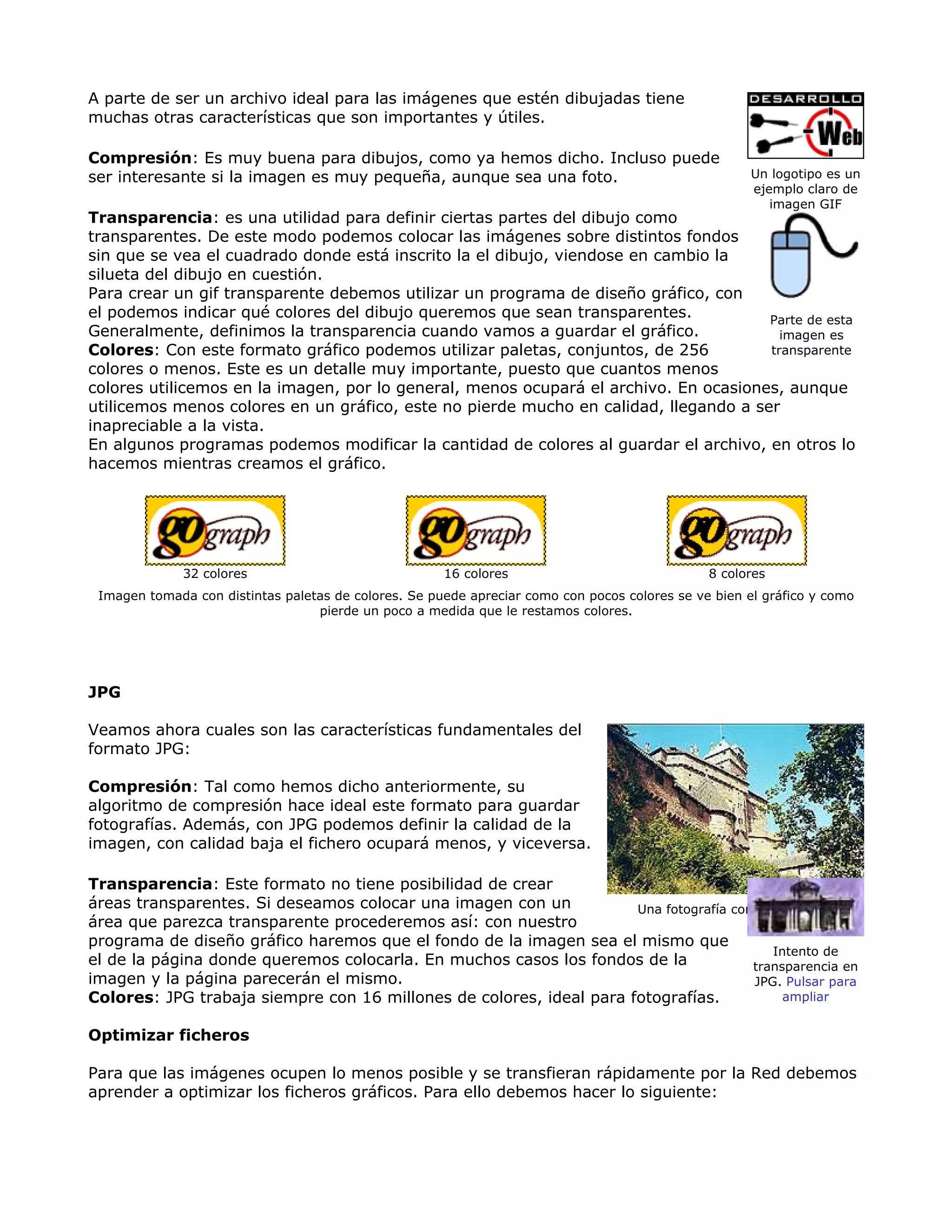 A parte de ser un archivo ideal para las imágenes que estén dibujadas tiene
muchas otras características que son importantes y útiles.
Compresión: Es muy buena para dibujos, como ya hemos dicho. Incluso puede
ser interesante si la imagen es muy pequeña, aunque sea una foto.
Transparencia: es una utilidad para definir ciertas partes del dibujo como
transparentes. De este modo podemos colocar las imágenes sobre distintos fondos
sin que se vea el cuadrado donde está inscrito la el dibujo, viendose en cambio la
silueta del dibujo en cuestión.
Para crear un gif transparente debemos utilizar un programa de diseño gráfico, con
el podemos indicar qué colores del dibujo queremos que sean transparentes.
Generalmente, definimos la transparencia cuando vamos a guardar el gráfico.
Colores: Con este formato gráfico podemos utilizar paletas, conjuntos, de 256
colores o menos. Este es un detalle muy importante, puesto que cuantos menos
colores utilicemos en la imagen, por lo general, menos ocupará el archivo. En ocasiones, aunque
utilicemos menos colores en un gráfico, este no pierde mucho en calidad, llegando a ser
inapreciable a la vista.
En algunos programas podemos modificar la cantidad de colores al guardar el archivo, en otros lo
hacemos mientras creamos el gráfico.
Un logotipo es un
ejemplo claro de
imagen GIF
Parte de esta
imagen es
transparente
32 colores 16 colores 8 colores
Imagen tomada con distintas paletas de colores. Se puede apreciar como con pocos colores se ve bien el gráfico y como
pierde un poco a medida que le restamos colores.
JPG
Veamos ahora cuales son las características fundamentales del
formato JPG:
Compresión: Tal como hemos dicho anteriormente, su
algoritmo de compresión hace ideal este formato para guardar
fotografías. Además, con JPG podemos definir la calidad de la
imagen, con calidad baja el fichero ocupará menos, y viceversa.
Transparencia: Este formato no tiene posibilidad de crear
áreas transparentes. Si deseamos colocar una imagen con un
área que parezca transparente procederemos así: con nuestro
programa de diseño gráfico haremos que el fondo de la imagen sea el mismo que
el de la página donde queremos colocarla. En muchos casos los fondos de la
imagen y la página parecerán el mismo.
Colores: JPG trabaja siempre con 16 millones de colores, ideal para fotografías.
Optimizar ficheros
Para que las imágenes ocupen lo menos posible y se transfieran rápidamente por la Red debemos
aprender a optimizar los ficheros gráficos. Para ello debemos hacer lo siguiente:
Una fotografía con formato JPG
Intento de
transparencia en
JPG. Pulsar para
ampliar
 
