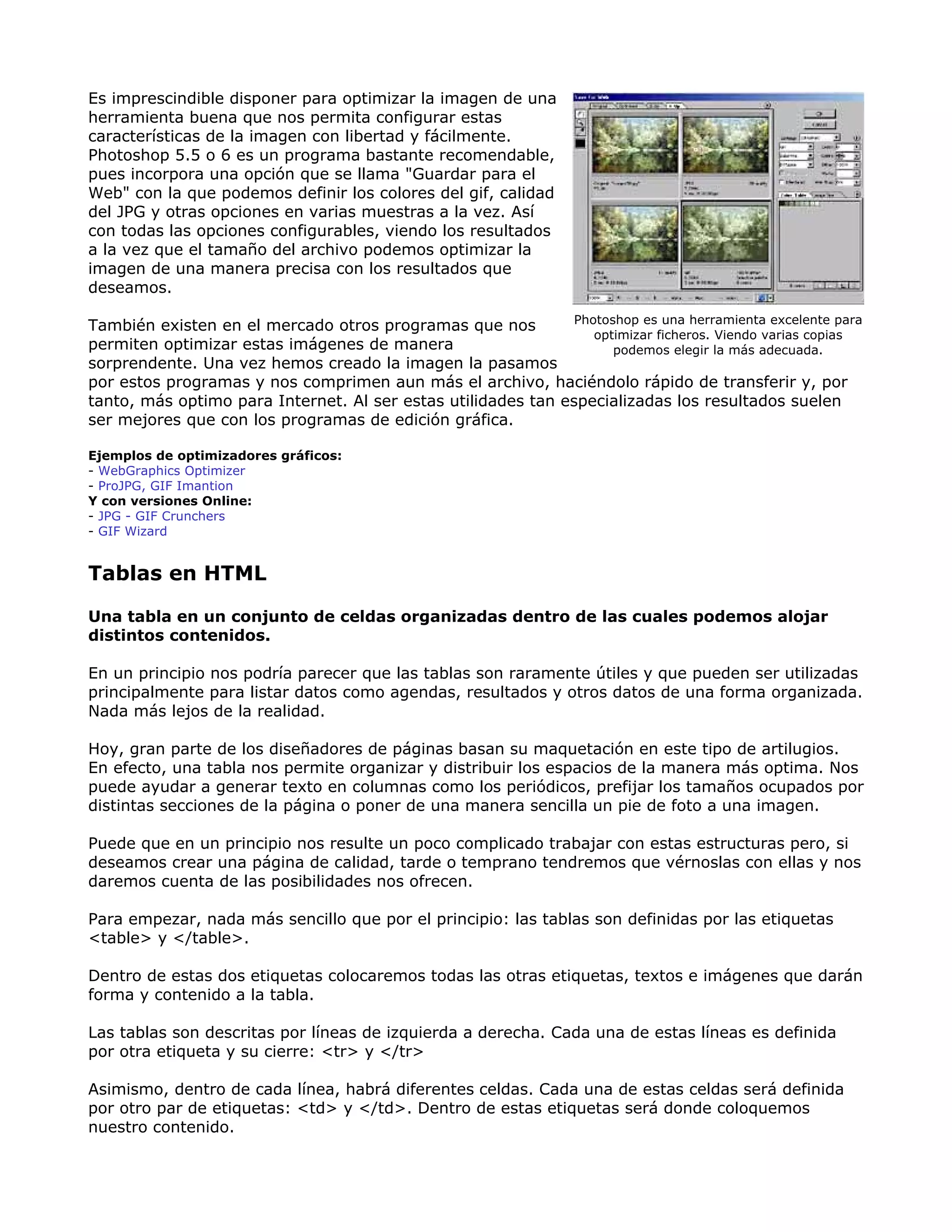 Es imprescindible disponer para optimizar la imagen de una
herramienta buena que nos permita configurar estas
características de la imagen con libertad y fácilmente.
Photoshop 5.5 o 6 es un programa bastante recomendable,
pues incorpora una opción que se llama "Guardar para el
Web" con la que podemos definir los colores del gif, calidad
del JPG y otras opciones en varias muestras a la vez. Así
con todas las opciones configurables, viendo los resultados
a la vez que el tamaño del archivo podemos optimizar la
imagen de una manera precisa con los resultados que
deseamos.
También existen en el mercado otros programas que nos
permiten optimizar estas imágenes de manera
sorprendente. Una vez hemos creado la imagen la pasamos
por estos programas y nos comprimen aun más el archivo, haciéndolo rápido de transferir y, por
tanto, más optimo para Internet. Al ser estas utilidades tan especializadas los resultados suelen
ser mejores que con los programas de edición gráfica.
Ejemplos de optimizadores gráficos:
- WebGraphics Optimizer
- ProJPG, GIF Imantion
Y con versiones Online:
- JPG - GIF Crunchers
- GIF Wizard
Photoshop es una herramienta excelente para
optimizar ficheros. Viendo varias copias
podemos elegir la más adecuada.
Tablas en HTML
Una tabla en un conjunto de celdas organizadas dentro de las cuales podemos alojar
distintos contenidos.
En un principio nos podría parecer que las tablas son raramente útiles y que pueden ser utilizadas
principalmente para listar datos como agendas, resultados y otros datos de una forma organizada.
Nada más lejos de la realidad.
Hoy, gran parte de los diseñadores de páginas basan su maquetación en este tipo de artilugios.
En efecto, una tabla nos permite organizar y distribuir los espacios de la manera más optima. Nos
puede ayudar a generar texto en columnas como los periódicos, prefijar los tamaños ocupados por
distintas secciones de la página o poner de una manera sencilla un pie de foto a una imagen.
Puede que en un principio nos resulte un poco complicado trabajar con estas estructuras pero, si
deseamos crear una página de calidad, tarde o temprano tendremos que vérnoslas con ellas y nos
daremos cuenta de las posibilidades nos ofrecen.
Para empezar, nada más sencillo que por el principio: las tablas son definidas por las etiquetas
<table> y </table>.
Dentro de estas dos etiquetas colocaremos todas las otras etiquetas, textos e imágenes que darán
forma y contenido a la tabla.
Las tablas son descritas por líneas de izquierda a derecha. Cada una de estas líneas es definida
por otra etiqueta y su cierre: <tr> y </tr>
Asimismo, dentro de cada línea, habrá diferentes celdas. Cada una de estas celdas será definida
por otro par de etiquetas: <td> y </td>. Dentro de estas etiquetas será donde coloquemos
nuestro contenido.
 