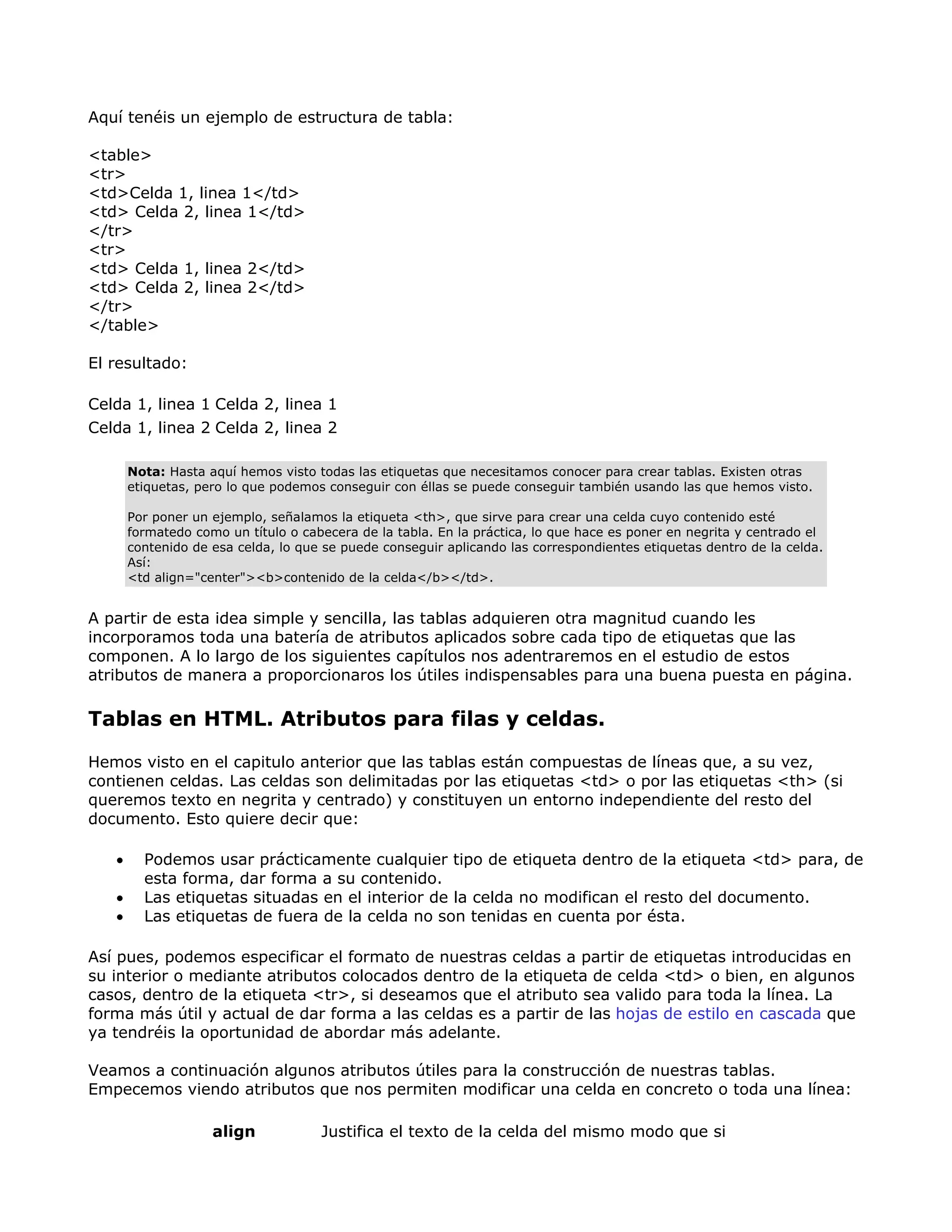 Aquí tenéis un ejemplo de estructura de tabla:
<table>
<tr>
<td>Celda 1, linea 1</td>
<td> Celda 2, linea 1</td>
</tr>
<tr>
<td> Celda 1, linea 2</td>
<td> Celda 2, linea 2</td>
</tr>
</table>
El resultado:
Celda 1, linea 1 Celda 2, linea 1
Celda 1, linea 2 Celda 2, linea 2
Nota: Hasta aquí hemos visto todas las etiquetas que necesitamos conocer para crear tablas. Existen otras
etiquetas, pero lo que podemos conseguir con éllas se puede conseguir también usando las que hemos visto.
Por poner un ejemplo, señalamos la etiqueta <th>, que sirve para crear una celda cuyo contenido esté
formatedo como un título o cabecera de la tabla. En la práctica, lo que hace es poner en negrita y centrado el
contenido de esa celda, lo que se puede conseguir aplicando las correspondientes etiquetas dentro de la celda.
Así:
<td align="center"><b>contenido de la celda</b></td>.
A partir de esta idea simple y sencilla, las tablas adquieren otra magnitud cuando les
incorporamos toda una batería de atributos aplicados sobre cada tipo de etiquetas que las
componen. A lo largo de los siguientes capítulos nos adentraremos en el estudio de estos
atributos de manera a proporcionaros los útiles indispensables para una buena puesta en página.
Tablas en HTML. Atributos para filas y celdas.
Hemos visto en el capitulo anterior que las tablas están compuestas de líneas que, a su vez,
contienen celdas. Las celdas son delimitadas por las etiquetas <td> o por las etiquetas <th> (si
queremos texto en negrita y centrado) y constituyen un entorno independiente del resto del
documento. Esto quiere decir que:
• Podemos usar prácticamente cualquier tipo de etiqueta dentro de la etiqueta <td> para, de
esta forma, dar forma a su contenido.
• Las etiquetas situadas en el interior de la celda no modifican el resto del documento.
• Las etiquetas de fuera de la celda no son tenidas en cuenta por ésta.
Así pues, podemos especificar el formato de nuestras celdas a partir de etiquetas introducidas en
su interior o mediante atributos colocados dentro de la etiqueta de celda <td> o bien, en algunos
casos, dentro de la etiqueta <tr>, si deseamos que el atributo sea valido para toda la línea. La
forma más útil y actual de dar forma a las celdas es a partir de las hojas de estilo en cascada que
ya tendréis la oportunidad de abordar más adelante.
Veamos a continuación algunos atributos útiles para la construcción de nuestras tablas.
Empecemos viendo atributos que nos permiten modificar una celda en concreto o toda una línea:
align Justifica el texto de la celda del mismo modo que si
 