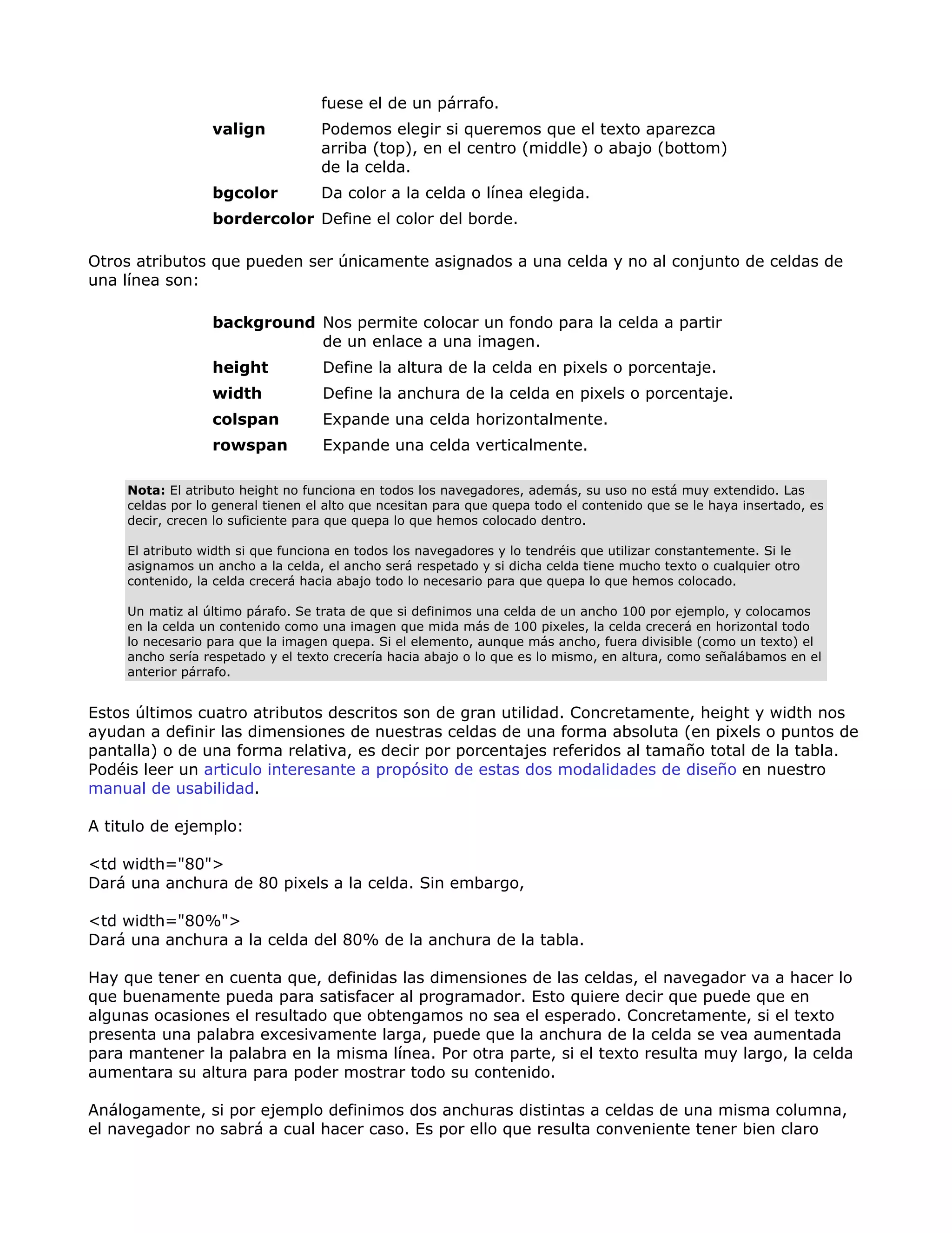fuese el de un párrafo.
valign Podemos elegir si queremos que el texto aparezca
arriba (top), en el centro (middle) o abajo (bottom)
de la celda.
bgcolor Da color a la celda o línea elegida.
bordercolor Define el color del borde.
Otros atributos que pueden ser únicamente asignados a una celda y no al conjunto de celdas de
una línea son:
background Nos permite colocar un fondo para la celda a partir
de un enlace a una imagen.
height Define la altura de la celda en pixels o porcentaje.
width Define la anchura de la celda en pixels o porcentaje.
colspan Expande una celda horizontalmente.
rowspan Expande una celda verticalmente.
Nota: El atributo height no funciona en todos los navegadores, además, su uso no está muy extendido. Las
celdas por lo general tienen el alto que ncesitan para que quepa todo el contenido que se le haya insertado, es
decir, crecen lo suficiente para que quepa lo que hemos colocado dentro.
El atributo width si que funciona en todos los navegadores y lo tendréis que utilizar constantemente. Si le
asignamos un ancho a la celda, el ancho será respetado y si dicha celda tiene mucho texto o cualquier otro
contenido, la celda crecerá hacia abajo todo lo necesario para que quepa lo que hemos colocado.
Un matiz al último párafo. Se trata de que si definimos una celda de un ancho 100 por ejemplo, y colocamos
en la celda un contenido como una imagen que mida más de 100 pixeles, la celda crecerá en horizontal todo
lo necesario para que la imagen quepa. Si el elemento, aunque más ancho, fuera divisible (como un texto) el
ancho sería respetado y el texto crecería hacia abajo o lo que es lo mismo, en altura, como señalábamos en el
anterior párrafo.
Estos últimos cuatro atributos descritos son de gran utilidad. Concretamente, height y width nos
ayudan a definir las dimensiones de nuestras celdas de una forma absoluta (en pixels o puntos de
pantalla) o de una forma relativa, es decir por porcentajes referidos al tamaño total de la tabla.
Podéis leer un articulo interesante a propósito de estas dos modalidades de diseño en nuestro
manual de usabilidad.
A titulo de ejemplo:
<td width="80">
Dará una anchura de 80 pixels a la celda. Sin embargo,
<td width="80%">
Dará una anchura a la celda del 80% de la anchura de la tabla.
Hay que tener en cuenta que, definidas las dimensiones de las celdas, el navegador va a hacer lo
que buenamente pueda para satisfacer al programador. Esto quiere decir que puede que en
algunas ocasiones el resultado que obtengamos no sea el esperado. Concretamente, si el texto
presenta una palabra excesivamente larga, puede que la anchura de la celda se vea aumentada
para mantener la palabra en la misma línea. Por otra parte, si el texto resulta muy largo, la celda
aumentara su altura para poder mostrar todo su contenido.
Análogamente, si por ejemplo definimos dos anchuras distintas a celdas de una misma columna,
el navegador no sabrá a cual hacer caso. Es por ello que resulta conveniente tener bien claro
 