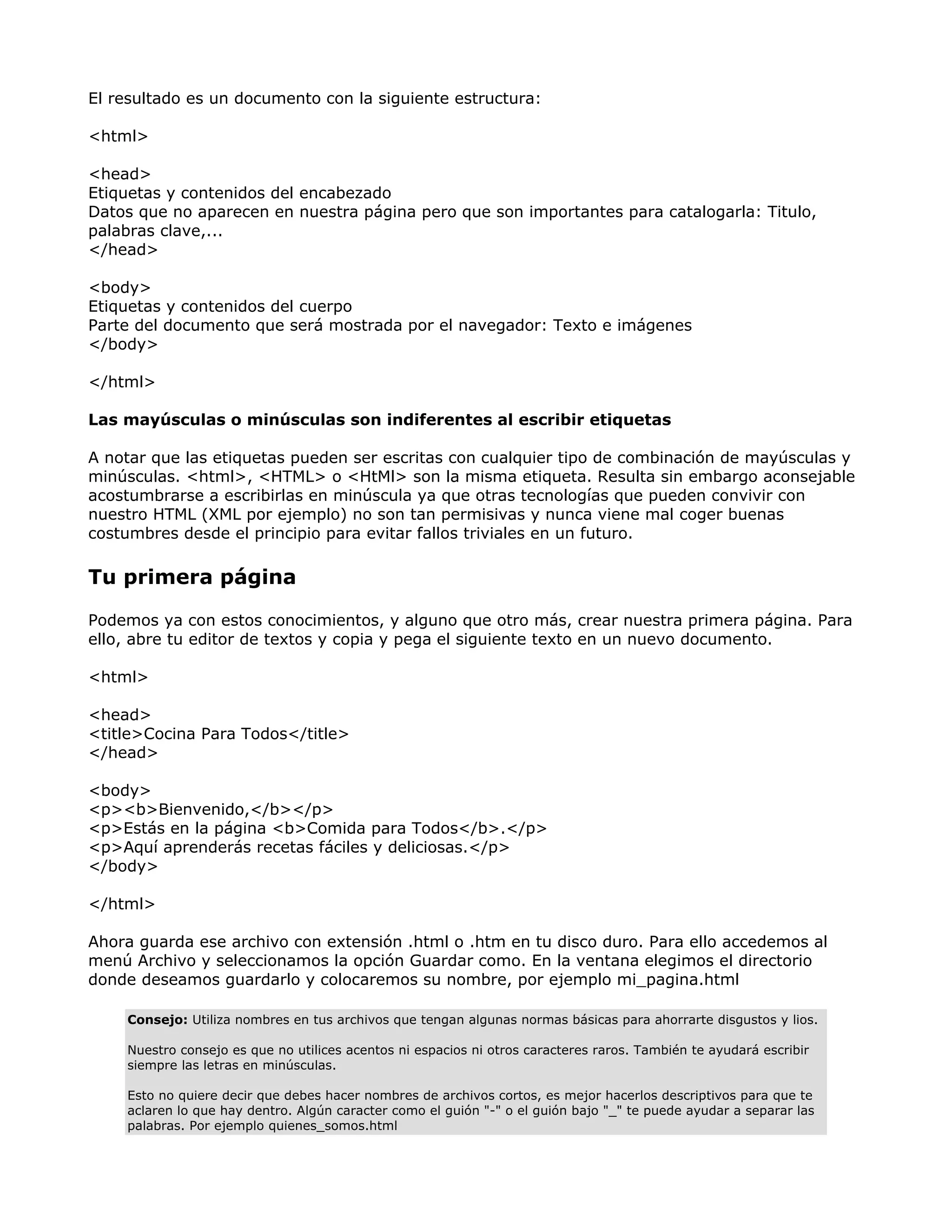 El resultado es un documento con la siguiente estructura:
<html>
<head>
Etiquetas y contenidos del encabezado
Datos que no aparecen en nuestra página pero que son importantes para catalogarla: Titulo,
palabras clave,...
</head>
<body>
Etiquetas y contenidos del cuerpo
Parte del documento que será mostrada por el navegador: Texto e imágenes
</body>
</html>
Las mayúsculas o minúsculas son indiferentes al escribir etiquetas
A notar que las etiquetas pueden ser escritas con cualquier tipo de combinación de mayúsculas y
minúsculas. <html>, <HTML> o <HtMl> son la misma etiqueta. Resulta sin embargo aconsejable
acostumbrarse a escribirlas en minúscula ya que otras tecnologías que pueden convivir con
nuestro HTML (XML por ejemplo) no son tan permisivas y nunca viene mal coger buenas
costumbres desde el principio para evitar fallos triviales en un futuro.
Tu primera página
Podemos ya con estos conocimientos, y alguno que otro más, crear nuestra primera página. Para
ello, abre tu editor de textos y copia y pega el siguiente texto en un nuevo documento.
<html>
<head>
<title>Cocina Para Todos</title>
</head>
<body>
<p><b>Bienvenido,</b></p>
<p>Estás en la página <b>Comida para Todos</b>.</p>
<p>Aquí aprenderás recetas fáciles y deliciosas.</p>
</body>
</html>
Ahora guarda ese archivo con extensión .html o .htm en tu disco duro. Para ello accedemos al
menú Archivo y seleccionamos la opción Guardar como. En la ventana elegimos el directorio
donde deseamos guardarlo y colocaremos su nombre, por ejemplo mi_pagina.html
Consejo: Utiliza nombres en tus archivos que tengan algunas normas básicas para ahorrarte disgustos y lios.
Nuestro consejo es que no utilices acentos ni espacios ni otros caracteres raros. También te ayudará escribir
siempre las letras en minúsculas.
Esto no quiere decir que debes hacer nombres de archivos cortos, es mejor hacerlos descriptivos para que te
aclaren lo que hay dentro. Algún caracter como el guión "-" o el guión bajo "_" te puede ayudar a separar las
palabras. Por ejemplo quienes_somos.html
 