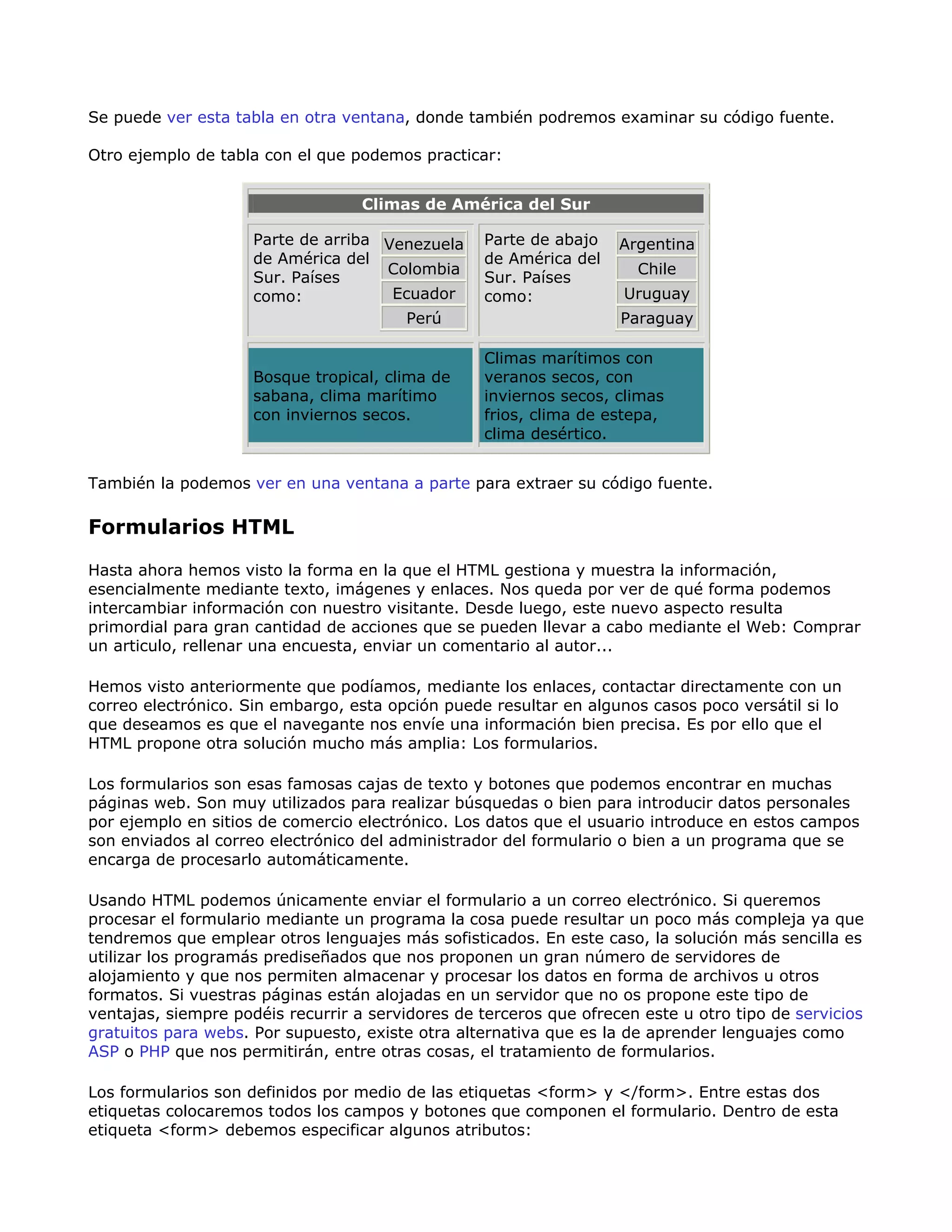 Se puede ver esta tabla en otra ventana, donde también podremos examinar su código fuente.
Otro ejemplo de tabla con el que podemos practicar:
Climas de América del Sur
Parte de arriba
de América del
Sur. Países
como:
Venezuela
Colombia
Ecuador
Perú
Parte de abajo
de América del
Sur. Países
como:
Argentina
Chile
Uruguay
Paraguay
Bosque tropical, clima de
sabana, clima marítimo
con inviernos secos.
Climas marítimos con
veranos secos, con
inviernos secos, climas
frios, clima de estepa,
clima desértico.
También la podemos ver en una ventana a parte para extraer su código fuente.
Formularios HTML
Hasta ahora hemos visto la forma en la que el HTML gestiona y muestra la información,
esencialmente mediante texto, imágenes y enlaces. Nos queda por ver de qué forma podemos
intercambiar información con nuestro visitante. Desde luego, este nuevo aspecto resulta
primordial para gran cantidad de acciones que se pueden llevar a cabo mediante el Web: Comprar
un articulo, rellenar una encuesta, enviar un comentario al autor...
Hemos visto anteriormente que podíamos, mediante los enlaces, contactar directamente con un
correo electrónico. Sin embargo, esta opción puede resultar en algunos casos poco versátil si lo
que deseamos es que el navegante nos envíe una información bien precisa. Es por ello que el
HTML propone otra solución mucho más amplia: Los formularios.
Los formularios son esas famosas cajas de texto y botones que podemos encontrar en muchas
páginas web. Son muy utilizados para realizar búsquedas o bien para introducir datos personales
por ejemplo en sitios de comercio electrónico. Los datos que el usuario introduce en estos campos
son enviados al correo electrónico del administrador del formulario o bien a un programa que se
encarga de procesarlo automáticamente.
Usando HTML podemos únicamente enviar el formulario a un correo electrónico. Si queremos
procesar el formulario mediante un programa la cosa puede resultar un poco más compleja ya que
tendremos que emplear otros lenguajes más sofisticados. En este caso, la solución más sencilla es
utilizar los programás prediseñados que nos proponen un gran número de servidores de
alojamiento y que nos permiten almacenar y procesar los datos en forma de archivos u otros
formatos. Si vuestras páginas están alojadas en un servidor que no os propone este tipo de
ventajas, siempre podéis recurrir a servidores de terceros que ofrecen este u otro tipo de servicios
gratuitos para webs. Por supuesto, existe otra alternativa que es la de aprender lenguajes como
ASP o PHP que nos permitirán, entre otras cosas, el tratamiento de formularios.
Los formularios son definidos por medio de las etiquetas <form> y </form>. Entre estas dos
etiquetas colocaremos todos los campos y botones que componen el formulario. Dentro de esta
etiqueta <form> debemos especificar algunos atributos:
 