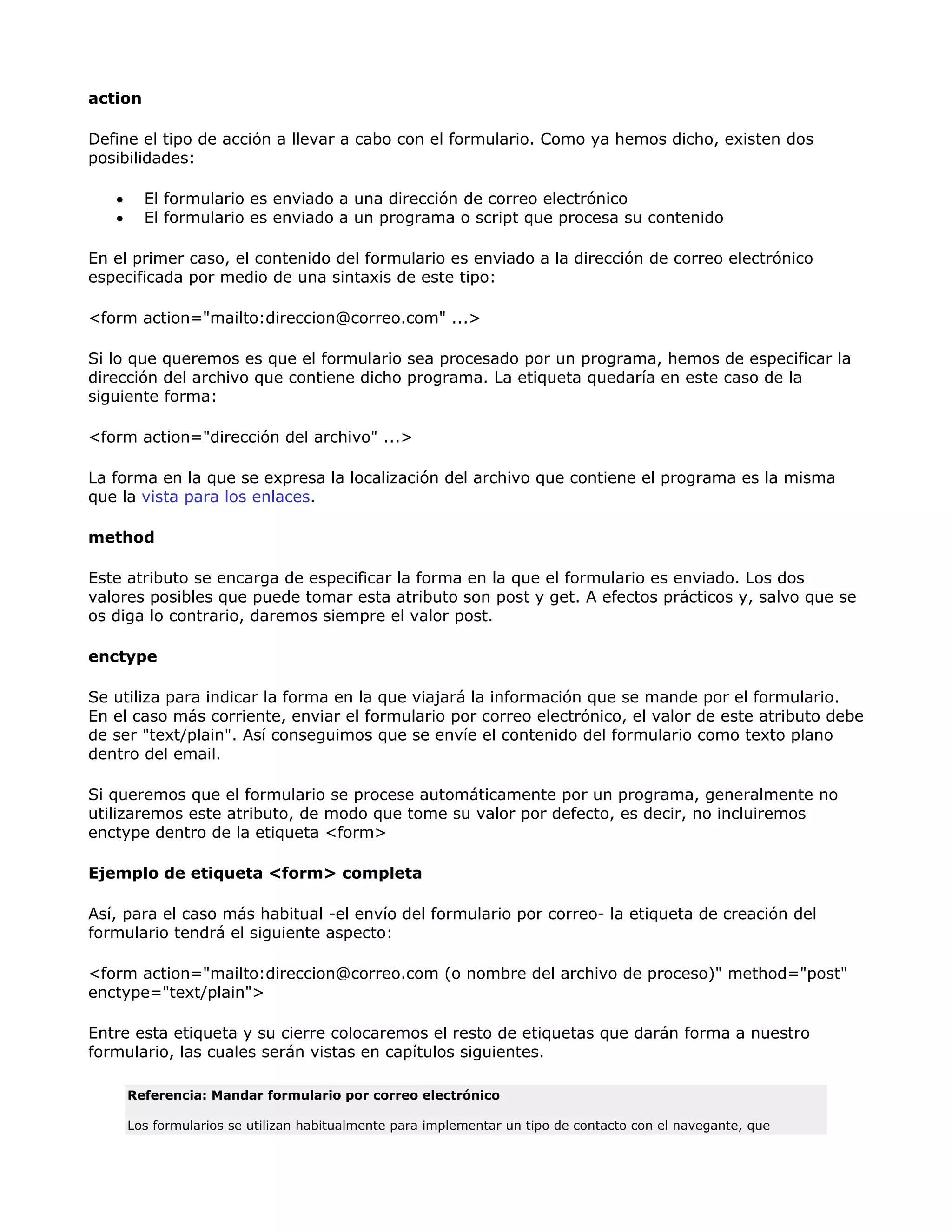 action
Define el tipo de acción a llevar a cabo con el formulario. Como ya hemos dicho, existen dos
posibilidades:
• El formulario es enviado a una dirección de correo electrónico
• El formulario es enviado a un programa o script que procesa su contenido
En el primer caso, el contenido del formulario es enviado a la dirección de correo electrónico
especificada por medio de una sintaxis de este tipo:
<form action="mailto:direccion@correo.com" ...>
Si lo que queremos es que el formulario sea procesado por un programa, hemos de especificar la
dirección del archivo que contiene dicho programa. La etiqueta quedaría en este caso de la
siguiente forma:
<form action="dirección del archivo" ...>
La forma en la que se expresa la localización del archivo que contiene el programa es la misma
que la vista para los enlaces.
method
Este atributo se encarga de especificar la forma en la que el formulario es enviado. Los dos
valores posibles que puede tomar esta atributo son post y get. A efectos prácticos y, salvo que se
os diga lo contrario, daremos siempre el valor post.
enctype
Se utiliza para indicar la forma en la que viajará la información que se mande por el formulario.
En el caso más corriente, enviar el formulario por correo electrónico, el valor de este atributo debe
de ser "text/plain". Así conseguimos que se envíe el contenido del formulario como texto plano
dentro del email.
Si queremos que el formulario se procese automáticamente por un programa, generalmente no
utilizaremos este atributo, de modo que tome su valor por defecto, es decir, no incluiremos
enctype dentro de la etiqueta <form>
Ejemplo de etiqueta <form> completa
Así, para el caso más habitual -el envío del formulario por correo- la etiqueta de creación del
formulario tendrá el siguiente aspecto:
<form action="mailto:direccion@correo.com (o nombre del archivo de proceso)" method="post"
enctype="text/plain">
Entre esta etiqueta y su cierre colocaremos el resto de etiquetas que darán forma a nuestro
formulario, las cuales serán vistas en capítulos siguientes.
Referencia: Mandar formulario por correo electrónico
Los formularios se utilizan habitualmente para implementar un tipo de contacto con el navegante, que
 