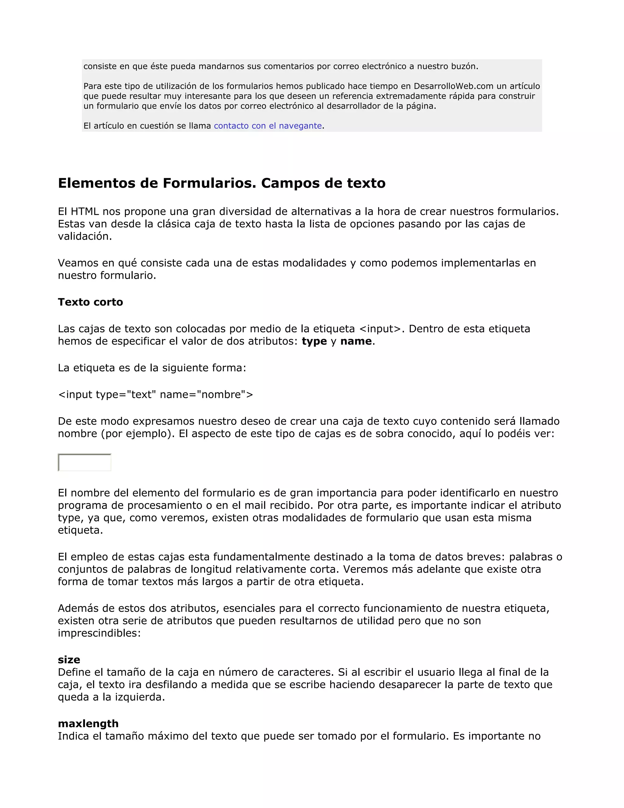 consiste en que éste pueda mandarnos sus comentarios por correo electrónico a nuestro buzón.
Para este tipo de utilización de los formularios hemos publicado hace tiempo en DesarrolloWeb.com un artículo
que puede resultar muy interesante para los que deseen un referencia extremadamente rápida para construir
un formulario que envíe los datos por correo electrónico al desarrollador de la página.
El artículo en cuestión se llama contacto con el navegante.
Elementos de Formularios. Campos de texto
El HTML nos propone una gran diversidad de alternativas a la hora de crear nuestros formularios.
Estas van desde la clásica caja de texto hasta la lista de opciones pasando por las cajas de
validación.
Veamos en qué consiste cada una de estas modalidades y como podemos implementarlas en
nuestro formulario.
Texto corto
Las cajas de texto son colocadas por medio de la etiqueta <input>. Dentro de esta etiqueta
hemos de especificar el valor de dos atributos: type y name.
La etiqueta es de la siguiente forma:
<input type="text" name="nombre">
De este modo expresamos nuestro deseo de crear una caja de texto cuyo contenido será llamado
nombre (por ejemplo). El aspecto de este tipo de cajas es de sobra conocido, aquí lo podéis ver:
El nombre del elemento del formulario es de gran importancia para poder identificarlo en nuestro
programa de procesamiento o en el mail recibido. Por otra parte, es importante indicar el atributo
type, ya que, como veremos, existen otras modalidades de formulario que usan esta misma
etiqueta.
El empleo de estas cajas esta fundamentalmente destinado a la toma de datos breves: palabras o
conjuntos de palabras de longitud relativamente corta. Veremos más adelante que existe otra
forma de tomar textos más largos a partir de otra etiqueta.
Además de estos dos atributos, esenciales para el correcto funcionamiento de nuestra etiqueta,
existen otra serie de atributos que pueden resultarnos de utilidad pero que no son
imprescindibles:
size
Define el tamaño de la caja en número de caracteres. Si al escribir el usuario llega al final de la
caja, el texto ira desfilando a medida que se escribe haciendo desaparecer la parte de texto que
queda a la izquierda.
maxlength
Indica el tamaño máximo del texto que puede ser tomado por el formulario. Es importante no
 