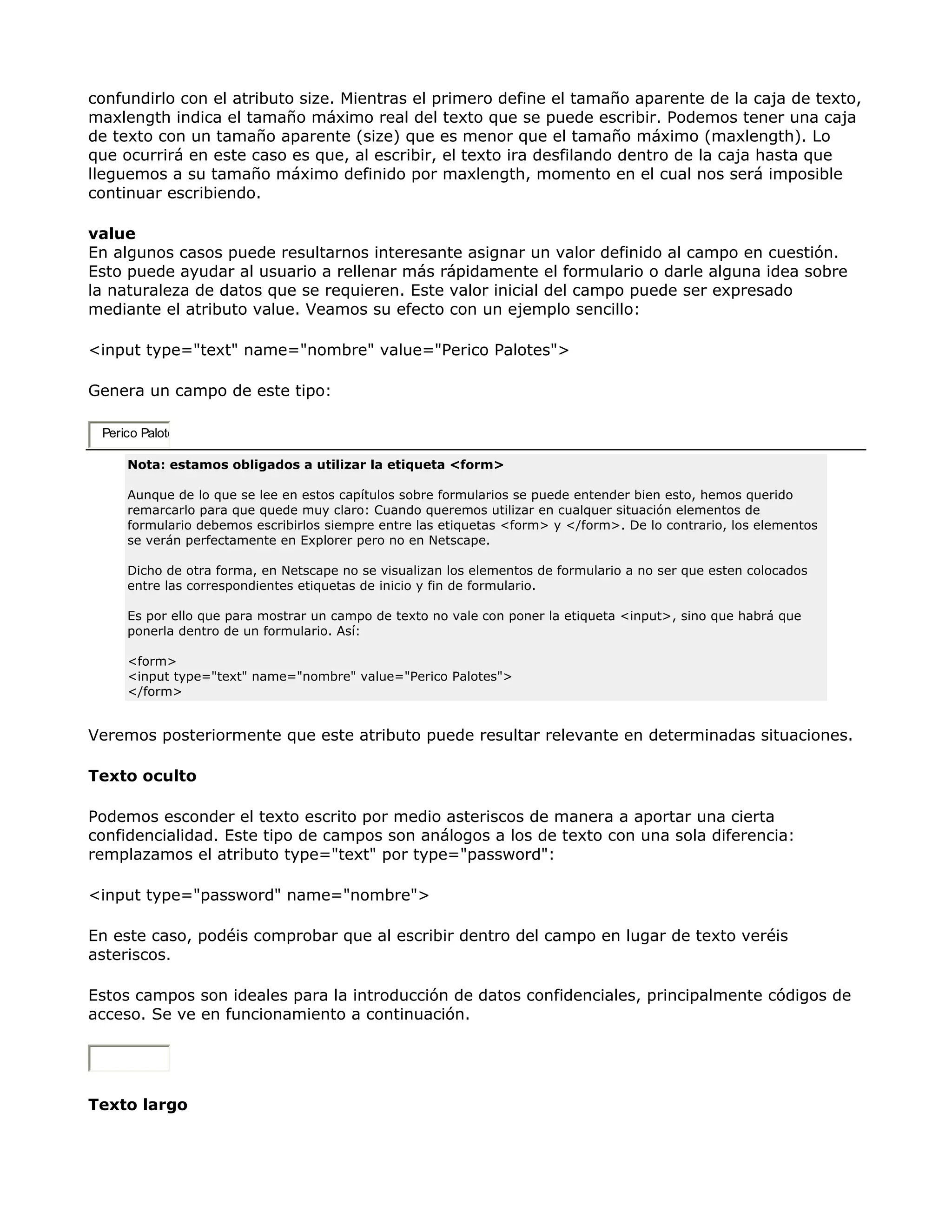 confundirlo con el atributo size. Mientras el primero define el tamaño aparente de la caja de texto,
maxlength indica el tamaño máximo real del texto que se puede escribir. Podemos tener una caja
de texto con un tamaño aparente (size) que es menor que el tamaño máximo (maxlength). Lo
que ocurrirá en este caso es que, al escribir, el texto ira desfilando dentro de la caja hasta que
lleguemos a su tamaño máximo definido por maxlength, momento en el cual nos será imposible
continuar escribiendo.
value
En algunos casos puede resultarnos interesante asignar un valor definido al campo en cuestión.
Esto puede ayudar al usuario a rellenar más rápidamente el formulario o darle alguna idea sobre
la naturaleza de datos que se requieren. Este valor inicial del campo puede ser expresado
mediante el atributo value. Veamos su efecto con un ejemplo sencillo:
<input type="text" name="nombre" value="Perico Palotes">
Genera un campo de este tipo:
Perico Palote
Nota: estamos obligados a utilizar la etiqueta <form>
Aunque de lo que se lee en estos capítulos sobre formularios se puede entender bien esto, hemos querido
remarcarlo para que quede muy claro: Cuando queremos utilizar en cualquer situación elementos de
formulario debemos escribirlos siempre entre las etiquetas <form> y </form>. De lo contrario, los elementos
se verán perfectamente en Explorer pero no en Netscape.
Dicho de otra forma, en Netscape no se visualizan los elementos de formulario a no ser que esten colocados
entre las correspondientes etiquetas de inicio y fin de formulario.
Es por ello que para mostrar un campo de texto no vale con poner la etiqueta <input>, sino que habrá que
ponerla dentro de un formulario. Así:
<form>
<input type="text" name="nombre" value="Perico Palotes">
</form>
Veremos posteriormente que este atributo puede resultar relevante en determinadas situaciones.
Texto oculto
Podemos esconder el texto escrito por medio asteriscos de manera a aportar una cierta
confidencialidad. Este tipo de campos son análogos a los de texto con una sola diferencia:
remplazamos el atributo type="text" por type="password":
<input type="password" name="nombre">
En este caso, podéis comprobar que al escribir dentro del campo en lugar de texto veréis
asteriscos.
Estos campos son ideales para la introducción de datos confidenciales, principalmente códigos de
acceso. Se ve en funcionamiento a continuación.
Texto largo
 