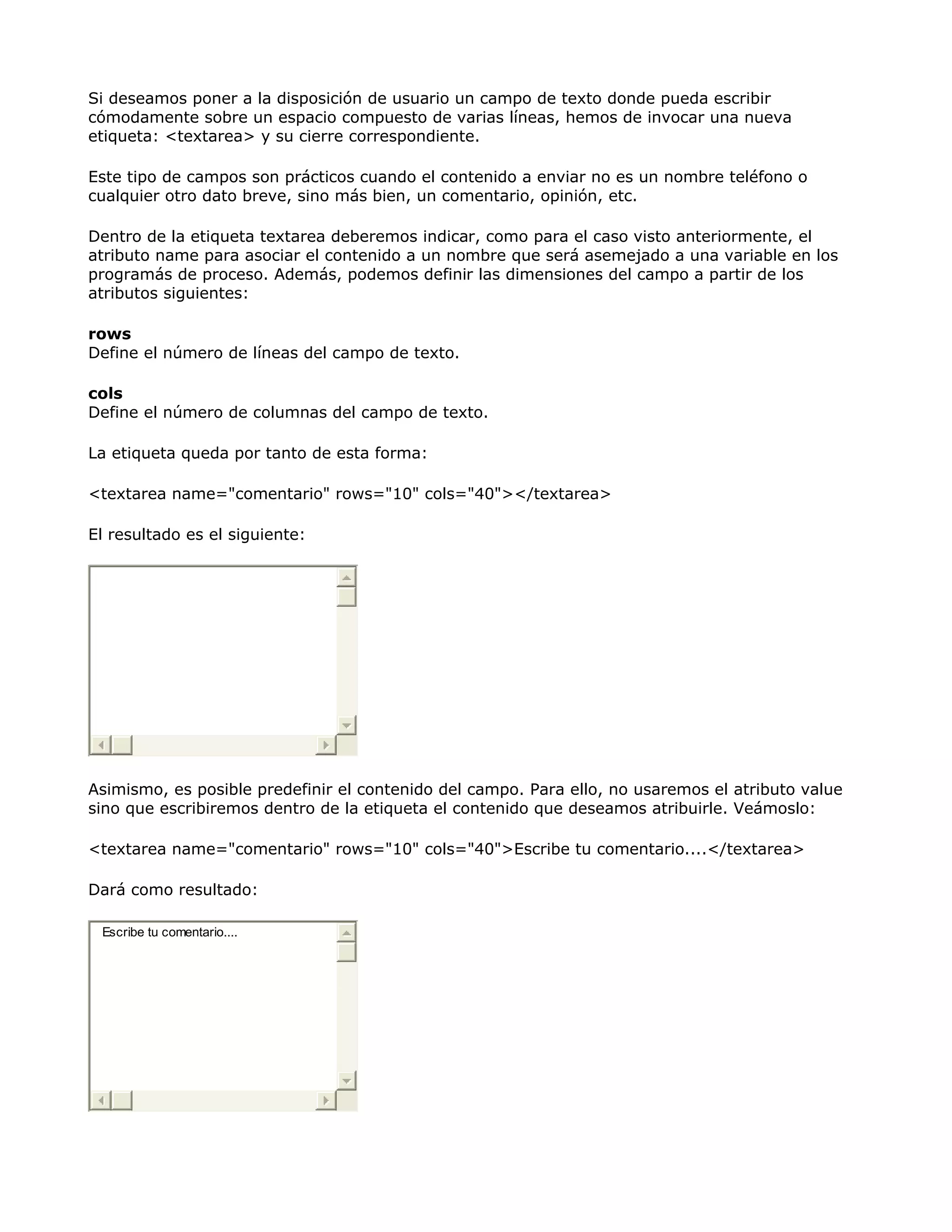 Si deseamos poner a la disposición de usuario un campo de texto donde pueda escribir
cómodamente sobre un espacio compuesto de varias líneas, hemos de invocar una nueva
etiqueta: <textarea> y su cierre correspondiente.
Este tipo de campos son prácticos cuando el contenido a enviar no es un nombre teléfono o
cualquier otro dato breve, sino más bien, un comentario, opinión, etc.
Dentro de la etiqueta textarea deberemos indicar, como para el caso visto anteriormente, el
atributo name para asociar el contenido a un nombre que será asemejado a una variable en los
programás de proceso. Además, podemos definir las dimensiones del campo a partir de los
atributos siguientes:
rows
Define el número de líneas del campo de texto.
cols
Define el número de columnas del campo de texto.
La etiqueta queda por tanto de esta forma:
<textarea name="comentario" rows="10" cols="40"></textarea>
El resultado es el siguiente:
Asimismo, es posible predefinir el contenido del campo. Para ello, no usaremos el atributo value
sino que escribiremos dentro de la etiqueta el contenido que deseamos atribuirle. Veámoslo:
<textarea name="comentario" rows="10" cols="40">Escribe tu comentario....</textarea>
Dará como resultado:
Escribe tu comentario....
 