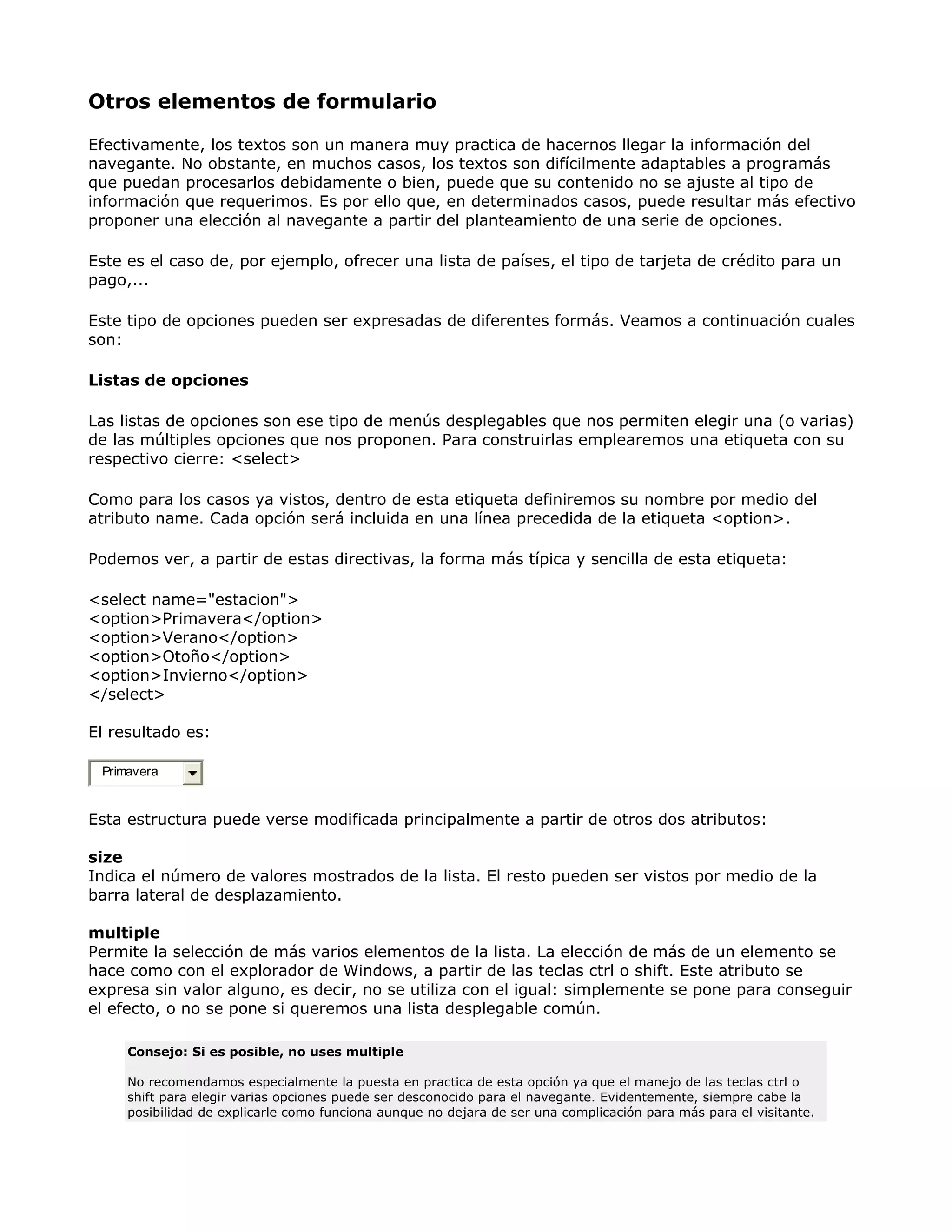 Otros elementos de formulario
Efectivamente, los textos son un manera muy practica de hacernos llegar la información del
navegante. No obstante, en muchos casos, los textos son difícilmente adaptables a programás
que puedan procesarlos debidamente o bien, puede que su contenido no se ajuste al tipo de
información que requerimos. Es por ello que, en determinados casos, puede resultar más efectivo
proponer una elección al navegante a partir del planteamiento de una serie de opciones.
Este es el caso de, por ejemplo, ofrecer una lista de países, el tipo de tarjeta de crédito para un
pago,...
Este tipo de opciones pueden ser expresadas de diferentes formás. Veamos a continuación cuales
son:
Listas de opciones
Las listas de opciones son ese tipo de menús desplegables que nos permiten elegir una (o varias)
de las múltiples opciones que nos proponen. Para construirlas emplearemos una etiqueta con su
respectivo cierre: <select>
Como para los casos ya vistos, dentro de esta etiqueta definiremos su nombre por medio del
atributo name. Cada opción será incluida en una línea precedida de la etiqueta <option>.
Podemos ver, a partir de estas directivas, la forma más típica y sencilla de esta etiqueta:
<select name="estacion">
<option>Primavera</option>
<option>Verano</option>
<option>Otoño</option>
<option>Invierno</option>
</select>
El resultado es:
Primavera
Esta estructura puede verse modificada principalmente a partir de otros dos atributos:
size
Indica el número de valores mostrados de la lista. El resto pueden ser vistos por medio de la
barra lateral de desplazamiento.
multiple
Permite la selección de más varios elementos de la lista. La elección de más de un elemento se
hace como con el explorador de Windows, a partir de las teclas ctrl o shift. Este atributo se
expresa sin valor alguno, es decir, no se utiliza con el igual: simplemente se pone para conseguir
el efecto, o no se pone si queremos una lista desplegable común.
Consejo: Si es posible, no uses multiple
No recomendamos especialmente la puesta en practica de esta opción ya que el manejo de las teclas ctrl o
shift para elegir varias opciones puede ser desconocido para el navegante. Evidentemente, siempre cabe la
posibilidad de explicarle como funciona aunque no dejara de ser una complicación para más para el visitante.
 