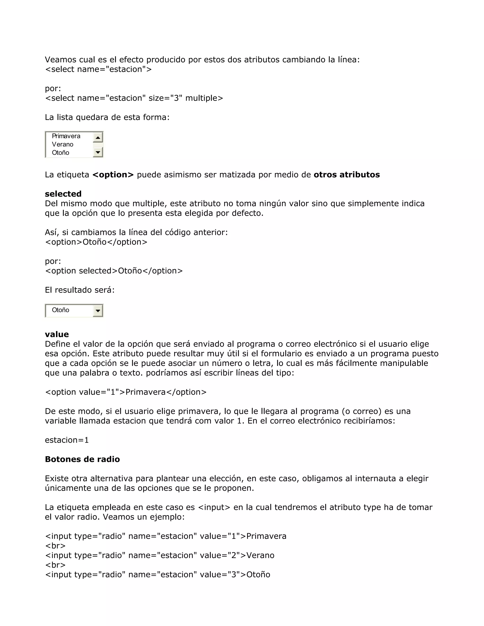Veamos cual es el efecto producido por estos dos atributos cambiando la línea:
<select name="estacion">
por:
<select name="estacion" size="3" multiple>
La lista quedara de esta forma:
Primavera
Verano
Otoño
La etiqueta <option> puede asimismo ser matizada por medio de otros atributos
selected
Del mismo modo que multiple, este atributo no toma ningún valor sino que simplemente indica
que la opción que lo presenta esta elegida por defecto.
Así, si cambiamos la línea del código anterior:
<option>Otoño</option>
por:
<option selected>Otoño</option>
El resultado será:
Otoño
value
Define el valor de la opción que será enviado al programa o correo electrónico si el usuario elige
esa opción. Este atributo puede resultar muy útil si el formulario es enviado a un programa puesto
que a cada opción se le puede asociar un número o letra, lo cual es más fácilmente manipulable
que una palabra o texto. podríamos así escribir líneas del tipo:
<option value="1">Primavera</option>
De este modo, si el usuario elige primavera, lo que le llegara al programa (o correo) es una
variable llamada estacion que tendrá com valor 1. En el correo electrónico recibiríamos:
estacion=1
Botones de radio
Existe otra alternativa para plantear una elección, en este caso, obligamos al internauta a elegir
únicamente una de las opciones que se le proponen.
La etiqueta empleada en este caso es <input> en la cual tendremos el atributo type ha de tomar
el valor radio. Veamos un ejemplo:
<input type="radio" name="estacion" value="1">Primavera
<br>
<input type="radio" name="estacion" value="2">Verano
<br>
<input type="radio" name="estacion" value="3">Otoño
 