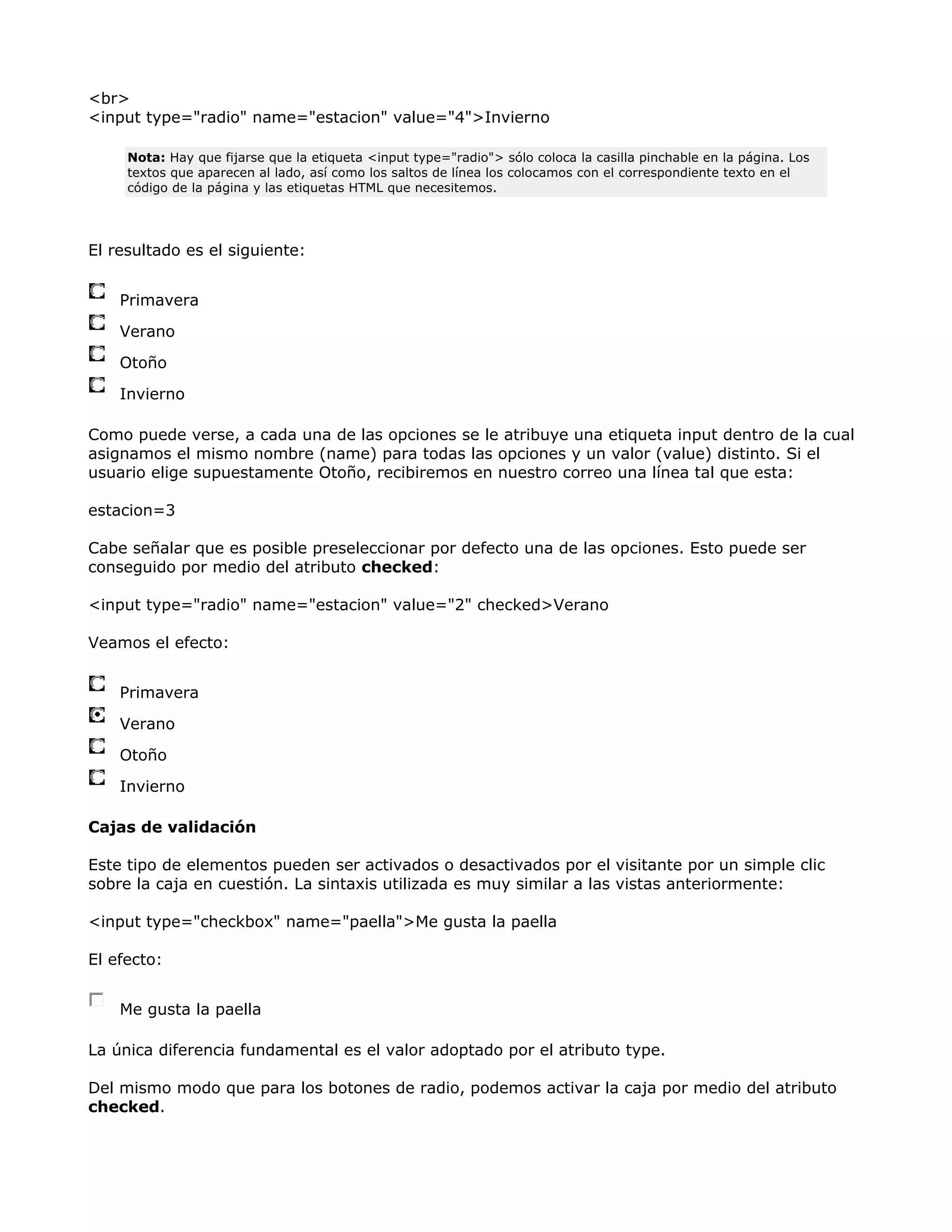 <br>
<input type="radio" name="estacion" value="4">Invierno
Nota: Hay que fijarse que la etiqueta <input type="radio"> sólo coloca la casilla pinchable en la página. Los
textos que aparecen al lado, así como los saltos de línea los colocamos con el correspondiente texto en el
código de la página y las etiquetas HTML que necesitemos.
El resultado es el siguiente:
Primavera
Verano
Otoño
Invierno
Como puede verse, a cada una de las opciones se le atribuye una etiqueta input dentro de la cual
asignamos el mismo nombre (name) para todas las opciones y un valor (value) distinto. Si el
usuario elige supuestamente Otoño, recibiremos en nuestro correo una línea tal que esta:
estacion=3
Cabe señalar que es posible preseleccionar por defecto una de las opciones. Esto puede ser
conseguido por medio del atributo checked:
<input type="radio" name="estacion" value="2" checked>Verano
Veamos el efecto:
Primavera
Verano
Otoño
Invierno
Cajas de validación
Este tipo de elementos pueden ser activados o desactivados por el visitante por un simple clic
sobre la caja en cuestión. La sintaxis utilizada es muy similar a las vistas anteriormente:
<input type="checkbox" name="paella">Me gusta la paella
El efecto:
Me gusta la paella
La única diferencia fundamental es el valor adoptado por el atributo type.
Del mismo modo que para los botones de radio, podemos activar la caja por medio del atributo
checked.
 