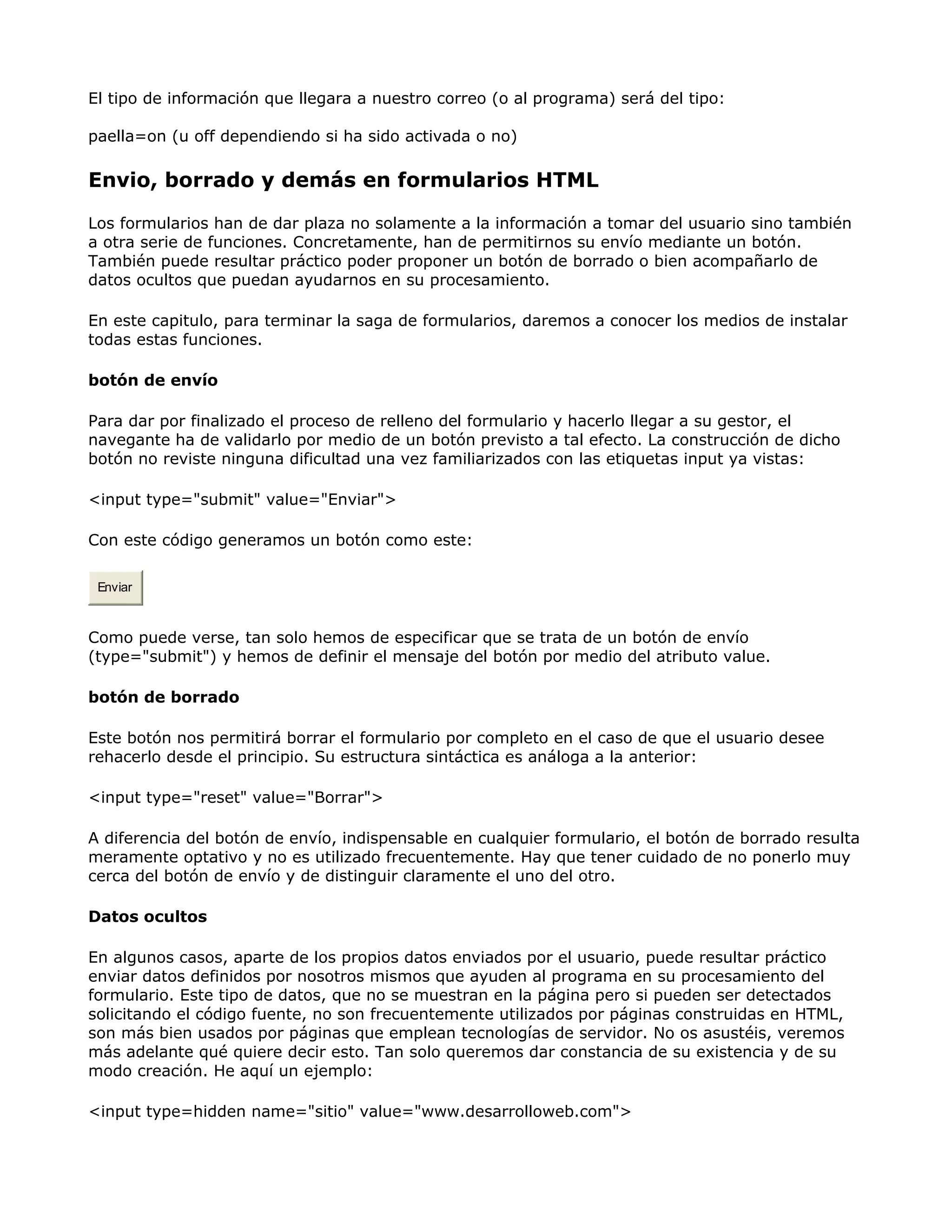 El tipo de información que llegara a nuestro correo (o al programa) será del tipo:
paella=on (u off dependiendo si ha sido activada o no)
Envio, borrado y demás en formularios HTML
Los formularios han de dar plaza no solamente a la información a tomar del usuario sino también
a otra serie de funciones. Concretamente, han de permitirnos su envío mediante un botón.
También puede resultar práctico poder proponer un botón de borrado o bien acompañarlo de
datos ocultos que puedan ayudarnos en su procesamiento.
En este capitulo, para terminar la saga de formularios, daremos a conocer los medios de instalar
todas estas funciones.
botón de envío
Para dar por finalizado el proceso de relleno del formulario y hacerlo llegar a su gestor, el
navegante ha de validarlo por medio de un botón previsto a tal efecto. La construcción de dicho
botón no reviste ninguna dificultad una vez familiarizados con las etiquetas input ya vistas:
<input type="submit" value="Enviar">
Con este código generamos un botón como este:
Enviar
Como puede verse, tan solo hemos de especificar que se trata de un botón de envío
(type="submit") y hemos de definir el mensaje del botón por medio del atributo value.
botón de borrado
Este botón nos permitirá borrar el formulario por completo en el caso de que el usuario desee
rehacerlo desde el principio. Su estructura sintáctica es análoga a la anterior:
<input type="reset" value="Borrar">
A diferencia del botón de envío, indispensable en cualquier formulario, el botón de borrado resulta
meramente optativo y no es utilizado frecuentemente. Hay que tener cuidado de no ponerlo muy
cerca del botón de envío y de distinguir claramente el uno del otro.
Datos ocultos
En algunos casos, aparte de los propios datos enviados por el usuario, puede resultar práctico
enviar datos definidos por nosotros mismos que ayuden al programa en su procesamiento del
formulario. Este tipo de datos, que no se muestran en la página pero si pueden ser detectados
solicitando el código fuente, no son frecuentemente utilizados por páginas construidas en HTML,
son más bien usados por páginas que emplean tecnologías de servidor. No os asustéis, veremos
más adelante qué quiere decir esto. Tan solo queremos dar constancia de su existencia y de su
modo creación. He aquí un ejemplo:
<input type=hidden name="sitio" value="www.desarrolloweb.com">
 