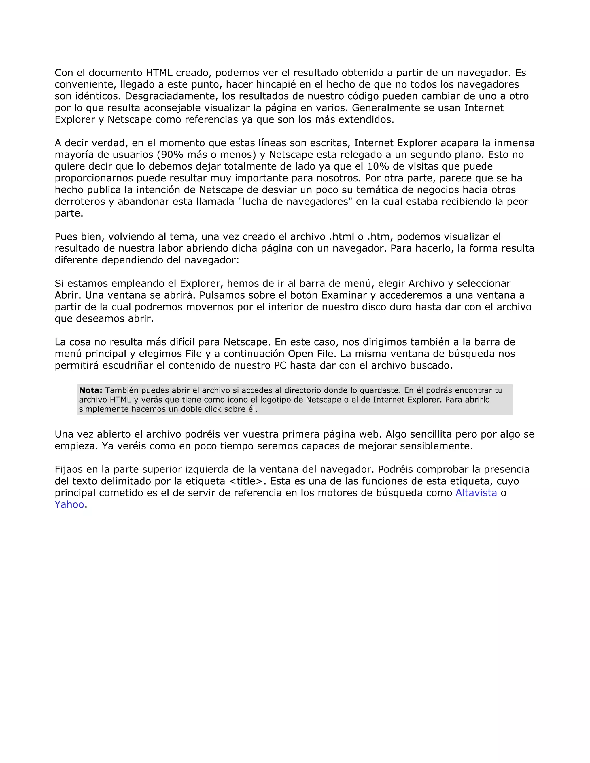 Con el documento HTML creado, podemos ver el resultado obtenido a partir de un navegador. Es
conveniente, llegado a este punto, hacer hincapié en el hecho de que no todos los navegadores
son idénticos. Desgraciadamente, los resultados de nuestro código pueden cambiar de uno a otro
por lo que resulta aconsejable visualizar la página en varios. Generalmente se usan Internet
Explorer y Netscape como referencias ya que son los más extendidos.
A decir verdad, en el momento que estas líneas son escritas, Internet Explorer acapara la inmensa
mayoría de usuarios (90% más o menos) y Netscape esta relegado a un segundo plano. Esto no
quiere decir que lo debemos dejar totalmente de lado ya que el 10% de visitas que puede
proporcionarnos puede resultar muy importante para nosotros. Por otra parte, parece que se ha
hecho publica la intención de Netscape de desviar un poco su temática de negocios hacia otros
derroteros y abandonar esta llamada "lucha de navegadores" en la cual estaba recibiendo la peor
parte.
Pues bien, volviendo al tema, una vez creado el archivo .html o .htm, podemos visualizar el
resultado de nuestra labor abriendo dicha página con un navegador. Para hacerlo, la forma resulta
diferente dependiendo del navegador:
Si estamos empleando el Explorer, hemos de ir al barra de menú, elegir Archivo y seleccionar
Abrir. Una ventana se abrirá. Pulsamos sobre el botón Examinar y accederemos a una ventana a
partir de la cual podremos movernos por el interior de nuestro disco duro hasta dar con el archivo
que deseamos abrir.
La cosa no resulta más difícil para Netscape. En este caso, nos dirigimos también a la barra de
menú principal y elegimos File y a continuación Open File. La misma ventana de búsqueda nos
permitirá escudriñar el contenido de nuestro PC hasta dar con el archivo buscado.
Nota: También puedes abrir el archivo si accedes al directorio donde lo guardaste. En él podrás encontrar tu
archivo HTML y verás que tiene como icono el logotipo de Netscape o el de Internet Explorer. Para abrirlo
simplemente hacemos un doble click sobre él.
Una vez abierto el archivo podréis ver vuestra primera página web. Algo sencillita pero por algo se
empieza. Ya veréis como en poco tiempo seremos capaces de mejorar sensiblemente.
Fijaos en la parte superior izquierda de la ventana del navegador. Podréis comprobar la presencia
del texto delimitado por la etiqueta <title>. Esta es una de las funciones de esta etiqueta, cuyo
principal cometido es el de servir de referencia en los motores de búsqueda como Altavista o
Yahoo.
 