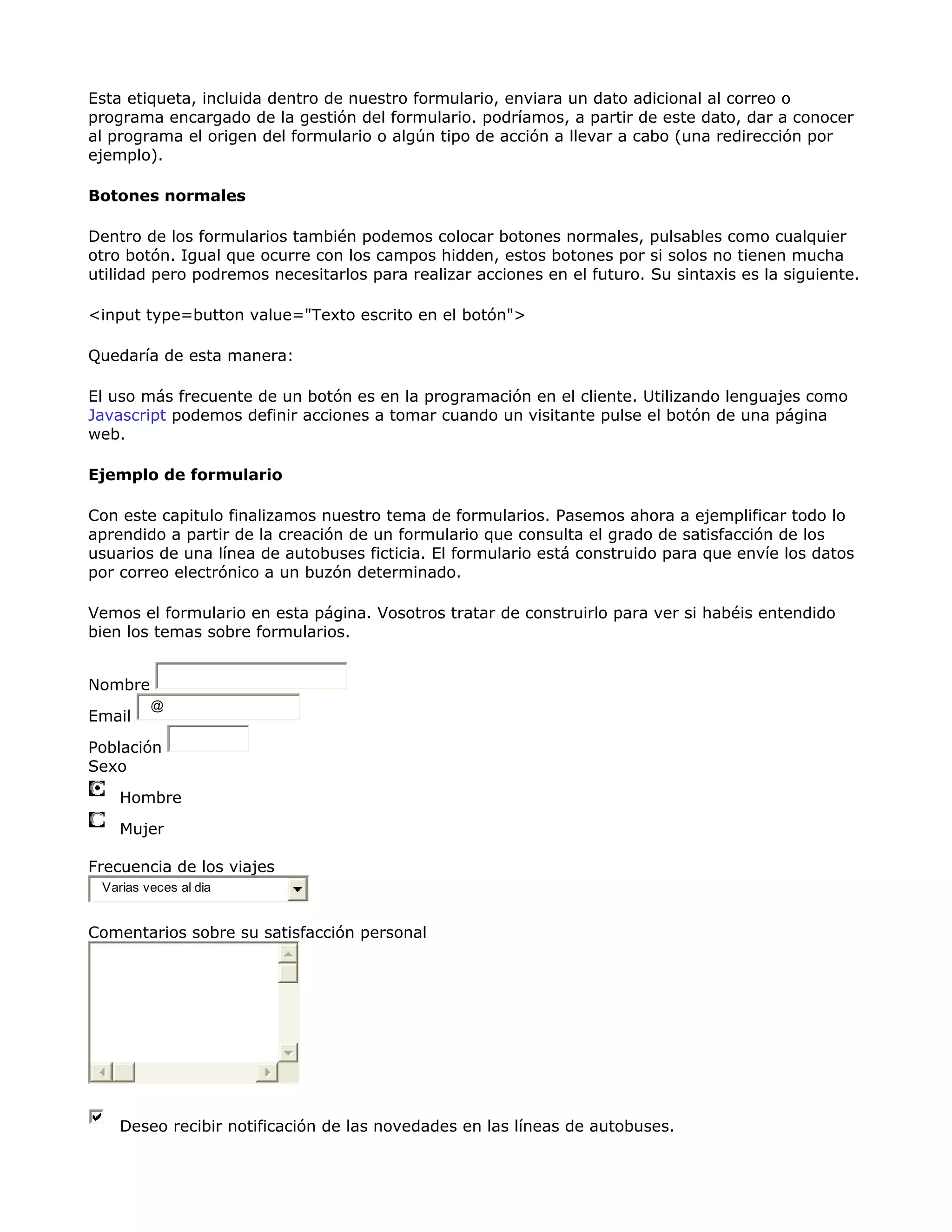Esta etiqueta, incluida dentro de nuestro formulario, enviara un dato adicional al correo o
programa encargado de la gestión del formulario. podríamos, a partir de este dato, dar a conocer
al programa el origen del formulario o algún tipo de acción a llevar a cabo (una redirección por
ejemplo).
Botones normales
Dentro de los formularios también podemos colocar botones normales, pulsables como cualquier
otro botón. Igual que ocurre con los campos hidden, estos botones por si solos no tienen mucha
utilidad pero podremos necesitarlos para realizar acciones en el futuro. Su sintaxis es la siguiente.
<input type=button value="Texto escrito en el botón">
Quedaría de esta manera:
El uso más frecuente de un botón es en la programación en el cliente. Utilizando lenguajes como
Javascript podemos definir acciones a tomar cuando un visitante pulse el botón de una página
web.
Ejemplo de formulario
Con este capitulo finalizamos nuestro tema de formularios. Pasemos ahora a ejemplificar todo lo
aprendido a partir de la creación de un formulario que consulta el grado de satisfacción de los
usuarios de una línea de autobuses ficticia. El formulario está construido para que envíe los datos
por correo electrónico a un buzón determinado.
Vemos el formulario en esta página. Vosotros tratar de construirlo para ver si habéis entendido
bien los temas sobre formularios.
Nombre
Email
@
Población
Sexo
Hombre
Mujer
Frecuencia de los viajes
Varias veces al dia
Comentarios sobre su satisfacción personal
Deseo recibir notificación de las novedades en las líneas de autobuses.
 