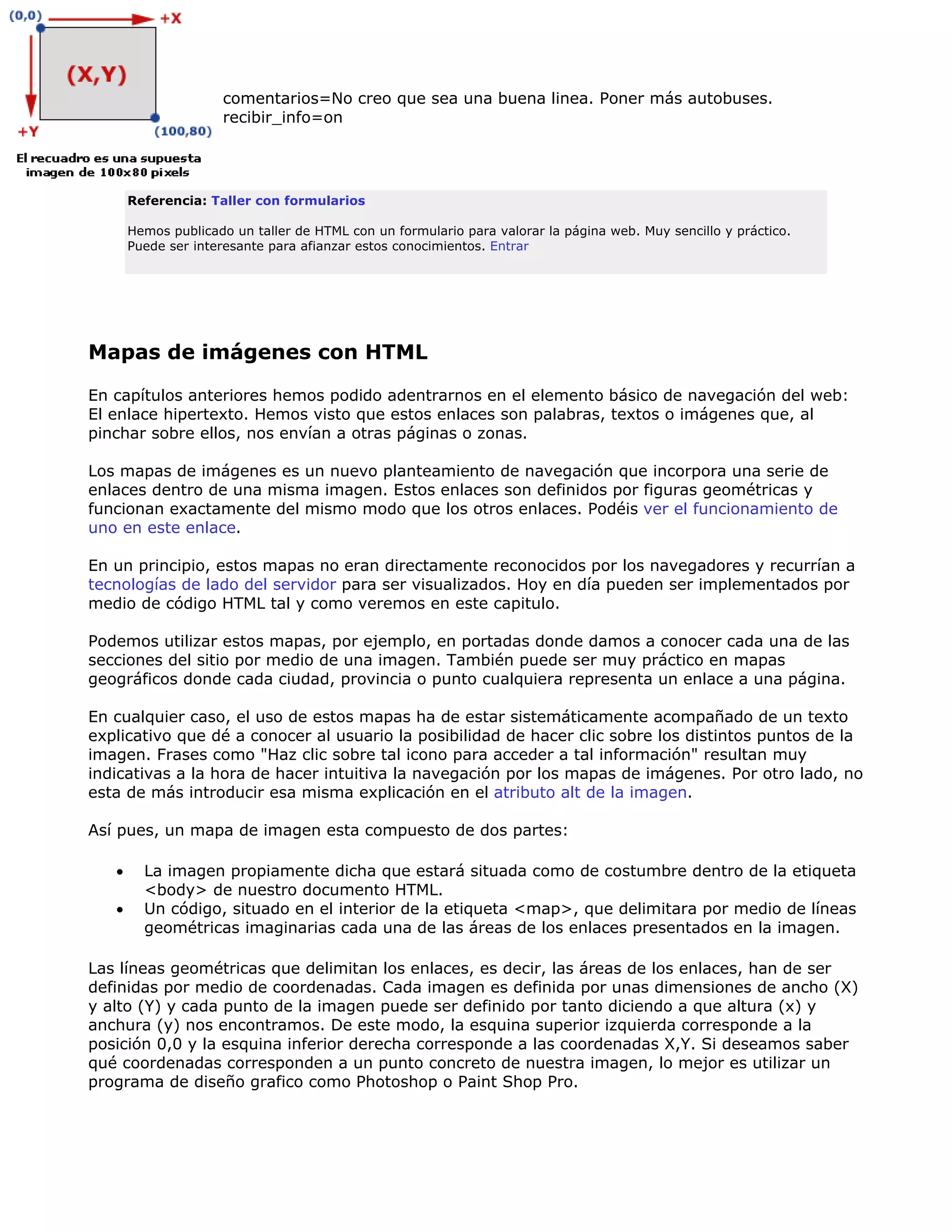 comentarios=No creo que sea una buena linea. Poner más autobuses.
recibir_info=on
Referencia: Taller con formularios
Hemos publicado un taller de HTML con un formulario para valorar la página web. Muy sencillo y práctico.
Puede ser interesante para afianzar estos conocimientos. Entrar
Mapas de imágenes con HTML
En capítulos anteriores hemos podido adentrarnos en el elemento básico de navegación del web:
El enlace hipertexto. Hemos visto que estos enlaces son palabras, textos o imágenes que, al
pinchar sobre ellos, nos envían a otras páginas o zonas.
Los mapas de imágenes es un nuevo planteamiento de navegación que incorpora una serie de
enlaces dentro de una misma imagen. Estos enlaces son definidos por figuras geométricas y
funcionan exactamente del mismo modo que los otros enlaces. Podéis ver el funcionamiento de
uno en este enlace.
En un principio, estos mapas no eran directamente reconocidos por los navegadores y recurrían a
tecnologías de lado del servidor para ser visualizados. Hoy en día pueden ser implementados por
medio de código HTML tal y como veremos en este capitulo.
Podemos utilizar estos mapas, por ejemplo, en portadas donde damos a conocer cada una de las
secciones del sitio por medio de una imagen. También puede ser muy práctico en mapas
geográficos donde cada ciudad, provincia o punto cualquiera representa un enlace a una página.
En cualquier caso, el uso de estos mapas ha de estar sistemáticamente acompañado de un texto
explicativo que dé a conocer al usuario la posibilidad de hacer clic sobre los distintos puntos de la
imagen. Frases como "Haz clic sobre tal icono para acceder a tal información" resultan muy
indicativas a la hora de hacer intuitiva la navegación por los mapas de imágenes. Por otro lado, no
esta de más introducir esa misma explicación en el atributo alt de la imagen.
Así pues, un mapa de imagen esta compuesto de dos partes:
• La imagen propiamente dicha que estará situada como de costumbre dentro de la etiqueta
<body> de nuestro documento HTML.
• Un código, situado en el interior de la etiqueta <map>, que delimitara por medio de líneas
geométricas imaginarias cada una de las áreas de los enlaces presentados en la imagen.
Las líneas geométricas que delimitan los enlaces, es decir, las áreas de los enlaces, han de ser
definidas por medio de coordenadas. Cada imagen es definida por unas dimensiones de ancho (X)
y alto (Y) y cada punto de la imagen puede ser definido por tanto diciendo a que altura (x) y
anchura (y) nos encontramos. De este modo, la esquina superior izquierda corresponde a la
posición 0,0 y la esquina inferior derecha corresponde a las coordenadas X,Y. Si deseamos saber
qué coordenadas corresponden a un punto concreto de nuestra imagen, lo mejor es utilizar un
programa de diseño grafico como Photoshop o Paint Shop Pro.
 