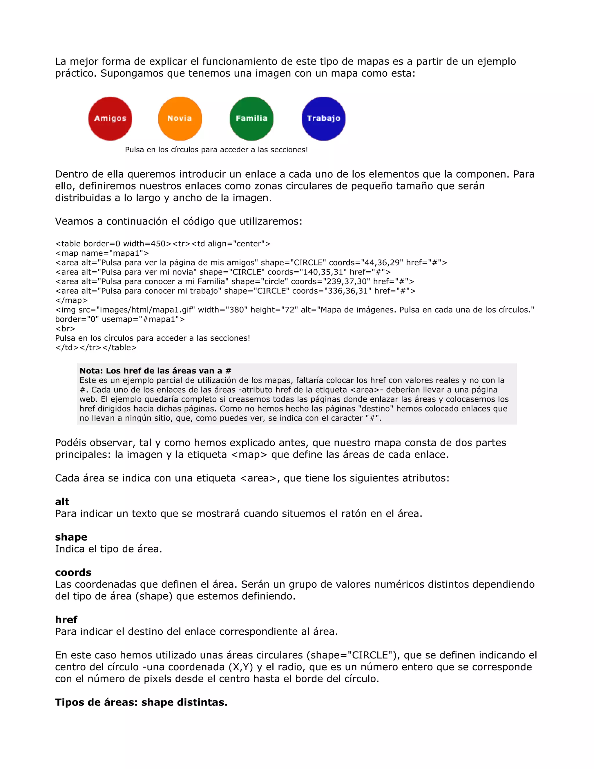 La mejor forma de explicar el funcionamiento de este tipo de mapas es a partir de un ejemplo
práctico. Supongamos que tenemos una imagen con un mapa como esta:
Pulsa en los círculos para acceder a las secciones!
Dentro de ella queremos introducir un enlace a cada uno de los elementos que la componen. Para
ello, definiremos nuestros enlaces como zonas circulares de pequeño tamaño que serán
distribuidas a lo largo y ancho de la imagen.
Veamos a continuación el código que utilizaremos:
<table border=0 width=450><tr><td align="center">
<map name="mapa1">
<area alt="Pulsa para ver la página de mis amigos" shape="CIRCLE" coords="44,36,29" href="#">
<area alt="Pulsa para ver mi novia" shape="CIRCLE" coords="140,35,31" href="#">
<area alt="Pulsa para conocer a mi Familia" shape="circle" coords="239,37,30" href="#">
<area alt="Pulsa para conocer mi trabajo" shape="CIRCLE" coords="336,36,31" href="#">
</map>
<img src="images/html/mapa1.gif" width="380" height="72" alt="Mapa de imágenes. Pulsa en cada una de los círculos."
border="0" usemap="#mapa1">
<br>
Pulsa en los círculos para acceder a las secciones!
</td></tr></table>
Nota: Los href de las áreas van a #
Este es un ejemplo parcial de utilización de los mapas, faltaría colocar los href con valores reales y no con la
#. Cada uno de los enlaces de las áreas -atributo href de la etiqueta <area>- deberían llevar a una página
web. El ejemplo quedaría completo si creasemos todas las páginas donde enlazar las áreas y colocasemos los
href dirigidos hacia dichas páginas. Como no hemos hecho las páginas "destino" hemos colocado enlaces que
no llevan a ningún sitio, que, como puedes ver, se indica con el caracter "#".
Podéis observar, tal y como hemos explicado antes, que nuestro mapa consta de dos partes
principales: la imagen y la etiqueta <map> que define las áreas de cada enlace.
Cada área se indica con una etiqueta <area>, que tiene los siguientes atributos:
alt
Para indicar un texto que se mostrará cuando situemos el ratón en el área.
shape
Indica el tipo de área.
coords
Las coordenadas que definen el área. Serán un grupo de valores numéricos distintos dependiendo
del tipo de área (shape) que estemos definiendo.
href
Para indicar el destino del enlace correspondiente al área.
En este caso hemos utilizado unas áreas circulares (shape="CIRCLE"), que se definen indicando el
centro del círculo -una coordenada (X,Y) y el radio, que es un número entero que se corresponde
con el número de pixels desde el centro hasta el borde del círculo.
Tipos de áreas: shape distintas.
 