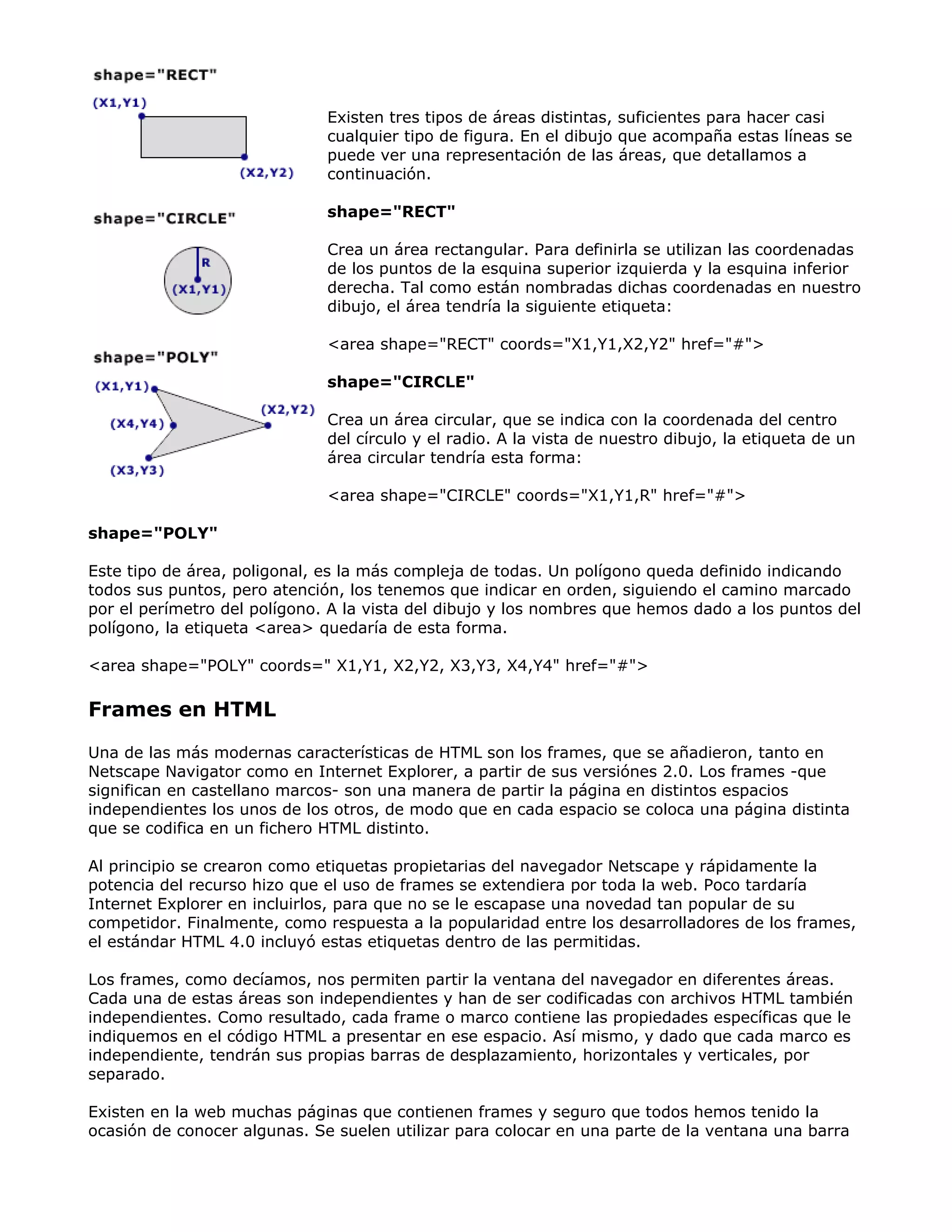 Existen tres tipos de áreas distintas, suficientes para hacer casi
cualquier tipo de figura. En el dibujo que acompaña estas líneas se
puede ver una representación de las áreas, que detallamos a
continuación.
shape="RECT"
Crea un área rectangular. Para definirla se utilizan las coordenadas
de los puntos de la esquina superior izquierda y la esquina inferior
derecha. Tal como están nombradas dichas coordenadas en nuestro
dibujo, el área tendría la siguiente etiqueta:
<area shape="RECT" coords="X1,Y1,X2,Y2" href="#">
shape="CIRCLE"
Crea un área circular, que se indica con la coordenada del centro
del círculo y el radio. A la vista de nuestro dibujo, la etiqueta de un
área circular tendría esta forma:
<area shape="CIRCLE" coords="X1,Y1,R" href="#">
shape="POLY"
Este tipo de área, poligonal, es la más compleja de todas. Un polígono queda definido indicando
todos sus puntos, pero atención, los tenemos que indicar en orden, siguiendo el camino marcado
por el perímetro del polígono. A la vista del dibujo y los nombres que hemos dado a los puntos del
polígono, la etiqueta <area> quedaría de esta forma.
<area shape="POLY" coords=" X1,Y1, X2,Y2, X3,Y3, X4,Y4" href="#">
Frames en HTML
Una de las más modernas características de HTML son los frames, que se añadieron, tanto en
Netscape Navigator como en Internet Explorer, a partir de sus versiónes 2.0. Los frames -que
significan en castellano marcos- son una manera de partir la página en distintos espacios
independientes los unos de los otros, de modo que en cada espacio se coloca una página distinta
que se codifica en un fichero HTML distinto.
Al principio se crearon como etiquetas propietarias del navegador Netscape y rápidamente la
potencia del recurso hizo que el uso de frames se extendiera por toda la web. Poco tardaría
Internet Explorer en incluirlos, para que no se le escapase una novedad tan popular de su
competidor. Finalmente, como respuesta a la popularidad entre los desarrolladores de los frames,
el estándar HTML 4.0 incluyó estas etiquetas dentro de las permitidas.
Los frames, como decíamos, nos permiten partir la ventana del navegador en diferentes áreas.
Cada una de estas áreas son independientes y han de ser codificadas con archivos HTML también
independientes. Como resultado, cada frame o marco contiene las propiedades específicas que le
indiquemos en el código HTML a presentar en ese espacio. Así mismo, y dado que cada marco es
independiente, tendrán sus propias barras de desplazamiento, horizontales y verticales, por
separado.
Existen en la web muchas páginas que contienen frames y seguro que todos hemos tenido la
ocasión de conocer algunas. Se suelen utilizar para colocar en una parte de la ventana una barra
 