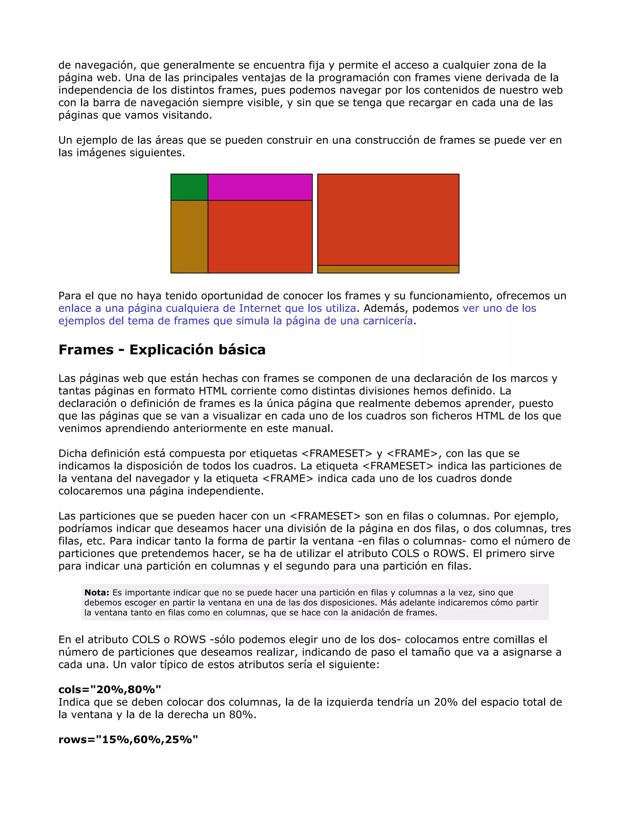 de navegación, que generalmente se encuentra fija y permite el acceso a cualquier zona de la
página web. Una de las principales ventajas de la programación con frames viene derivada de la
independencia de los distintos frames, pues podemos navegar por los contenidos de nuestro web
con la barra de navegación siempre visible, y sin que se tenga que recargar en cada una de las
páginas que vamos visitando.
Un ejemplo de las áreas que se pueden construir en una construcción de frames se puede ver en
las imágenes siguientes.
Para el que no haya tenido oportunidad de conocer los frames y su funcionamiento, ofrecemos un
enlace a una página cualquiera de Internet que los utiliza. Además, podemos ver uno de los
ejemplos del tema de frames que simula la página de una carnicería.
Frames - Explicación básica
Las páginas web que están hechas con frames se componen de una declaración de los marcos y
tantas páginas en formato HTML corriente como distintas divisiones hemos definido. La
declaración o definición de frames es la única página que realmente debemos aprender, puesto
que las páginas que se van a visualizar en cada uno de los cuadros son ficheros HTML de los que
venimos aprendiendo anteriormente en este manual.
Dicha definición está compuesta por etiquetas <FRAMESET> y <FRAME>, con las que se
indicamos la disposición de todos los cuadros. La etiqueta <FRAMESET> indica las particiones de
la ventana del navegador y la etiqueta <FRAME> indica cada uno de los cuadros donde
colocaremos una página independiente.
Las particiones que se pueden hacer con un <FRAMESET> son en filas o columnas. Por ejemplo,
podríamos indicar que deseamos hacer una división de la página en dos filas, o dos columnas, tres
filas, etc. Para indicar tanto la forma de partir la ventana -en filas o columnas- como el número de
particiones que pretendemos hacer, se ha de utilizar el atributo COLS o ROWS. El primero sirve
para indicar una partición en columnas y el segundo para una partición en filas.
Nota: Es importante indicar que no se puede hacer una partición en filas y columnas a la vez, sino que
debemos escoger en partir la ventana en una de las dos disposiciones. Más adelante indicaremos cómo partir
la ventana tanto en filas como en columnas, que se hace con la anidación de frames.
En el atributo COLS o ROWS -sólo podemos elegir uno de los dos- colocamos entre comillas el
número de particiones que deseamos realizar, indicando de paso el tamaño que va a asignarse a
cada una. Un valor típico de estos atributos sería el siguiente:
cols="20%,80%"
Indica que se deben colocar dos columnas, la de la izquierda tendría un 20% del espacio total de
la ventana y la de la derecha un 80%.
rows="15%,60%,25%"
 
