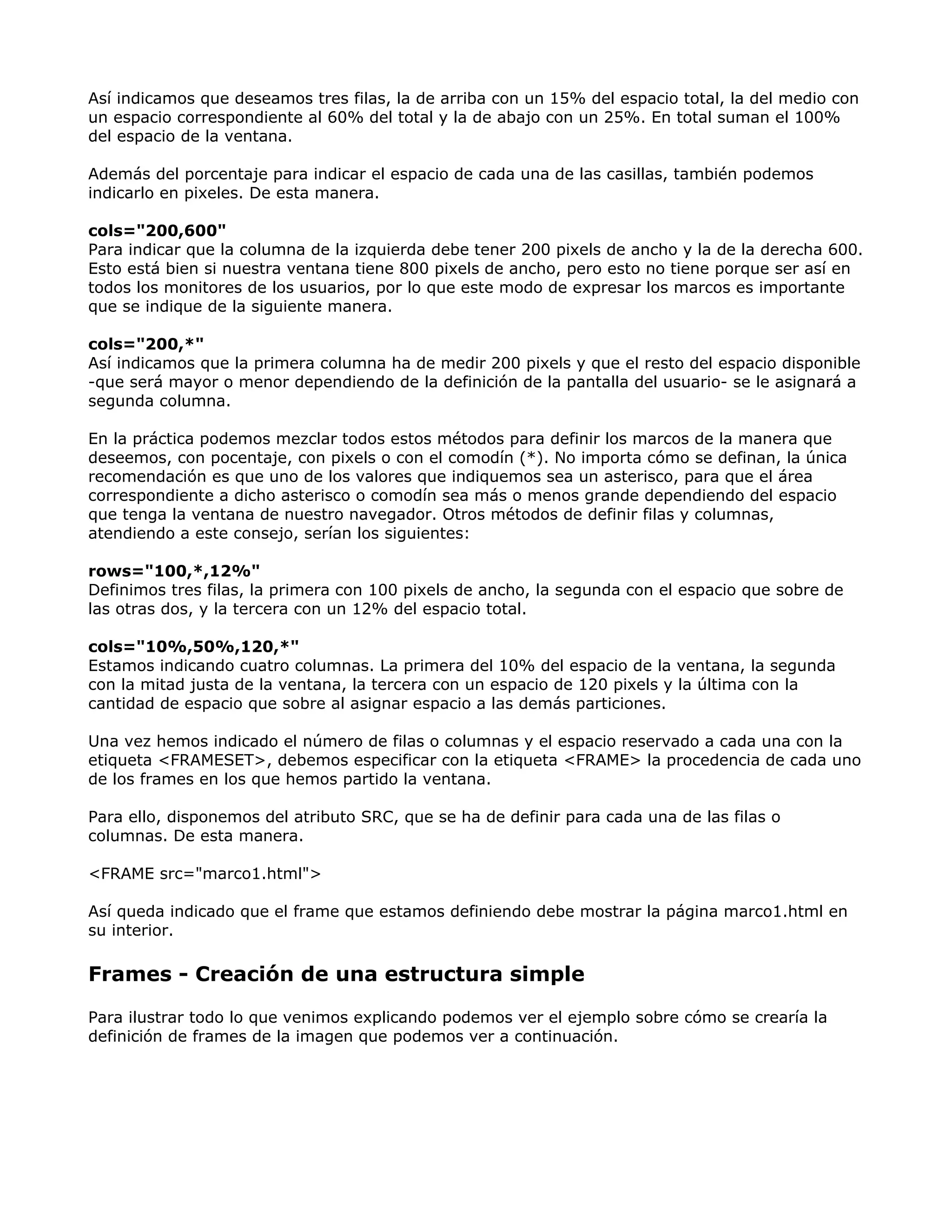Así indicamos que deseamos tres filas, la de arriba con un 15% del espacio total, la del medio con
un espacio correspondiente al 60% del total y la de abajo con un 25%. En total suman el 100%
del espacio de la ventana.
Además del porcentaje para indicar el espacio de cada una de las casillas, también podemos
indicarlo en pixeles. De esta manera.
cols="200,600"
Para indicar que la columna de la izquierda debe tener 200 pixels de ancho y la de la derecha 600.
Esto está bien si nuestra ventana tiene 800 pixels de ancho, pero esto no tiene porque ser así en
todos los monitores de los usuarios, por lo que este modo de expresar los marcos es importante
que se indique de la siguiente manera.
cols="200,*"
Así indicamos que la primera columna ha de medir 200 pixels y que el resto del espacio disponible
-que será mayor o menor dependiendo de la definición de la pantalla del usuario- se le asignará a
segunda columna.
En la práctica podemos mezclar todos estos métodos para definir los marcos de la manera que
deseemos, con pocentaje, con pixels o con el comodín (*). No importa cómo se definan, la única
recomendación es que uno de los valores que indiquemos sea un asterisco, para que el área
correspondiente a dicho asterisco o comodín sea más o menos grande dependiendo del espacio
que tenga la ventana de nuestro navegador. Otros métodos de definir filas y columnas,
atendiendo a este consejo, serían los siguientes:
rows="100,*,12%"
Definimos tres filas, la primera con 100 pixels de ancho, la segunda con el espacio que sobre de
las otras dos, y la tercera con un 12% del espacio total.
cols="10%,50%,120,*"
Estamos indicando cuatro columnas. La primera del 10% del espacio de la ventana, la segunda
con la mitad justa de la ventana, la tercera con un espacio de 120 pixels y la última con la
cantidad de espacio que sobre al asignar espacio a las demás particiones.
Una vez hemos indicado el número de filas o columnas y el espacio reservado a cada una con la
etiqueta <FRAMESET>, debemos especificar con la etiqueta <FRAME> la procedencia de cada uno
de los frames en los que hemos partido la ventana.
Para ello, disponemos del atributo SRC, que se ha de definir para cada una de las filas o
columnas. De esta manera.
<FRAME src="marco1.html">
Así queda indicado que el frame que estamos definiendo debe mostrar la página marco1.html en
su interior.
Frames - Creación de una estructura simple
Para ilustrar todo lo que venimos explicando podemos ver el ejemplo sobre cómo se crearía la
definición de frames de la imagen que podemos ver a continuación.
 