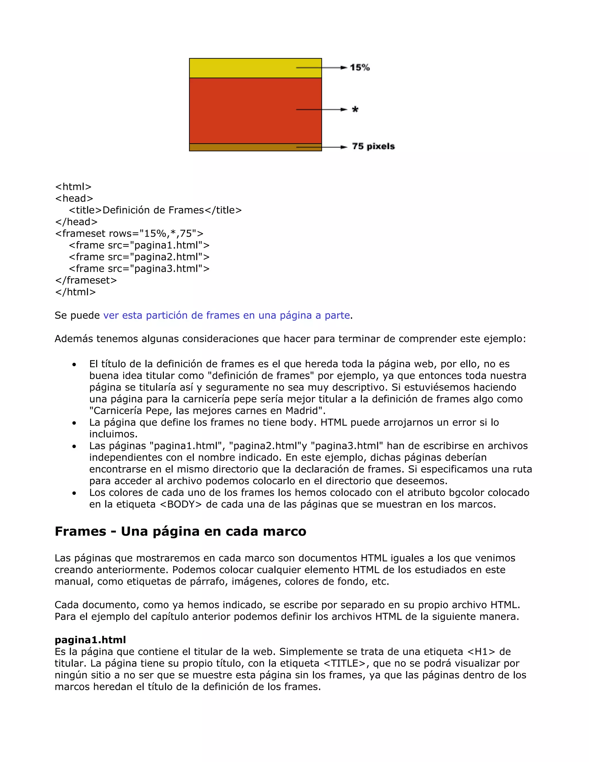 <html>
<head>
<title>Definición de Frames</title>
</head>
<frameset rows="15%,*,75">
<frame src="pagina1.html">
<frame src="pagina2.html">
<frame src="pagina3.html">
</frameset>
</html>
Se puede ver esta partición de frames en una página a parte.
Además tenemos algunas consideraciones que hacer para terminar de comprender este ejemplo:
• El título de la definición de frames es el que hereda toda la página web, por ello, no es
buena idea titular como "definición de frames" por ejemplo, ya que entonces toda nuestra
página se titularía así y seguramente no sea muy descriptivo. Si estuviésemos haciendo
una página para la carnicería pepe sería mejor titular a la definición de frames algo como
"Carnicería Pepe, las mejores carnes en Madrid".
• La página que define los frames no tiene body. HTML puede arrojarnos un error si lo
incluimos.
• Las páginas "pagina1.html", "pagina2.html"y "pagina3.html" han de escribirse en archivos
independientes con el nombre indicado. En este ejemplo, dichas páginas deberían
encontrarse en el mismo directorio que la declaración de frames. Si especificamos una ruta
para acceder al archivo podemos colocarlo en el directorio que deseemos.
• Los colores de cada uno de los frames los hemos colocado con el atributo bgcolor colocado
en la etiqueta <BODY> de cada una de las páginas que se muestran en los marcos.
Frames - Una página en cada marco
Las páginas que mostraremos en cada marco son documentos HTML iguales a los que venimos
creando anteriormente. Podemos colocar cualquier elemento HTML de los estudiados en este
manual, como etiquetas de párrafo, imágenes, colores de fondo, etc.
Cada documento, como ya hemos indicado, se escribe por separado en su propio archivo HTML.
Para el ejemplo del capítulo anterior podemos definir los archivos HTML de la siguiente manera.
pagina1.html
Es la página que contiene el titular de la web. Simplemente se trata de una etiqueta <H1> de
titular. La página tiene su propio título, con la etiqueta <TITLE>, que no se podrá visualizar por
ningún sitio a no ser que se muestre esta página sin los frames, ya que las páginas dentro de los
marcos heredan el título de la definición de los frames.
 