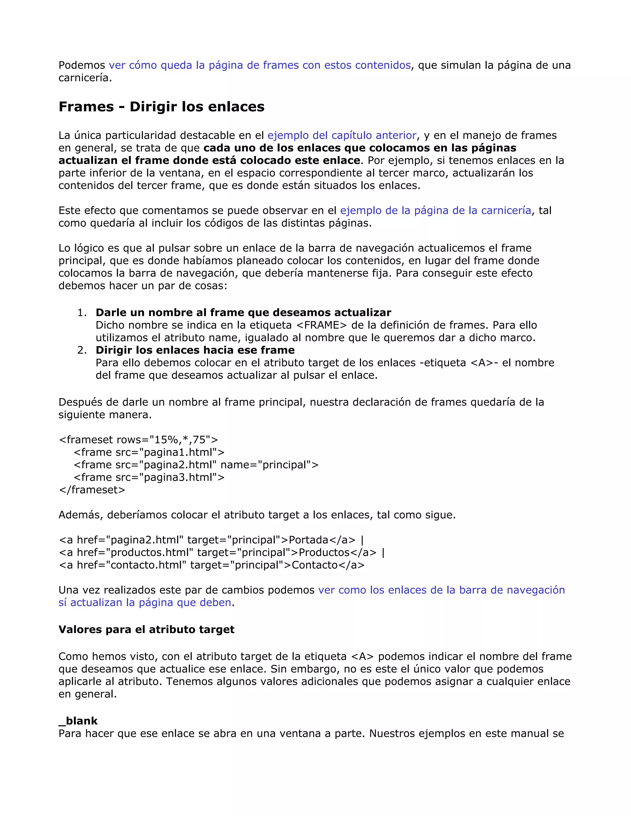 Podemos ver cómo queda la página de frames con estos contenidos, que simulan la página de una
carnicería.
Frames - Dirigir los enlaces
La única particularidad destacable en el ejemplo del capítulo anterior, y en el manejo de frames
en general, se trata de que cada uno de los enlaces que colocamos en las páginas
actualizan el frame donde está colocado este enlace. Por ejemplo, si tenemos enlaces en la
parte inferior de la ventana, en el espacio correspondiente al tercer marco, actualizarán los
contenidos del tercer frame, que es donde están situados los enlaces.
Este efecto que comentamos se puede observar en el ejemplo de la página de la carnicería, tal
como quedaría al incluir los códigos de las distintas páginas.
Lo lógico es que al pulsar sobre un enlace de la barra de navegación actualicemos el frame
principal, que es donde habíamos planeado colocar los contenidos, en lugar del frame donde
colocamos la barra de navegación, que debería mantenerse fija. Para conseguir este efecto
debemos hacer un par de cosas:
1. Darle un nombre al frame que deseamos actualizar
Dicho nombre se indica en la etiqueta <FRAME> de la definición de frames. Para ello
utilizamos el atributo name, igualado al nombre que le queremos dar a dicho marco.
2. Dirigir los enlaces hacia ese frame
Para ello debemos colocar en el atributo target de los enlaces -etiqueta <A>- el nombre
del frame que deseamos actualizar al pulsar el enlace.
Después de darle un nombre al frame principal, nuestra declaración de frames quedaría de la
siguiente manera.
<frameset rows="15%,*,75">
<frame src="pagina1.html">
<frame src="pagina2.html" name="principal">
<frame src="pagina3.html">
</frameset>
Además, deberíamos colocar el atributo target a los enlaces, tal como sigue.
<a href="pagina2.html" target="principal">Portada</a> |
<a href="productos.html" target="principal">Productos</a> |
<a href="contacto.html" target="principal">Contacto</a>
Una vez realizados este par de cambios podemos ver como los enlaces de la barra de navegación
sí actualizan la página que deben.
Valores para el atributo target
Como hemos visto, con el atributo target de la etiqueta <A> podemos indicar el nombre del frame
que deseamos que actualice ese enlace. Sin embargo, no es este el único valor que podemos
aplicarle al atributo. Tenemos algunos valores adicionales que podemos asignar a cualquier enlace
en general.
_blank
Para hacer que ese enlace se abra en una ventana a parte. Nuestros ejemplos en este manual se
 