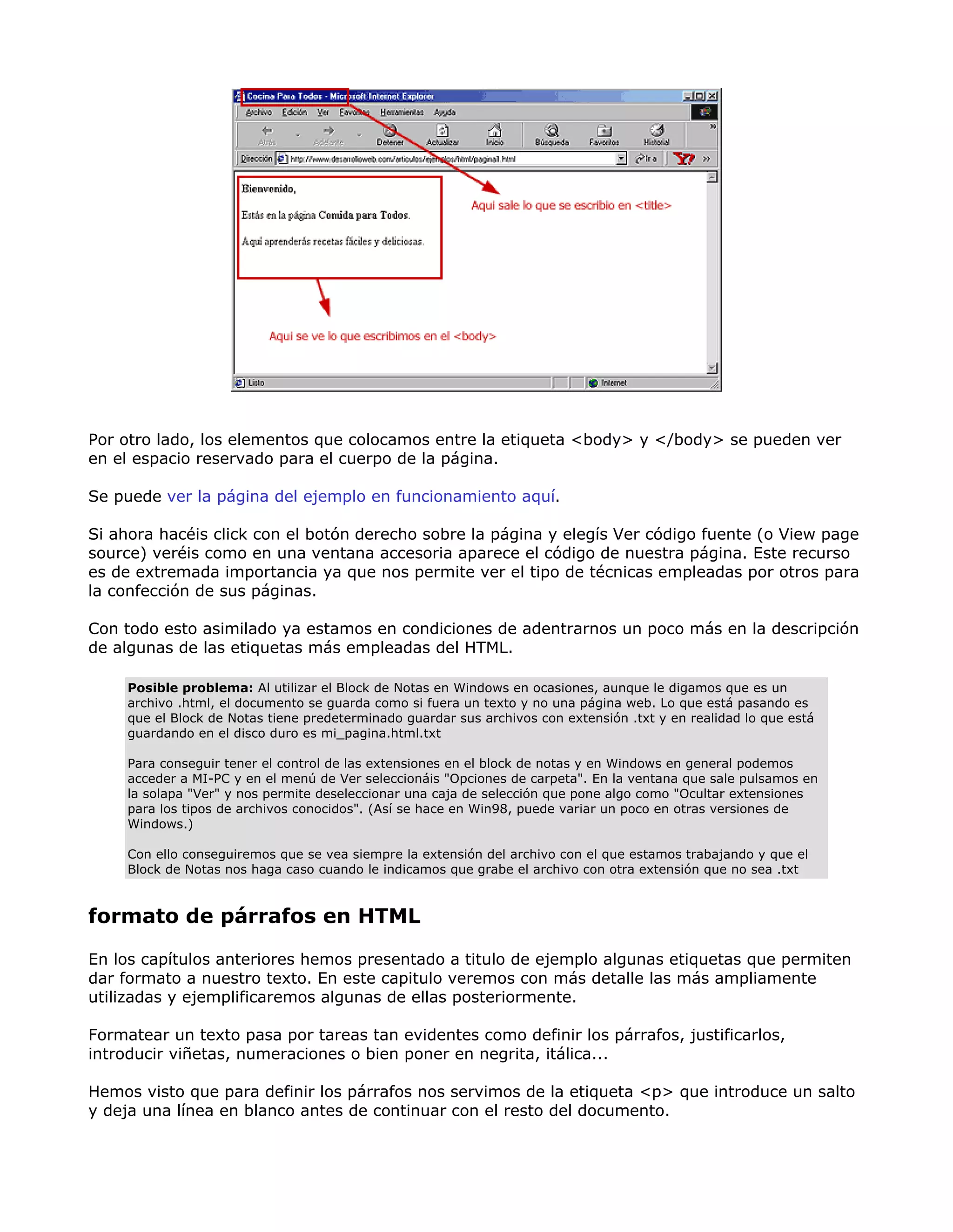 Por otro lado, los elementos que colocamos entre la etiqueta <body> y </body> se pueden ver
en el espacio reservado para el cuerpo de la página.
Se puede ver la página del ejemplo en funcionamiento aquí.
Si ahora hacéis click con el botón derecho sobre la página y elegís Ver código fuente (o View page
source) veréis como en una ventana accesoria aparece el código de nuestra página. Este recurso
es de extremada importancia ya que nos permite ver el tipo de técnicas empleadas por otros para
la confección de sus páginas.
Con todo esto asimilado ya estamos en condiciones de adentrarnos un poco más en la descripción
de algunas de las etiquetas más empleadas del HTML.
Posible problema: Al utilizar el Block de Notas en Windows en ocasiones, aunque le digamos que es un
archivo .html, el documento se guarda como si fuera un texto y no una página web. Lo que está pasando es
que el Block de Notas tiene predeterminado guardar sus archivos con extensión .txt y en realidad lo que está
guardando en el disco duro es mi_pagina.html.txt
Para conseguir tener el control de las extensiones en el block de notas y en Windows en general podemos
acceder a MI-PC y en el menú de Ver seleccionáis "Opciones de carpeta". En la ventana que sale pulsamos en
la solapa "Ver" y nos permite deseleccionar una caja de selección que pone algo como "Ocultar extensiones
para los tipos de archivos conocidos". (Así se hace en Win98, puede variar un poco en otras versiones de
Windows.)
Con ello conseguiremos que se vea siempre la extensión del archivo con el que estamos trabajando y que el
Block de Notas nos haga caso cuando le indicamos que grabe el archivo con otra extensión que no sea .txt
formato de párrafos en HTML
En los capítulos anteriores hemos presentado a titulo de ejemplo algunas etiquetas que permiten
dar formato a nuestro texto. En este capitulo veremos con más detalle las más ampliamente
utilizadas y ejemplificaremos algunas de ellas posteriormente.
Formatear un texto pasa por tareas tan evidentes como definir los párrafos, justificarlos,
introducir viñetas, numeraciones o bien poner en negrita, itálica...
Hemos visto que para definir los párrafos nos servimos de la etiqueta <p> que introduce un salto
y deja una línea en blanco antes de continuar con el resto del documento.
 