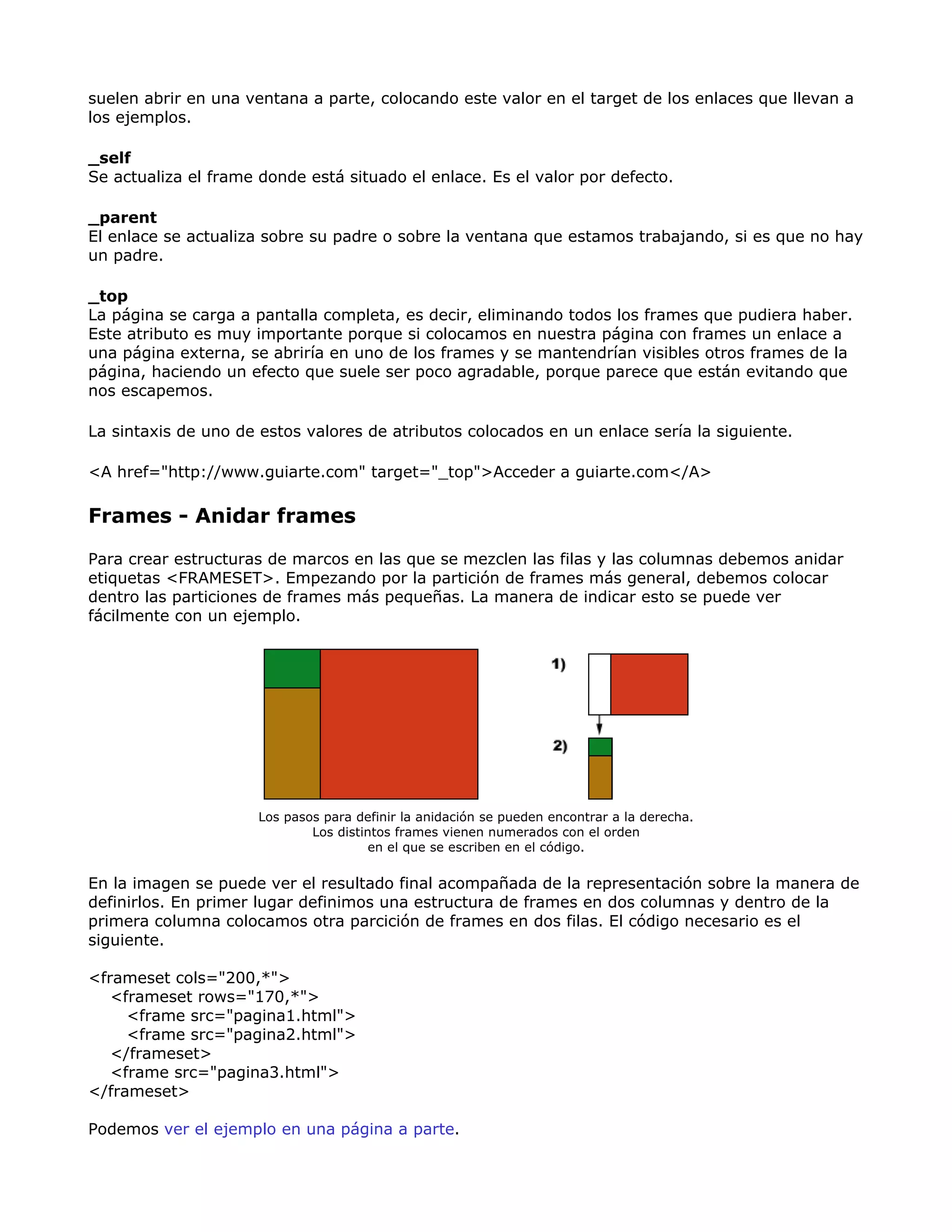 suelen abrir en una ventana a parte, colocando este valor en el target de los enlaces que llevan a
los ejemplos.
_self
Se actualiza el frame donde está situado el enlace. Es el valor por defecto.
_parent
El enlace se actualiza sobre su padre o sobre la ventana que estamos trabajando, si es que no hay
un padre.
_top
La página se carga a pantalla completa, es decir, eliminando todos los frames que pudiera haber.
Este atributo es muy importante porque si colocamos en nuestra página con frames un enlace a
una página externa, se abriría en uno de los frames y se mantendrían visibles otros frames de la
página, haciendo un efecto que suele ser poco agradable, porque parece que están evitando que
nos escapemos.
La sintaxis de uno de estos valores de atributos colocados en un enlace sería la siguiente.
<A href="http://www.guiarte.com" target="_top">Acceder a guiarte.com</A>
Frames - Anidar frames
Para crear estructuras de marcos en las que se mezclen las filas y las columnas debemos anidar
etiquetas <FRAMESET>. Empezando por la partición de frames más general, debemos colocar
dentro las particiones de frames más pequeñas. La manera de indicar esto se puede ver
fácilmente con un ejemplo.
Los pasos para definir la anidación se pueden encontrar a la derecha.
Los distintos frames vienen numerados con el orden
en el que se escriben en el código.
En la imagen se puede ver el resultado final acompañada de la representación sobre la manera de
definirlos. En primer lugar definimos una estructura de frames en dos columnas y dentro de la
primera columna colocamos otra parcición de frames en dos filas. El código necesario es el
siguiente.
<frameset cols="200,*">
<frameset rows="170,*">
<frame src="pagina1.html">
<frame src="pagina2.html">
</frameset>
<frame src="pagina3.html">
</frameset>
Podemos ver el ejemplo en una página a parte.
 