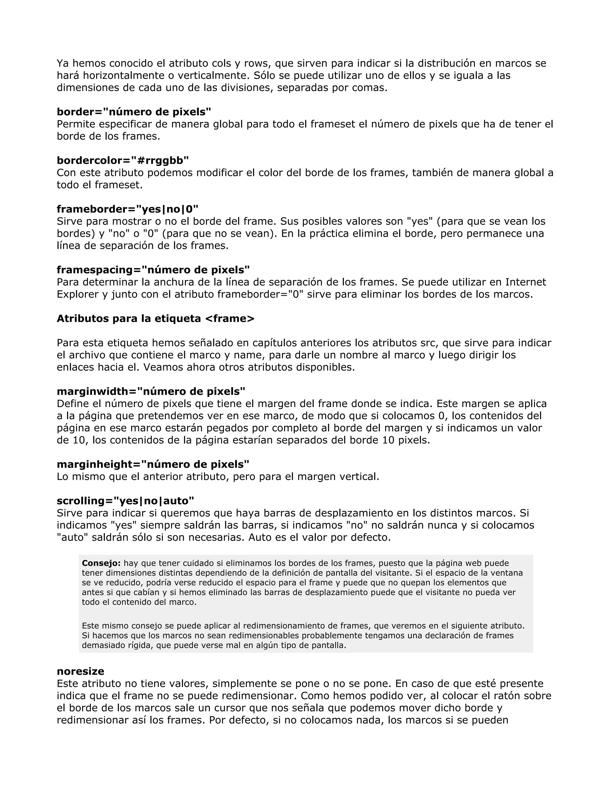 Ya hemos conocido el atributo cols y rows, que sirven para indicar si la distribución en marcos se
hará horizontalmente o verticalmente. Sólo se puede utilizar uno de ellos y se iguala a las
dimensiones de cada uno de las divisiones, separadas por comas.
border="número de pixels"
Permite especificar de manera global para todo el frameset el número de pixels que ha de tener el
borde de los frames.
bordercolor="#rrggbb"
Con este atributo podemos modificar el color del borde de los frames, también de manera global a
todo el frameset.
frameborder="yes|no|0"
Sirve para mostrar o no el borde del frame. Sus posibles valores son "yes" (para que se vean los
bordes) y "no" o "0" (para que no se vean). En la práctica elimina el borde, pero permanece una
línea de separación de los frames.
framespacing="número de pixels"
Para determinar la anchura de la línea de separación de los frames. Se puede utilizar en Internet
Explorer y junto con el atributo frameborder="0" sirve para eliminar los bordes de los marcos.
Atributos para la etiqueta <frame>
Para esta etiqueta hemos señalado en capítulos anteriores los atributos src, que sirve para indicar
el archivo que contiene el marco y name, para darle un nombre al marco y luego dirigir los
enlaces hacia el. Veamos ahora otros atributos disponibles.
marginwidth="número de pixels"
Define el número de pixels que tiene el margen del frame donde se indica. Este margen se aplica
a la página que pretendemos ver en ese marco, de modo que si colocamos 0, los contenidos del
página en ese marco estarán pegados por completo al borde del margen y si indicamos un valor
de 10, los contenidos de la página estarían separados del borde 10 pixels.
marginheight="número de pixels"
Lo mismo que el anterior atributo, pero para el margen vertical.
scrolling="yes|no|auto"
Sirve para indicar si queremos que haya barras de desplazamiento en los distintos marcos. Si
indicamos "yes" siempre saldrán las barras, si indicamos "no" no saldrán nunca y si colocamos
"auto" saldrán sólo si son necesarias. Auto es el valor por defecto.
Consejo: hay que tener cuidado si eliminamos los bordes de los frames, puesto que la página web puede
tener dimensiones distintas dependiendo de la definición de pantalla del visitante. Si el espacio de la ventana
se ve reducido, podría verse reducido el espacio para el frame y puede que no quepan los elementos que
antes si que cabían y si hemos eliminado las barras de desplazamiento puede que el visitante no pueda ver
todo el contenido del marco.
Este mismo consejo se puede aplicar al redimensionamiento de frames, que veremos en el siguiente atributo.
Si hacemos que los marcos no sean redimensionables probablemente tengamos una declaración de frames
demasiado rígida, que puede verse mal en algún tipo de pantalla.
noresize
Este atributo no tiene valores, simplemente se pone o no se pone. En caso de que esté presente
indica que el frame no se puede redimensionar. Como hemos podido ver, al colocar el ratón sobre
el borde de los marcos sale un cursor que nos señala que podemos mover dicho borde y
redimensionar así los frames. Por defecto, si no colocamos nada, los marcos si se pueden
 