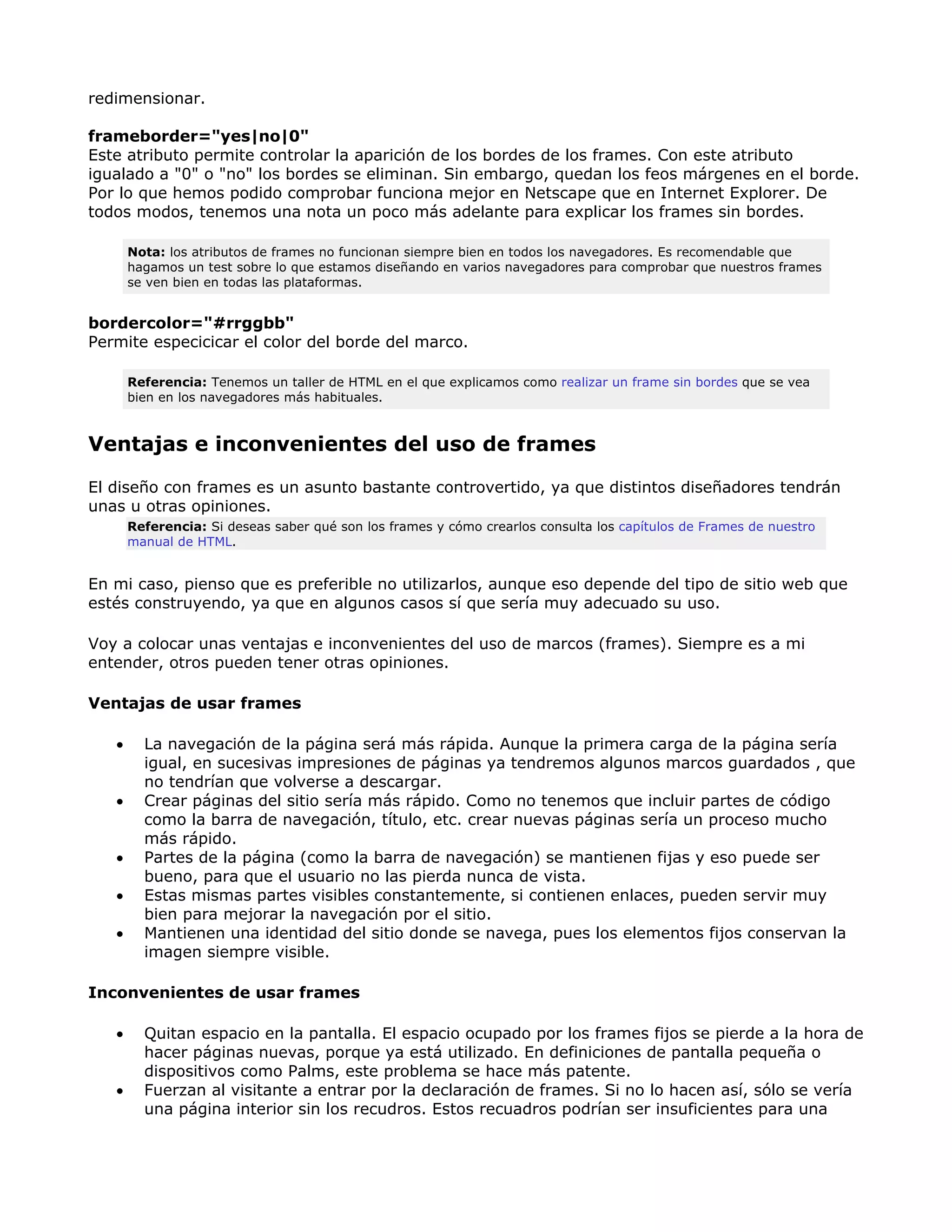 redimensionar.
frameborder="yes|no|0"
Este atributo permite controlar la aparición de los bordes de los frames. Con este atributo
igualado a "0" o "no" los bordes se eliminan. Sin embargo, quedan los feos márgenes en el borde.
Por lo que hemos podido comprobar funciona mejor en Netscape que en Internet Explorer. De
todos modos, tenemos una nota un poco más adelante para explicar los frames sin bordes.
Nota: los atributos de frames no funcionan siempre bien en todos los navegadores. Es recomendable que
hagamos un test sobre lo que estamos diseñando en varios navegadores para comprobar que nuestros frames
se ven bien en todas las plataformas.
bordercolor="#rrggbb"
Permite especicicar el color del borde del marco.
Referencia: Tenemos un taller de HTML en el que explicamos como realizar un frame sin bordes que se vea
bien en los navegadores más habituales.
Ventajas e inconvenientes del uso de frames
El diseño con frames es un asunto bastante controvertido, ya que distintos diseñadores tendrán
unas u otras opiniones.
Referencia: Si deseas saber qué son los frames y cómo crearlos consulta los capítulos de Frames de nuestro
manual de HTML.
En mi caso, pienso que es preferible no utilizarlos, aunque eso depende del tipo de sitio web que
estés construyendo, ya que en algunos casos sí que sería muy adecuado su uso.
Voy a colocar unas ventajas e inconvenientes del uso de marcos (frames). Siempre es a mi
entender, otros pueden tener otras opiniones.
Ventajas de usar frames
• La navegación de la página será más rápida. Aunque la primera carga de la página sería
igual, en sucesivas impresiones de páginas ya tendremos algunos marcos guardados , que
no tendrían que volverse a descargar.
• Crear páginas del sitio sería más rápido. Como no tenemos que incluir partes de código
como la barra de navegación, título, etc. crear nuevas páginas sería un proceso mucho
más rápido.
• Partes de la página (como la barra de navegación) se mantienen fijas y eso puede ser
bueno, para que el usuario no las pierda nunca de vista.
• Estas mismas partes visibles constantemente, si contienen enlaces, pueden servir muy
bien para mejorar la navegación por el sitio.
• Mantienen una identidad del sitio donde se navega, pues los elementos fijos conservan la
imagen siempre visible.
Inconvenientes de usar frames
• Quitan espacio en la pantalla. El espacio ocupado por los frames fijos se pierde a la hora de
hacer páginas nuevas, porque ya está utilizado. En definiciones de pantalla pequeña o
dispositivos como Palms, este problema se hace más patente.
• Fuerzan al visitante a entrar por la declaración de frames. Si no lo hacen así, sólo se vería
una página interior sin los recudros. Estos recuadros podrían ser insuficientes para una
 