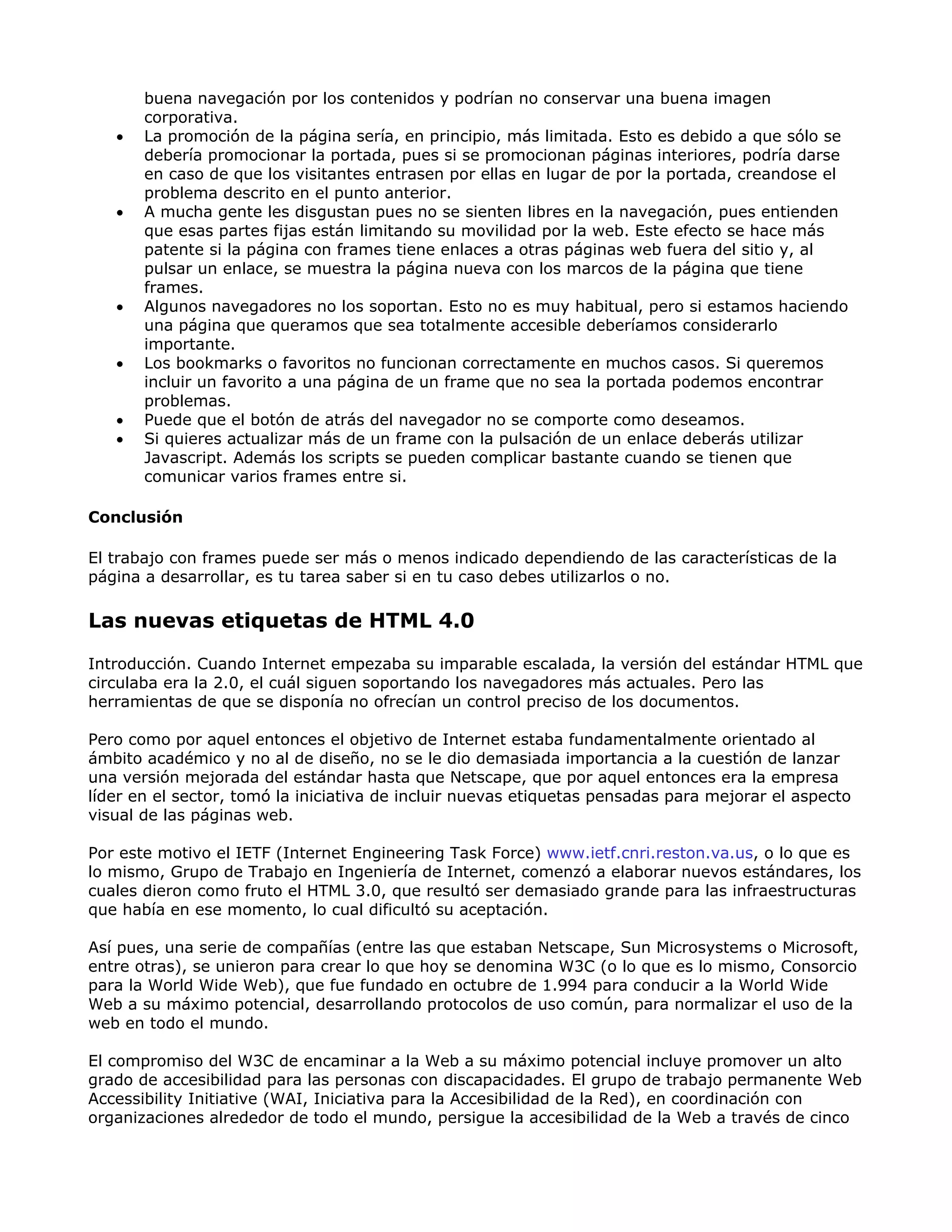 buena navegación por los contenidos y podrían no conservar una buena imagen
corporativa.
• La promoción de la página sería, en principio, más limitada. Esto es debido a que sólo se
debería promocionar la portada, pues si se promocionan páginas interiores, podría darse
en caso de que los visitantes entrasen por ellas en lugar de por la portada, creandose el
problema descrito en el punto anterior.
• A mucha gente les disgustan pues no se sienten libres en la navegación, pues entienden
que esas partes fijas están limitando su movilidad por la web. Este efecto se hace más
patente si la página con frames tiene enlaces a otras páginas web fuera del sitio y, al
pulsar un enlace, se muestra la página nueva con los marcos de la página que tiene
frames.
• Algunos navegadores no los soportan. Esto no es muy habitual, pero si estamos haciendo
una página que queramos que sea totalmente accesible deberíamos considerarlo
importante.
• Los bookmarks o favoritos no funcionan correctamente en muchos casos. Si queremos
incluir un favorito a una página de un frame que no sea la portada podemos encontrar
problemas.
• Puede que el botón de atrás del navegador no se comporte como deseamos.
• Si quieres actualizar más de un frame con la pulsación de un enlace deberás utilizar
Javascript. Además los scripts se pueden complicar bastante cuando se tienen que
comunicar varios frames entre si.
Conclusión
El trabajo con frames puede ser más o menos indicado dependiendo de las características de la
página a desarrollar, es tu tarea saber si en tu caso debes utilizarlos o no.
Las nuevas etiquetas de HTML 4.0
Introducción. Cuando Internet empezaba su imparable escalada, la versión del estándar HTML que
circulaba era la 2.0, el cuál siguen soportando los navegadores más actuales. Pero las
herramientas de que se disponía no ofrecían un control preciso de los documentos.
Pero como por aquel entonces el objetivo de Internet estaba fundamentalmente orientado al
ámbito académico y no al de diseño, no se le dio demasiada importancia a la cuestión de lanzar
una versión mejorada del estándar hasta que Netscape, que por aquel entonces era la empresa
líder en el sector, tomó la iniciativa de incluir nuevas etiquetas pensadas para mejorar el aspecto
visual de las páginas web.
Por este motivo el IETF (Internet Engineering Task Force) www.ietf.cnri.reston.va.us, o lo que es
lo mismo, Grupo de Trabajo en Ingeniería de Internet, comenzó a elaborar nuevos estándares, los
cuales dieron como fruto el HTML 3.0, que resultó ser demasiado grande para las infraestructuras
que había en ese momento, lo cual dificultó su aceptación.
Así pues, una serie de compañías (entre las que estaban Netscape, Sun Microsystems o Microsoft,
entre otras), se unieron para crear lo que hoy se denomina W3C (o lo que es lo mismo, Consorcio
para la World Wide Web), que fue fundado en octubre de 1.994 para conducir a la World Wide
Web a su máximo potencial, desarrollando protocolos de uso común, para normalizar el uso de la
web en todo el mundo.
El compromiso del W3C de encaminar a la Web a su máximo potencial incluye promover un alto
grado de accesibilidad para las personas con discapacidades. El grupo de trabajo permanente Web
Accessibility Initiative (WAI, Iniciativa para la Accesibilidad de la Red), en coordinación con
organizaciones alrededor de todo el mundo, persigue la accesibilidad de la Web a través de cinco
 