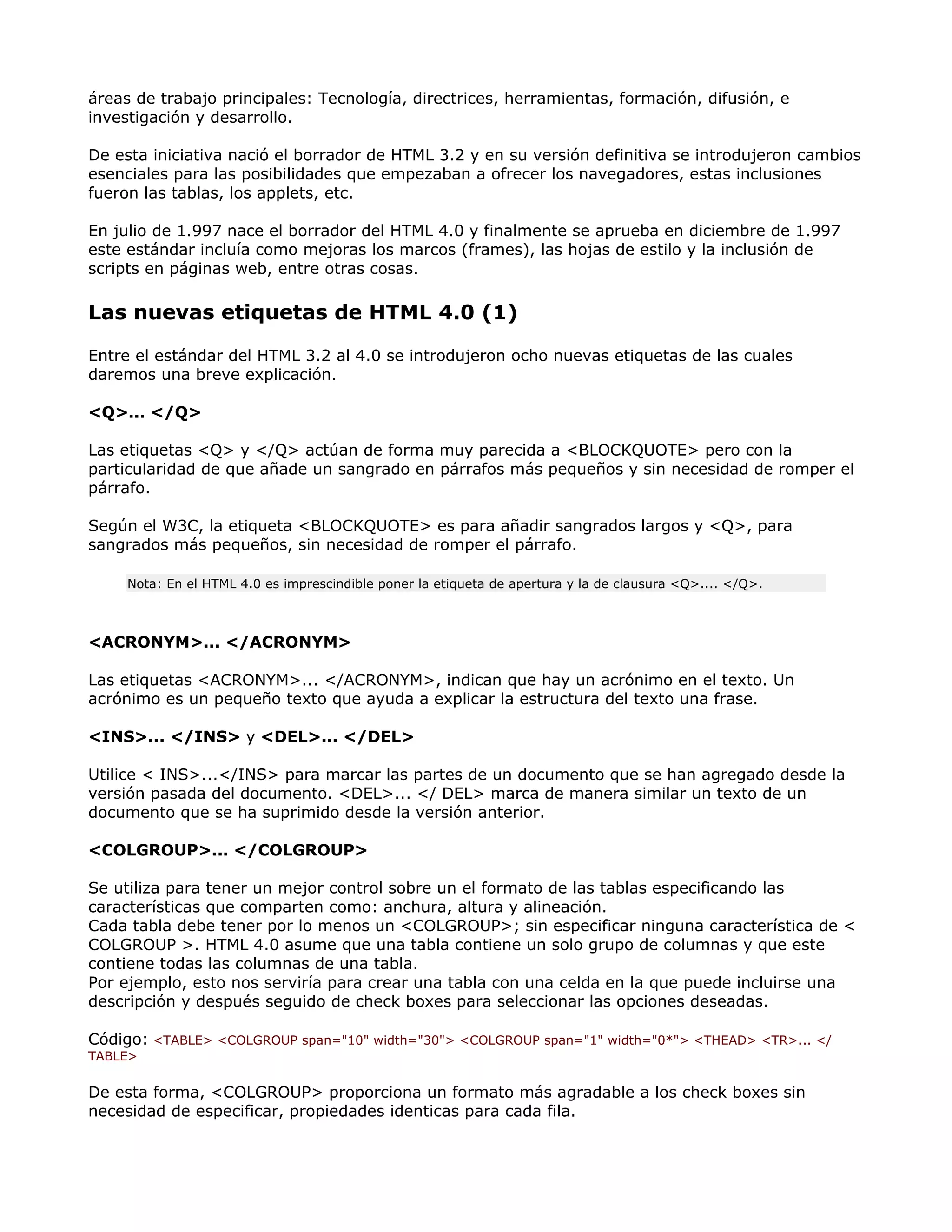 áreas de trabajo principales: Tecnología, directrices, herramientas, formación, difusión, e
investigación y desarrollo.
De esta iniciativa nació el borrador de HTML 3.2 y en su versión definitiva se introdujeron cambios
esenciales para las posibilidades que empezaban a ofrecer los navegadores, estas inclusiones
fueron las tablas, los applets, etc.
En julio de 1.997 nace el borrador del HTML 4.0 y finalmente se aprueba en diciembre de 1.997
este estándar incluía como mejoras los marcos (frames), las hojas de estilo y la inclusión de
scripts en páginas web, entre otras cosas.
Las nuevas etiquetas de HTML 4.0 (1)
Entre el estándar del HTML 3.2 al 4.0 se introdujeron ocho nuevas etiquetas de las cuales
daremos una breve explicación.
<Q>... </Q>
Las etiquetas <Q> y </Q> actúan de forma muy parecida a <BLOCKQUOTE> pero con la
particularidad de que añade un sangrado en párrafos más pequeños y sin necesidad de romper el
párrafo.
Según el W3C, la etiqueta <BLOCKQUOTE> es para añadir sangrados largos y <Q>, para
sangrados más pequeños, sin necesidad de romper el párrafo.
Nota: En el HTML 4.0 es imprescindible poner la etiqueta de apertura y la de clausura <Q>.... </Q>.
<ACRONYM>... </ACRONYM>
Las etiquetas <ACRONYM>... </ACRONYM>, indican que hay un acrónimo en el texto. Un
acrónimo es un pequeño texto que ayuda a explicar la estructura del texto una frase.
<INS>... </INS> y <DEL>... </DEL>
Utilice < INS>...</INS> para marcar las partes de un documento que se han agregado desde la
versión pasada del documento. <DEL>... </ DEL> marca de manera similar un texto de un
documento que se ha suprimido desde la versión anterior.
<COLGROUP>... </COLGROUP>
Se utiliza para tener un mejor control sobre un el formato de las tablas especificando las
características que comparten como: anchura, altura y alineación.
Cada tabla debe tener por lo menos un <COLGROUP>; sin especificar ninguna característica de <
COLGROUP >. HTML 4.0 asume que una tabla contiene un solo grupo de columnas y que este
contiene todas las columnas de una tabla.
Por ejemplo, esto nos serviría para crear una tabla con una celda en la que puede incluirse una
descripción y después seguido de check boxes para seleccionar las opciones deseadas.
Código: <TABLE> <COLGROUP span="10" width="30"> <COLGROUP span="1" width="0*"> <THEAD> <TR>... </
TABLE>
De esta forma, <COLGROUP> proporciona un formato más agradable a los check boxes sin
necesidad de especificar, propiedades identicas para cada fila.
 