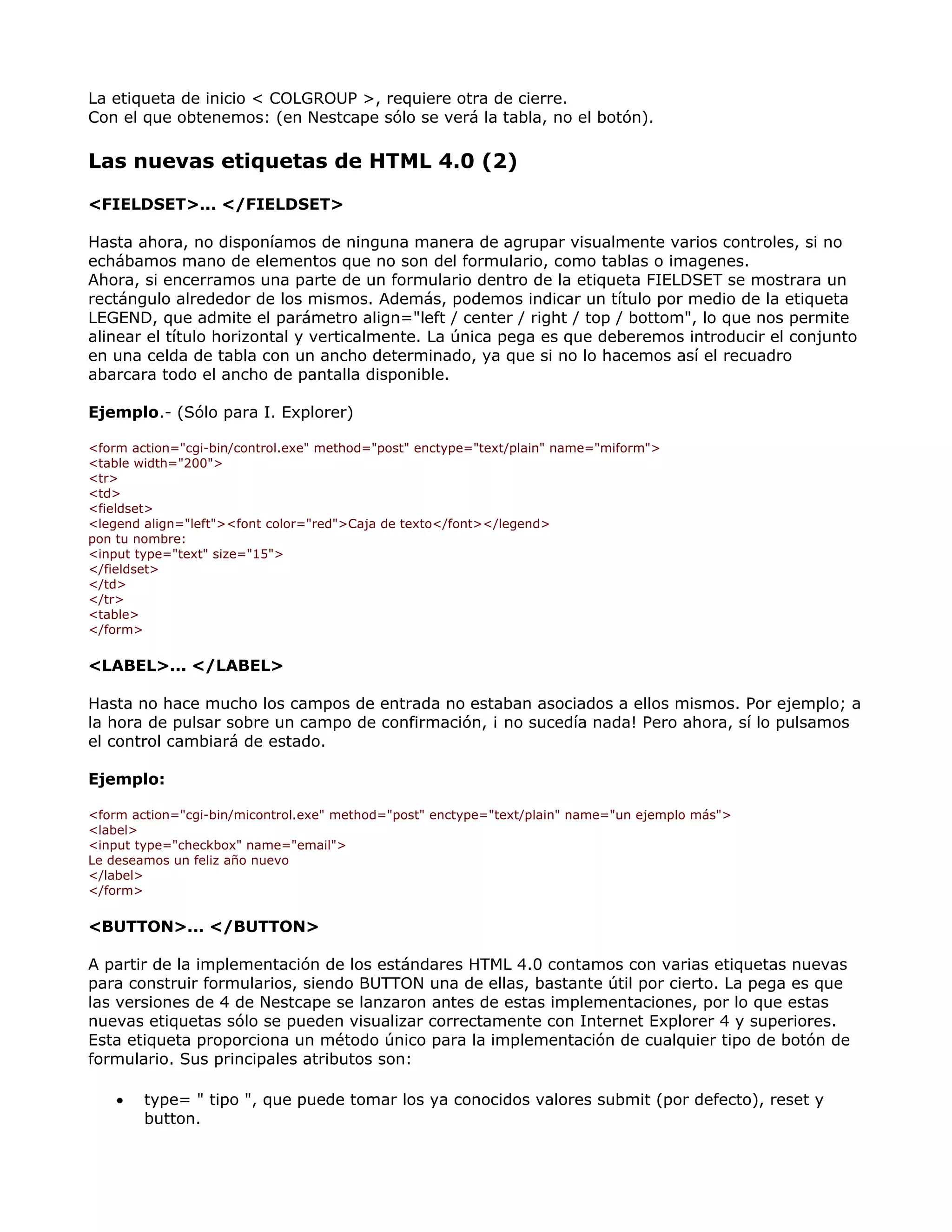 La etiqueta de inicio < COLGROUP >, requiere otra de cierre.
Con el que obtenemos: (en Nestcape sólo se verá la tabla, no el botón).
Las nuevas etiquetas de HTML 4.0 (2)
<FIELDSET>... </FIELDSET>
Hasta ahora, no disponíamos de ninguna manera de agrupar visualmente varios controles, si no
echábamos mano de elementos que no son del formulario, como tablas o imagenes.
Ahora, si encerramos una parte de un formulario dentro de la etiqueta FIELDSET se mostrara un
rectángulo alrededor de los mismos. Además, podemos indicar un título por medio de la etiqueta
LEGEND, que admite el parámetro align="left / center / right / top / bottom", lo que nos permite
alinear el título horizontal y verticalmente. La única pega es que deberemos introducir el conjunto
en una celda de tabla con un ancho determinado, ya que si no lo hacemos así el recuadro
abarcara todo el ancho de pantalla disponible.
Ejemplo.- (Sólo para I. Explorer)
<form action="cgi-bin/control.exe" method="post" enctype="text/plain" name="miform">
<table width="200">
<tr>
<td>
<fieldset>
<legend align="left"><font color="red">Caja de texto</font></legend>
pon tu nombre:
<input type="text" size="15">
</fieldset>
</td>
</tr>
<table>
</form>
<LABEL>... </LABEL>
Hasta no hace mucho los campos de entrada no estaban asociados a ellos mismos. Por ejemplo; a
la hora de pulsar sobre un campo de confirmación, ¡ no sucedía nada! Pero ahora, sí lo pulsamos
el control cambiará de estado.
Ejemplo:
<form action="cgi-bin/micontrol.exe" method="post" enctype="text/plain" name="un ejemplo más">
<label>
<input type="checkbox" name="email">
Le deseamos un feliz año nuevo
</label>
</form>
<BUTTON>... </BUTTON>
A partir de la implementación de los estándares HTML 4.0 contamos con varias etiquetas nuevas
para construir formularios, siendo BUTTON una de ellas, bastante útil por cierto. La pega es que
las versiones de 4 de Nestcape se lanzaron antes de estas implementaciones, por lo que estas
nuevas etiquetas sólo se pueden visualizar correctamente con Internet Explorer 4 y superiores.
Esta etiqueta proporciona un método único para la implementación de cualquier tipo de botón de
formulario. Sus principales atributos son:
• type= " tipo ", que puede tomar los ya conocidos valores submit (por defecto), reset y
button.
 