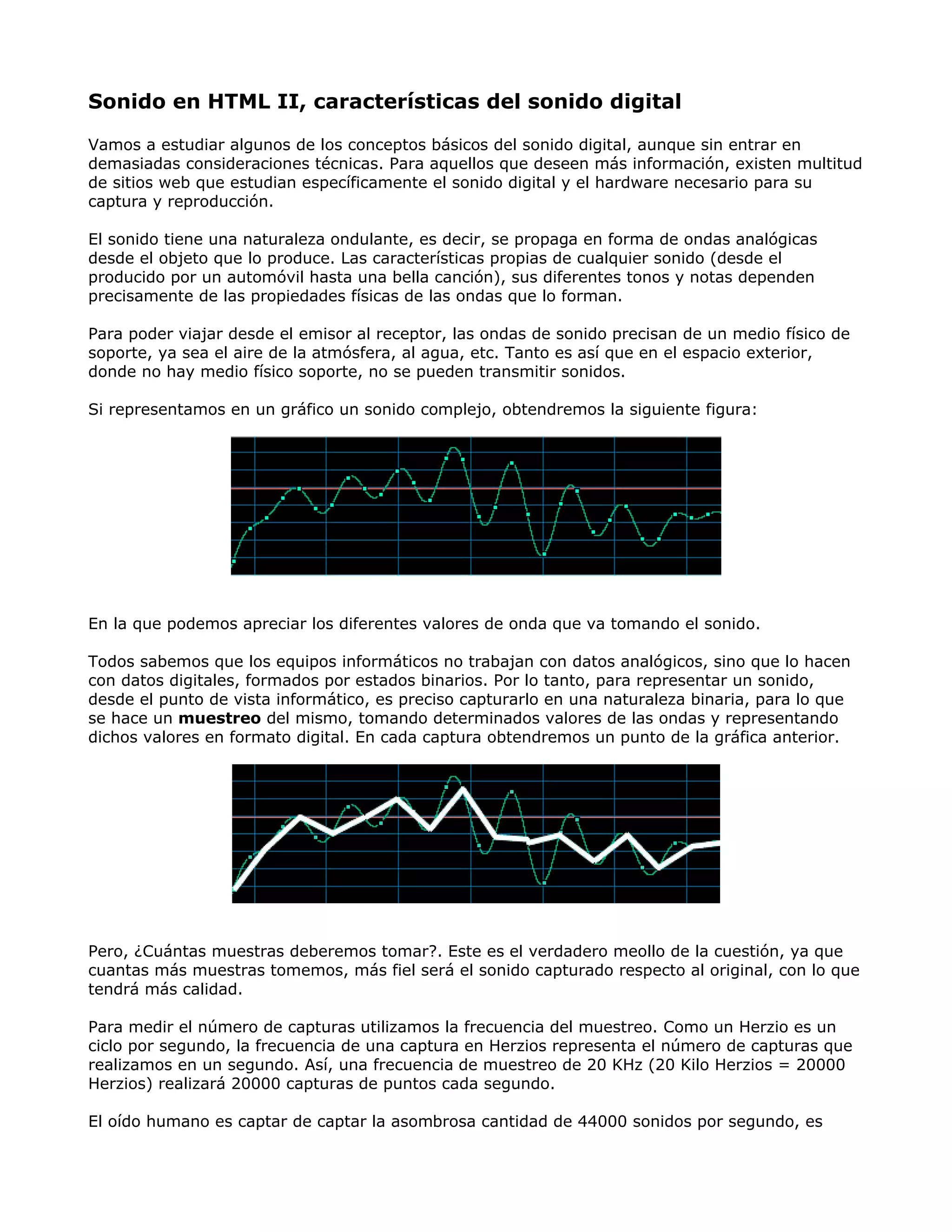 Sonido en HTML II, características del sonido digital
Vamos a estudiar algunos de los conceptos básicos del sonido digital, aunque sin entrar en
demasiadas consideraciones técnicas. Para aquellos que deseen más información, existen multitud
de sitios web que estudian específicamente el sonido digital y el hardware necesario para su
captura y reproducción.
El sonido tiene una naturaleza ondulante, es decir, se propaga en forma de ondas analógicas
desde el objeto que lo produce. Las características propias de cualquier sonido (desde el
producido por un automóvil hasta una bella canción), sus diferentes tonos y notas dependen
precisamente de las propiedades físicas de las ondas que lo forman.
Para poder viajar desde el emisor al receptor, las ondas de sonido precisan de un medio físico de
soporte, ya sea el aire de la atmósfera, al agua, etc. Tanto es así que en el espacio exterior,
donde no hay medio físico soporte, no se pueden transmitir sonidos.
Si representamos en un gráfico un sonido complejo, obtendremos la siguiente figura:
En la que podemos apreciar los diferentes valores de onda que va tomando el sonido.
Todos sabemos que los equipos informáticos no trabajan con datos analógicos, sino que lo hacen
con datos digitales, formados por estados binarios. Por lo tanto, para representar un sonido,
desde el punto de vista informático, es preciso capturarlo en una naturaleza binaria, para lo que
se hace un muestreo del mismo, tomando determinados valores de las ondas y representando
dichos valores en formato digital. En cada captura obtendremos un punto de la gráfica anterior.
Pero, ¿Cuántas muestras deberemos tomar?. Este es el verdadero meollo de la cuestión, ya que
cuantas más muestras tomemos, más fiel será el sonido capturado respecto al original, con lo que
tendrá más calidad.
Para medir el número de capturas utilizamos la frecuencia del muestreo. Como un Herzio es un
ciclo por segundo, la frecuencia de una captura en Herzios representa el número de capturas que
realizamos en un segundo. Así, una frecuencia de muestreo de 20 KHz (20 Kilo Herzios = 20000
Herzios) realizará 20000 capturas de puntos cada segundo.
El oído humano es captar de captar la asombrosa cantidad de 44000 sonidos por segundo, es
 