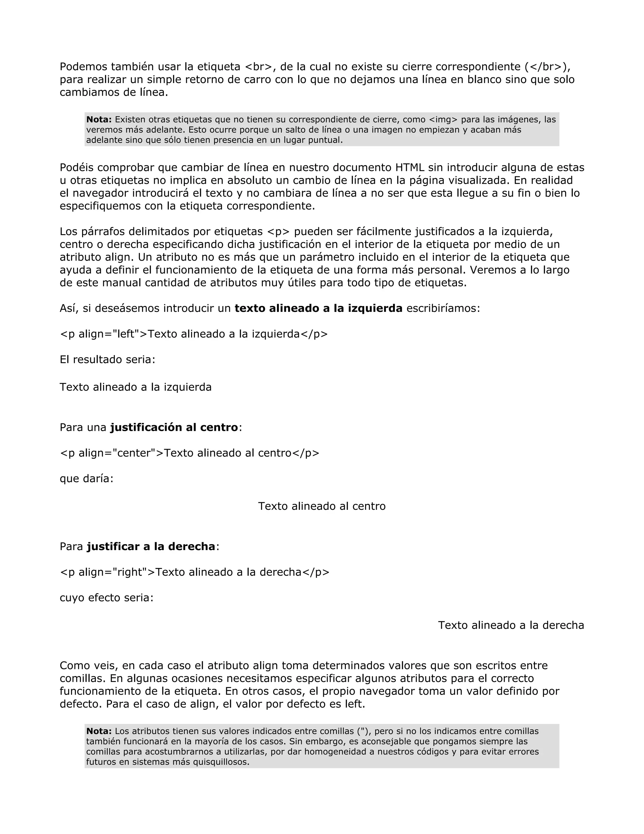 Podemos también usar la etiqueta <br>, de la cual no existe su cierre correspondiente (</br>),
para realizar un simple retorno de carro con lo que no dejamos una línea en blanco sino que solo
cambiamos de línea.
Nota: Existen otras etiquetas que no tienen su correspondiente de cierre, como <img> para las imágenes, las
veremos más adelante. Esto ocurre porque un salto de línea o una imagen no empiezan y acaban más
adelante sino que sólo tienen presencia en un lugar puntual.
Podéis comprobar que cambiar de línea en nuestro documento HTML sin introducir alguna de estas
u otras etiquetas no implica en absoluto un cambio de línea en la página visualizada. En realidad
el navegador introducirá el texto y no cambiara de línea a no ser que esta llegue a su fin o bien lo
especifiquemos con la etiqueta correspondiente.
Los párrafos delimitados por etiquetas <p> pueden ser fácilmente justificados a la izquierda,
centro o derecha especificando dicha justificación en el interior de la etiqueta por medio de un
atributo align. Un atributo no es más que un parámetro incluido en el interior de la etiqueta que
ayuda a definir el funcionamiento de la etiqueta de una forma más personal. Veremos a lo largo
de este manual cantidad de atributos muy útiles para todo tipo de etiquetas.
Así, si deseásemos introducir un texto alineado a la izquierda escribiríamos:
<p align="left">Texto alineado a la izquierda</p>
El resultado seria:
Texto alineado a la izquierda
Para una justificación al centro:
<p align="center">Texto alineado al centro</p>
que daría:
Texto alineado al centro
Para justificar a la derecha:
<p align="right">Texto alineado a la derecha</p>
cuyo efecto seria:
Texto alineado a la derecha
Como veis, en cada caso el atributo align toma determinados valores que son escritos entre
comillas. En algunas ocasiones necesitamos especificar algunos atributos para el correcto
funcionamiento de la etiqueta. En otros casos, el propio navegador toma un valor definido por
defecto. Para el caso de align, el valor por defecto es left.
Nota: Los atributos tienen sus valores indicados entre comillas ("), pero si no los indicamos entre comillas
también funcionará en la mayoría de los casos. Sin embargo, es aconsejable que pongamos siempre las
comillas para acostumbrarnos a utilizarlas, por dar homogeneidad a nuestros códigos y para evitar errores
futuros en sistemas más quisquillosos.
 