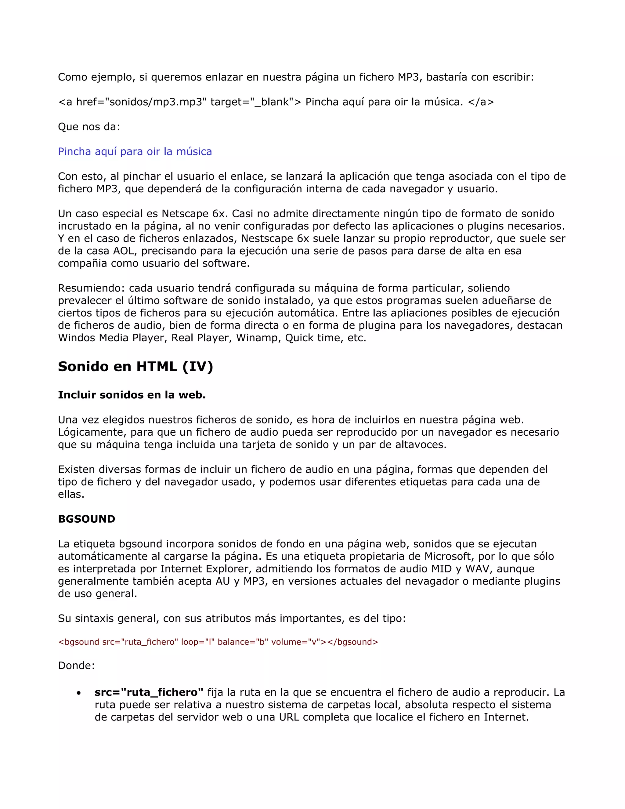 Como ejemplo, si queremos enlazar en nuestra página un fichero MP3, bastaría con escribir:
<a href="sonidos/mp3.mp3" target="_blank"> Pincha aquí para oir la música. </a>
Que nos da:
Pincha aquí para oir la música
Con esto, al pinchar el usuario el enlace, se lanzará la aplicación que tenga asociada con el tipo de
fichero MP3, que dependerá de la configuración interna de cada navegador y usuario.
Un caso especial es Netscape 6x. Casi no admite directamente ningún tipo de formato de sonido
incrustado en la página, al no venir configuradas por defecto las aplicaciones o plugins necesarios.
Y en el caso de ficheros enlazados, Nestscape 6x suele lanzar su propio reproductor, que suele ser
de la casa AOL, precisando para la ejecución una serie de pasos para darse de alta en esa
compañia como usuario del software.
Resumiendo: cada usuario tendrá configurada su máquina de forma particular, soliendo
prevalecer el último software de sonido instalado, ya que estos programas suelen adueñarse de
ciertos tipos de ficheros para su ejecución automática. Entre las apliaciones posibles de ejecución
de ficheros de audio, bien de forma directa o en forma de plugina para los navegadores, destacan
Windos Media Player, Real Player, Winamp, Quick time, etc.
Sonido en HTML (IV)
Incluir sonidos en la web.
Una vez elegidos nuestros ficheros de sonido, es hora de incluirlos en nuestra página web.
Lógicamente, para que un fichero de audio pueda ser reproducido por un navegador es necesario
que su máquina tenga incluida una tarjeta de sonido y un par de altavoces.
Existen diversas formas de incluir un fichero de audio en una página, formas que dependen del
tipo de fichero y del navegador usado, y podemos usar diferentes etiquetas para cada una de
ellas.
BGSOUND
La etiqueta bgsound incorpora sonidos de fondo en una página web, sonidos que se ejecutan
automáticamente al cargarse la página. Es una etiqueta propietaria de Microsoft, por lo que sólo
es interpretada por Internet Explorer, admitiendo los formatos de audio MID y WAV, aunque
generalmente también acepta AU y MP3, en versiones actuales del nevagador o mediante plugins
de uso general.
Su sintaxis general, con sus atributos más importantes, es del tipo:
<bgsound src="ruta_fichero" loop="l" balance="b" volume="v"></bgsound>
Donde:
• src="ruta_fichero" fija la ruta en la que se encuentra el fichero de audio a reproducir. La
ruta puede ser relativa a nuestro sistema de carpetas local, absoluta respecto el sistema
de carpetas del servidor web o una URL completa que localice el fichero en Internet.
 