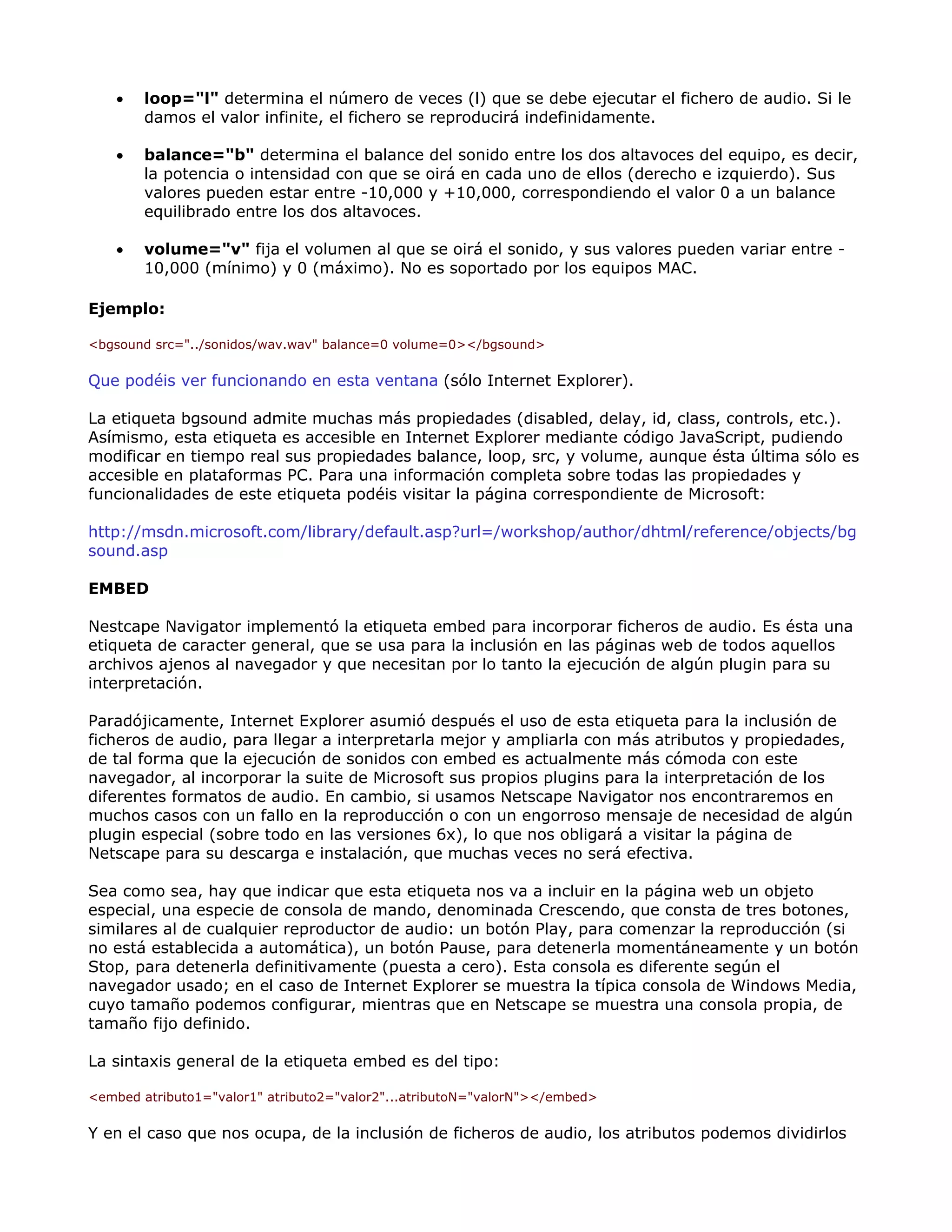 • loop="l" determina el número de veces (l) que se debe ejecutar el fichero de audio. Si le
damos el valor infinite, el fichero se reproducirá indefinidamente.
• balance="b" determina el balance del sonido entre los dos altavoces del equipo, es decir,
la potencia o intensidad con que se oirá en cada uno de ellos (derecho e izquierdo). Sus
valores pueden estar entre -10,000 y +10,000, correspondiendo el valor 0 a un balance
equilibrado entre los dos altavoces.
• volume="v" fija el volumen al que se oirá el sonido, y sus valores pueden variar entre -
10,000 (mínimo) y 0 (máximo). No es soportado por los equipos MAC.
Ejemplo:
<bgsound src="../sonidos/wav.wav" balance=0 volume=0></bgsound>
Que podéis ver funcionando en esta ventana (sólo Internet Explorer).
La etiqueta bgsound admite muchas más propiedades (disabled, delay, id, class, controls, etc.).
Asímismo, esta etiqueta es accesible en Internet Explorer mediante código JavaScript, pudiendo
modificar en tiempo real sus propiedades balance, loop, src, y volume, aunque ésta última sólo es
accesible en plataformas PC. Para una información completa sobre todas las propiedades y
funcionalidades de este etiqueta podéis visitar la página correspondiente de Microsoft:
http://msdn.microsoft.com/library/default.asp?url=/workshop/author/dhtml/reference/objects/bg
sound.asp
EMBED
Nestcape Navigator implementó la etiqueta embed para incorporar ficheros de audio. Es ésta una
etiqueta de caracter general, que se usa para la inclusión en las páginas web de todos aquellos
archivos ajenos al navegador y que necesitan por lo tanto la ejecución de algún plugin para su
interpretación.
Paradójicamente, Internet Explorer asumió después el uso de esta etiqueta para la inclusión de
ficheros de audio, para llegar a interpretarla mejor y ampliarla con más atributos y propiedades,
de tal forma que la ejecución de sonidos con embed es actualmente más cómoda con este
navegador, al incorporar la suite de Microsoft sus propios plugins para la interpretación de los
diferentes formatos de audio. En cambio, si usamos Netscape Navigator nos encontraremos en
muchos casos con un fallo en la reproducción o con un engorroso mensaje de necesidad de algún
plugin especial (sobre todo en las versiones 6x), lo que nos obligará a visitar la página de
Netscape para su descarga e instalación, que muchas veces no será efectiva.
Sea como sea, hay que indicar que esta etiqueta nos va a incluir en la página web un objeto
especial, una especie de consola de mando, denominada Crescendo, que consta de tres botones,
similares al de cualquier reproductor de audio: un botón Play, para comenzar la reproducción (si
no está establecida a automática), un botón Pause, para detenerla momentáneamente y un botón
Stop, para detenerla definitivamente (puesta a cero). Esta consola es diferente según el
navegador usado; en el caso de Internet Explorer se muestra la típica consola de Windows Media,
cuyo tamaño podemos configurar, mientras que en Netscape se muestra una consola propia, de
tamaño fijo definido.
La sintaxis general de la etiqueta embed es del tipo:
<embed atributo1="valor1" atributo2="valor2"...atributoN="valorN"></embed>
Y en el caso que nos ocupa, de la inclusión de ficheros de audio, los atributos podemos dividirlos
 