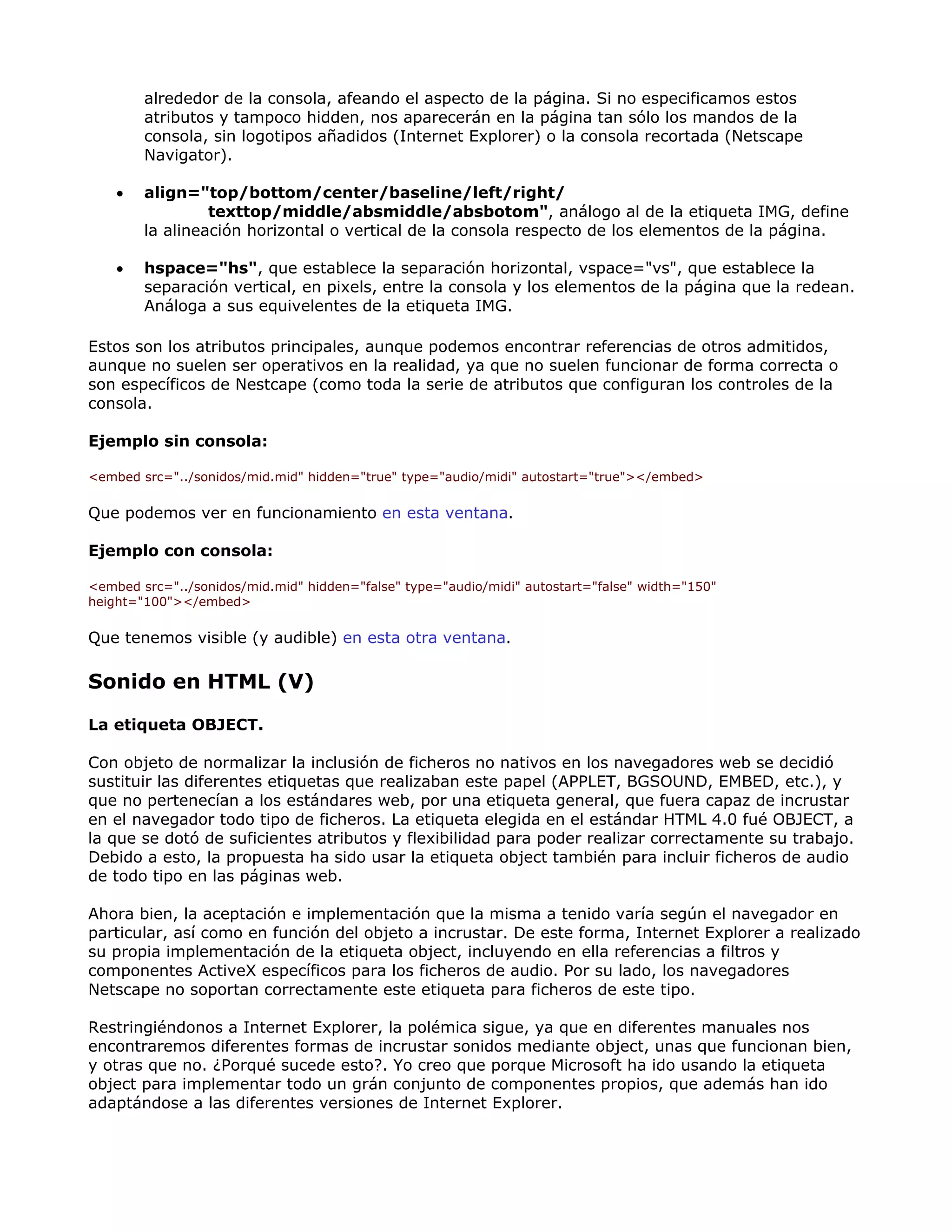 alrededor de la consola, afeando el aspecto de la página. Si no especificamos estos
atributos y tampoco hidden, nos aparecerán en la página tan sólo los mandos de la
consola, sin logotipos añadidos (Internet Explorer) o la consola recortada (Netscape
Navigator).
• align="top/bottom/center/baseline/left/right/
texttop/middle/absmiddle/absbotom", análogo al de la etiqueta IMG, define
la alineación horizontal o vertical de la consola respecto de los elementos de la página.
• hspace="hs", que establece la separación horizontal, vspace="vs", que establece la
separación vertical, en pixels, entre la consola y los elementos de la página que la redean.
Análoga a sus equivelentes de la etiqueta IMG.
Estos son los atributos principales, aunque podemos encontrar referencias de otros admitidos,
aunque no suelen ser operativos en la realidad, ya que no suelen funcionar de forma correcta o
son específicos de Nestcape (como toda la serie de atributos que configuran los controles de la
consola.
Ejemplo sin consola:
<embed src="../sonidos/mid.mid" hidden="true" type="audio/midi" autostart="true"></embed>
Que podemos ver en funcionamiento en esta ventana.
Ejemplo con consola:
<embed src="../sonidos/mid.mid" hidden="false" type="audio/midi" autostart="false" width="150"
height="100"></embed>
Que tenemos visible (y audible) en esta otra ventana.
Sonido en HTML (V)
La etiqueta OBJECT.
Con objeto de normalizar la inclusión de ficheros no nativos en los navegadores web se decidió
sustituir las diferentes etiquetas que realizaban este papel (APPLET, BGSOUND, EMBED, etc.), y
que no pertenecían a los estándares web, por una etiqueta general, que fuera capaz de incrustar
en el navegador todo tipo de ficheros. La etiqueta elegida en el estándar HTML 4.0 fué OBJECT, a
la que se dotó de suficientes atributos y flexibilidad para poder realizar correctamente su trabajo.
Debido a esto, la propuesta ha sido usar la etiqueta object también para incluir ficheros de audio
de todo tipo en las páginas web.
Ahora bien, la aceptación e implementación que la misma a tenido varía según el navegador en
particular, así como en función del objeto a incrustar. De este forma, Internet Explorer a realizado
su propia implementación de la etiqueta object, incluyendo en ella referencias a filtros y
componentes ActiveX específicos para los ficheros de audio. Por su lado, los navegadores
Netscape no soportan correctamente este etiqueta para ficheros de este tipo.
Restringiéndonos a Internet Explorer, la polémica sigue, ya que en diferentes manuales nos
encontraremos diferentes formas de incrustar sonidos mediante object, unas que funcionan bien,
y otras que no. ¿Porqué sucede esto?. Yo creo que porque Microsoft ha ido usando la etiqueta
object para implementar todo un grán conjunto de componentes propios, que además han ido
adaptándose a las diferentes versiones de Internet Explorer.
 