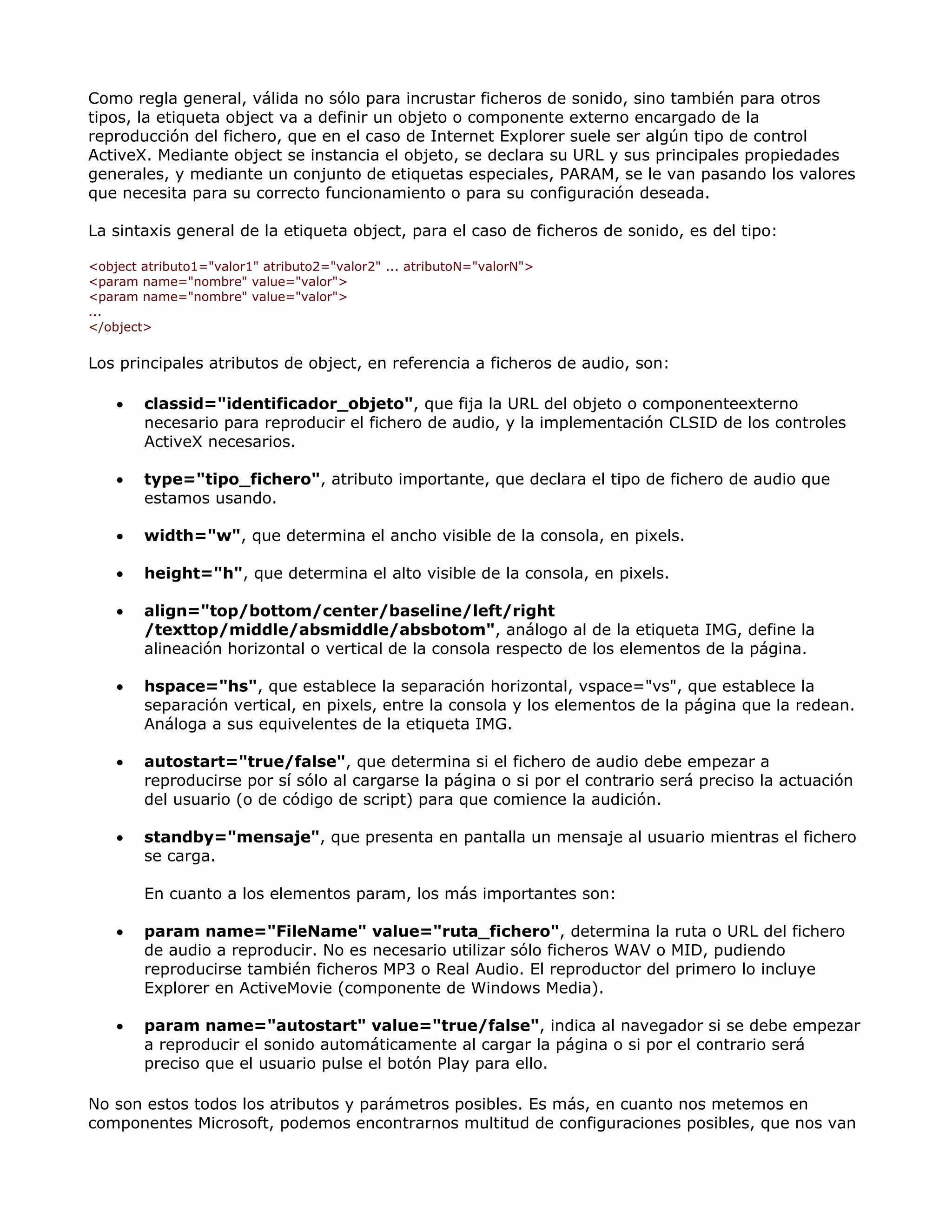 Como regla general, válida no sólo para incrustar ficheros de sonido, sino también para otros
tipos, la etiqueta object va a definir un objeto o componente externo encargado de la
reproducción del fichero, que en el caso de Internet Explorer suele ser algún tipo de control
ActiveX. Mediante object se instancia el objeto, se declara su URL y sus principales propiedades
generales, y mediante un conjunto de etiquetas especiales, PARAM, se le van pasando los valores
que necesita para su correcto funcionamiento o para su configuración deseada.
La sintaxis general de la etiqueta object, para el caso de ficheros de sonido, es del tipo:
<object atributo1="valor1" atributo2="valor2" ... atributoN="valorN">
<param name="nombre" value="valor">
<param name="nombre" value="valor">
...
</object>
Los principales atributos de object, en referencia a ficheros de audio, son:
• classid="identificador_objeto", que fija la URL del objeto o componenteexterno
necesario para reproducir el fichero de audio, y la implementación CLSID de los controles
ActiveX necesarios.
• type="tipo_fichero", atributo importante, que declara el tipo de fichero de audio que
estamos usando.
• width="w", que determina el ancho visible de la consola, en pixels.
• height="h", que determina el alto visible de la consola, en pixels.
• align="top/bottom/center/baseline/left/right
/texttop/middle/absmiddle/absbotom", análogo al de la etiqueta IMG, define la
alineación horizontal o vertical de la consola respecto de los elementos de la página.
• hspace="hs", que establece la separación horizontal, vspace="vs", que establece la
separación vertical, en pixels, entre la consola y los elementos de la página que la redean.
Análoga a sus equivelentes de la etiqueta IMG.
• autostart="true/false", que determina si el fichero de audio debe empezar a
reproducirse por sí sólo al cargarse la página o si por el contrario será preciso la actuación
del usuario (o de código de script) para que comience la audición.
• standby="mensaje", que presenta en pantalla un mensaje al usuario mientras el fichero
se carga.
En cuanto a los elementos param, los más importantes son:
• param name="FileName" value="ruta_fichero", determina la ruta o URL del fichero
de audio a reproducir. No es necesario utilizar sólo ficheros WAV o MID, pudiendo
reproducirse también ficheros MP3 o Real Audio. El reproductor del primero lo incluye
Explorer en ActiveMovie (componente de Windows Media).
• param name="autostart" value="true/false", indica al navegador si se debe empezar
a reproducir el sonido automáticamente al cargar la página o si por el contrario será
preciso que el usuario pulse el botón Play para ello.
No son estos todos los atributos y parámetros posibles. Es más, en cuanto nos metemos en
componentes Microsoft, podemos encontrarnos multitud de configuraciones posibles, que nos van
 