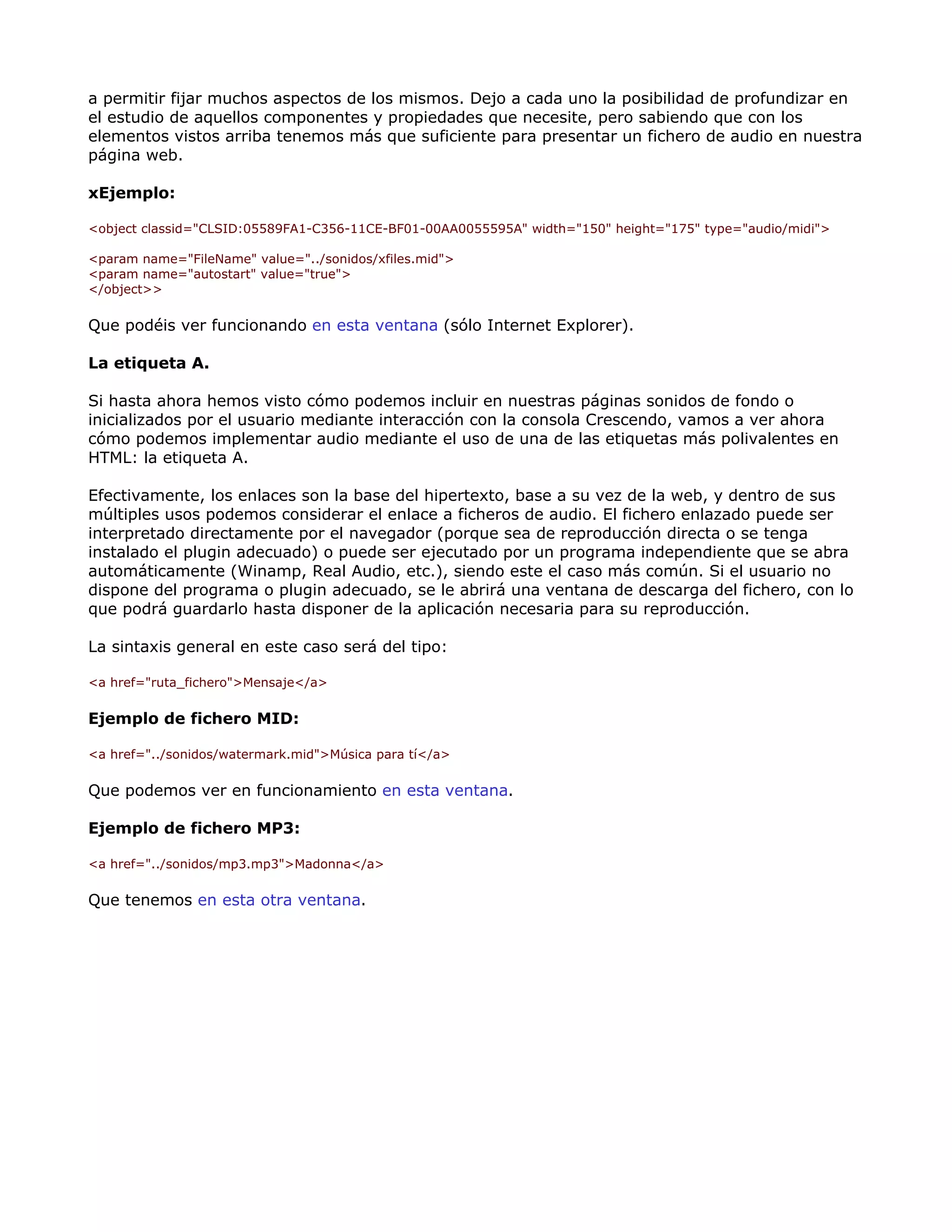 a permitir fijar muchos aspectos de los mismos. Dejo a cada uno la posibilidad de profundizar en
el estudio de aquellos componentes y propiedades que necesite, pero sabiendo que con los
elementos vistos arriba tenemos más que suficiente para presentar un fichero de audio en nuestra
página web.
xEjemplo:
<object classid="CLSID:05589FA1-C356-11CE-BF01-00AA0055595A" width="150" height="175" type="audio/midi">
<param name="FileName" value="../sonidos/xfiles.mid">
<param name="autostart" value="true">
</object>>
Que podéis ver funcionando en esta ventana (sólo Internet Explorer).
La etiqueta A.
Si hasta ahora hemos visto cómo podemos incluir en nuestras páginas sonidos de fondo o
inicializados por el usuario mediante interacción con la consola Crescendo, vamos a ver ahora
cómo podemos implementar audio mediante el uso de una de las etiquetas más polivalentes en
HTML: la etiqueta A.
Efectivamente, los enlaces son la base del hipertexto, base a su vez de la web, y dentro de sus
múltiples usos podemos considerar el enlace a ficheros de audio. El fichero enlazado puede ser
interpretado directamente por el navegador (porque sea de reproducción directa o se tenga
instalado el plugin adecuado) o puede ser ejecutado por un programa independiente que se abra
automáticamente (Winamp, Real Audio, etc.), siendo este el caso más común. Si el usuario no
dispone del programa o plugin adecuado, se le abrirá una ventana de descarga del fichero, con lo
que podrá guardarlo hasta disponer de la aplicación necesaria para su reproducción.
La sintaxis general en este caso será del tipo:
<a href="ruta_fichero">Mensaje</a>
Ejemplo de fichero MID:
<a href="../sonidos/watermark.mid">Música para tí</a>
Que podemos ver en funcionamiento en esta ventana.
Ejemplo de fichero MP3:
<a href="../sonidos/mp3.mp3">Madonna</a>
Que tenemos en esta otra ventana.
 