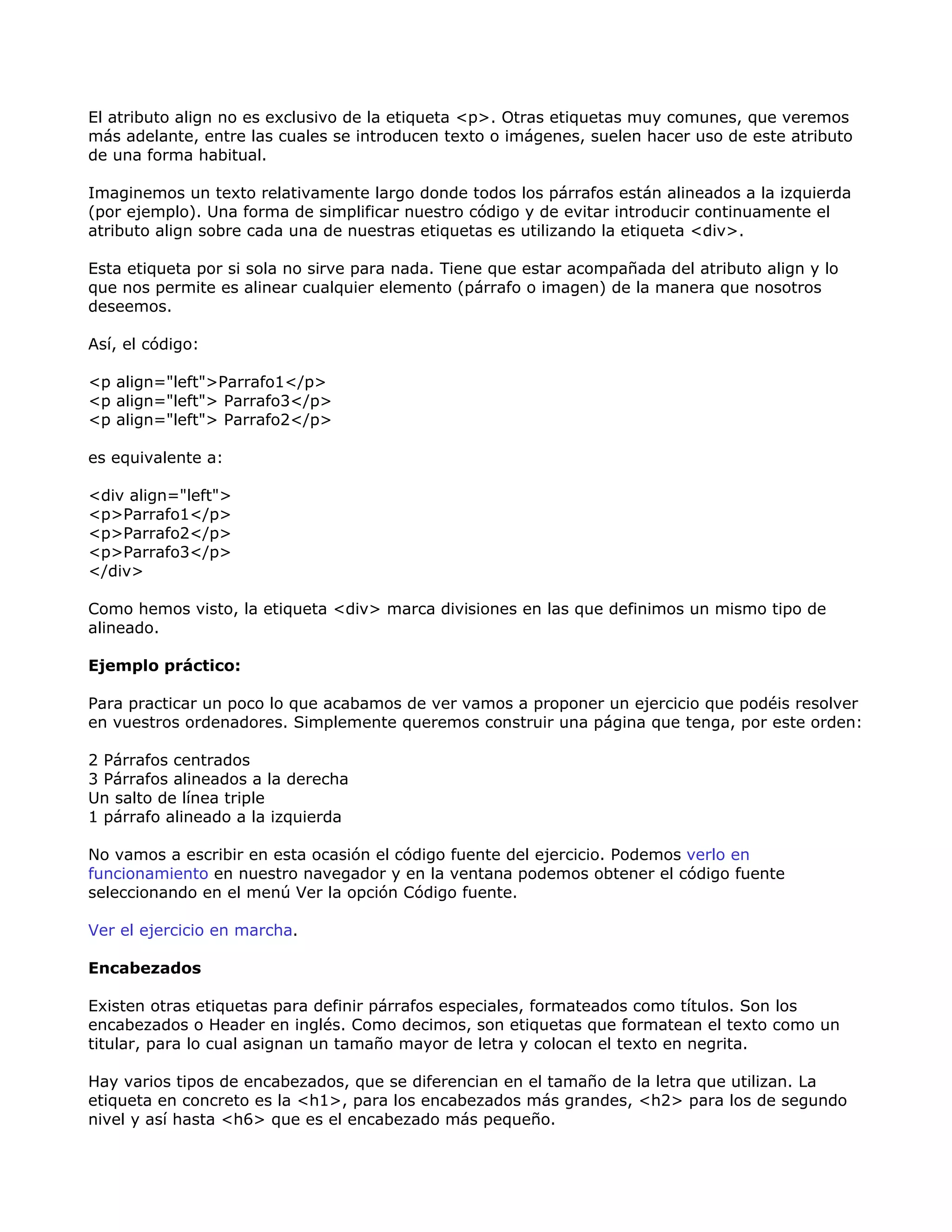 El atributo align no es exclusivo de la etiqueta <p>. Otras etiquetas muy comunes, que veremos
más adelante, entre las cuales se introducen texto o imágenes, suelen hacer uso de este atributo
de una forma habitual.
Imaginemos un texto relativamente largo donde todos los párrafos están alineados a la izquierda
(por ejemplo). Una forma de simplificar nuestro código y de evitar introducir continuamente el
atributo align sobre cada una de nuestras etiquetas es utilizando la etiqueta <div>.
Esta etiqueta por si sola no sirve para nada. Tiene que estar acompañada del atributo align y lo
que nos permite es alinear cualquier elemento (párrafo o imagen) de la manera que nosotros
deseemos.
Así, el código:
<p align="left">Parrafo1</p>
<p align="left"> Parrafo3</p>
<p align="left"> Parrafo2</p>
es equivalente a:
<div align="left">
<p>Parrafo1</p>
<p>Parrafo2</p>
<p>Parrafo3</p>
</div>
Como hemos visto, la etiqueta <div> marca divisiones en las que definimos un mismo tipo de
alineado.
Ejemplo práctico:
Para practicar un poco lo que acabamos de ver vamos a proponer un ejercicio que podéis resolver
en vuestros ordenadores. Simplemente queremos construir una página que tenga, por este orden:
2 Párrafos centrados
3 Párrafos alineados a la derecha
Un salto de línea triple
1 párrafo alineado a la izquierda
No vamos a escribir en esta ocasión el código fuente del ejercicio. Podemos verlo en
funcionamiento en nuestro navegador y en la ventana podemos obtener el código fuente
seleccionando en el menú Ver la opción Código fuente.
Ver el ejercicio en marcha.
Encabezados
Existen otras etiquetas para definir párrafos especiales, formateados como títulos. Son los
encabezados o Header en inglés. Como decimos, son etiquetas que formatean el texto como un
titular, para lo cual asignan un tamaño mayor de letra y colocan el texto en negrita.
Hay varios tipos de encabezados, que se diferencian en el tamaño de la letra que utilizan. La
etiqueta en concreto es la <h1>, para los encabezados más grandes, <h2> para los de segundo
nivel y así hasta <h6> que es el encabezado más pequeño.
 