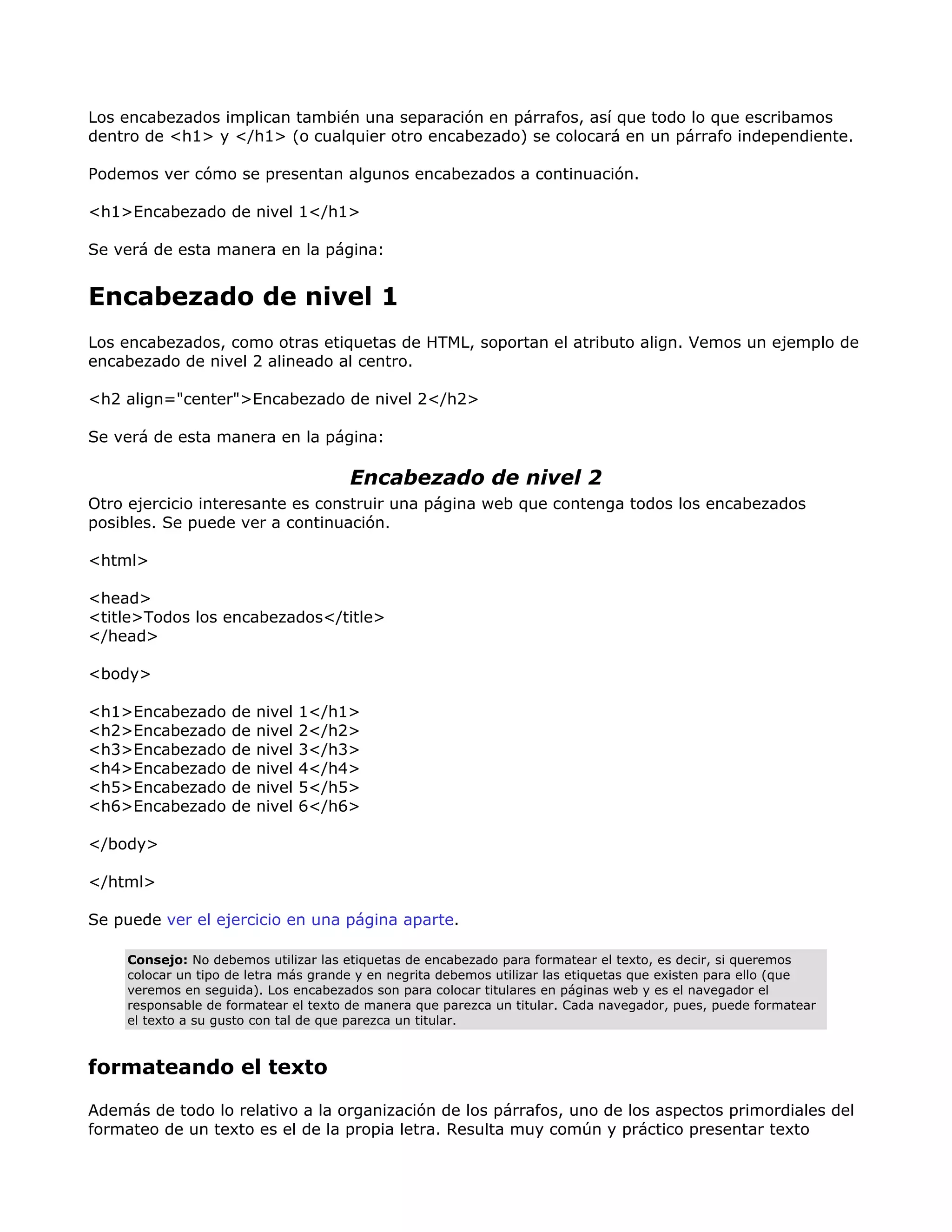 Los encabezados implican también una separación en párrafos, así que todo lo que escribamos
dentro de <h1> y </h1> (o cualquier otro encabezado) se colocará en un párrafo independiente.
Podemos ver cómo se presentan algunos encabezados a continuación.
<h1>Encabezado de nivel 1</h1>
Se verá de esta manera en la página:
Encabezado de nivel 1
Los encabezados, como otras etiquetas de HTML, soportan el atributo align. Vemos un ejemplo de
encabezado de nivel 2 alineado al centro.
<h2 align="center">Encabezado de nivel 2</h2>
Se verá de esta manera en la página:
Encabezado de nivel 2
Otro ejercicio interesante es construir una página web que contenga todos los encabezados
posibles. Se puede ver a continuación.
<html>
<head>
<title>Todos los encabezados</title>
</head>
<body>
<h1>Encabezado de nivel 1</h1>
<h2>Encabezado de nivel 2</h2>
<h3>Encabezado de nivel 3</h3>
<h4>Encabezado de nivel 4</h4>
<h5>Encabezado de nivel 5</h5>
<h6>Encabezado de nivel 6</h6>
</body>
</html>
Se puede ver el ejercicio en una página aparte.
Consejo: No debemos utilizar las etiquetas de encabezado para formatear el texto, es decir, si queremos
colocar un tipo de letra más grande y en negrita debemos utilizar las etiquetas que existen para ello (que
veremos en seguida). Los encabezados son para colocar titulares en páginas web y es el navegador el
responsable de formatear el texto de manera que parezca un titular. Cada navegador, pues, puede formatear
el texto a su gusto con tal de que parezca un titular.
formateando el texto
Además de todo lo relativo a la organización de los párrafos, uno de los aspectos primordiales del
formateo de un texto es el de la propia letra. Resulta muy común y práctico presentar texto
 