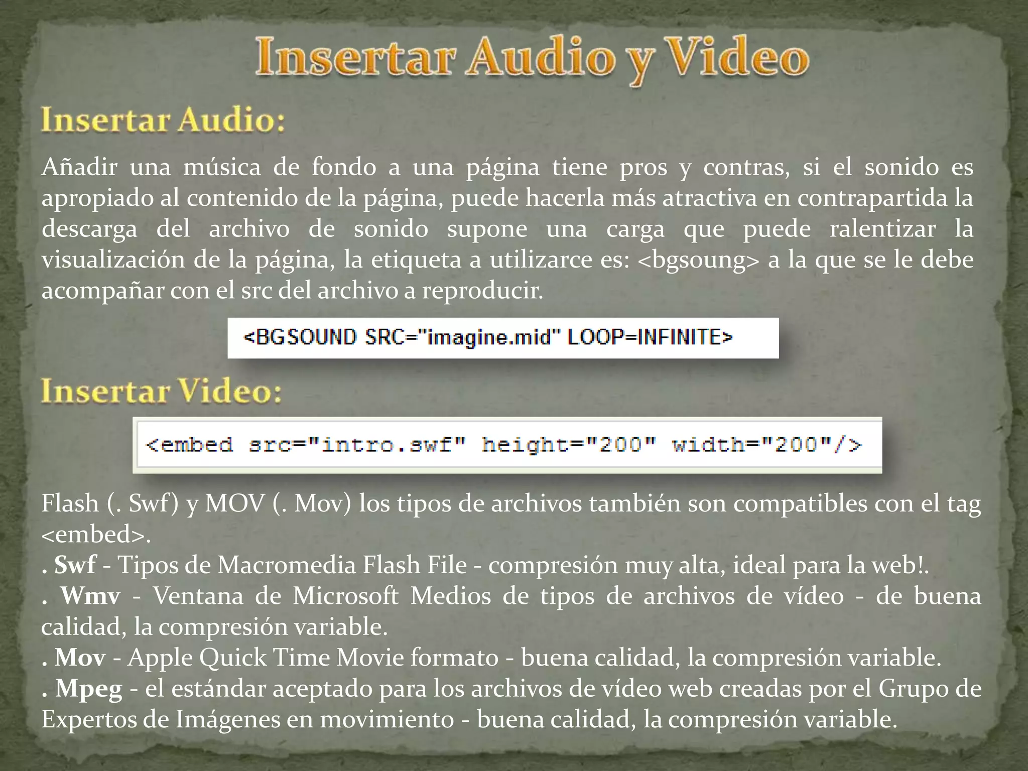 Añadir una música de fondo a una página tiene pros y contras, si el sonido es
apropiado al contenido de la página, puede hacerla más atractiva en contrapartida la
descarga del archivo de sonido supone una carga que puede ralentizar la
visualización de la página, la etiqueta a utilizarce es: <bgsoung> a la que se le debe
acompañar con el src del archivo a reproducir.




Flash (. Swf) y MOV (. Mov) los tipos de archivos también son compatibles con el tag
<embed>.
. Swf - Tipos de Macromedia Flash File - compresión muy alta, ideal para la web!.
. Wmv - Ventana de Microsoft Medios de tipos de archivos de vídeo - de buena
calidad, la compresión variable.
. Mov - Apple Quick Time Movie formato - buena calidad, la compresión variable.
. Mpeg - el estándar aceptado para los archivos de vídeo web creadas por el Grupo de
Expertos de Imágenes en movimiento - buena calidad, la compresión variable.
 