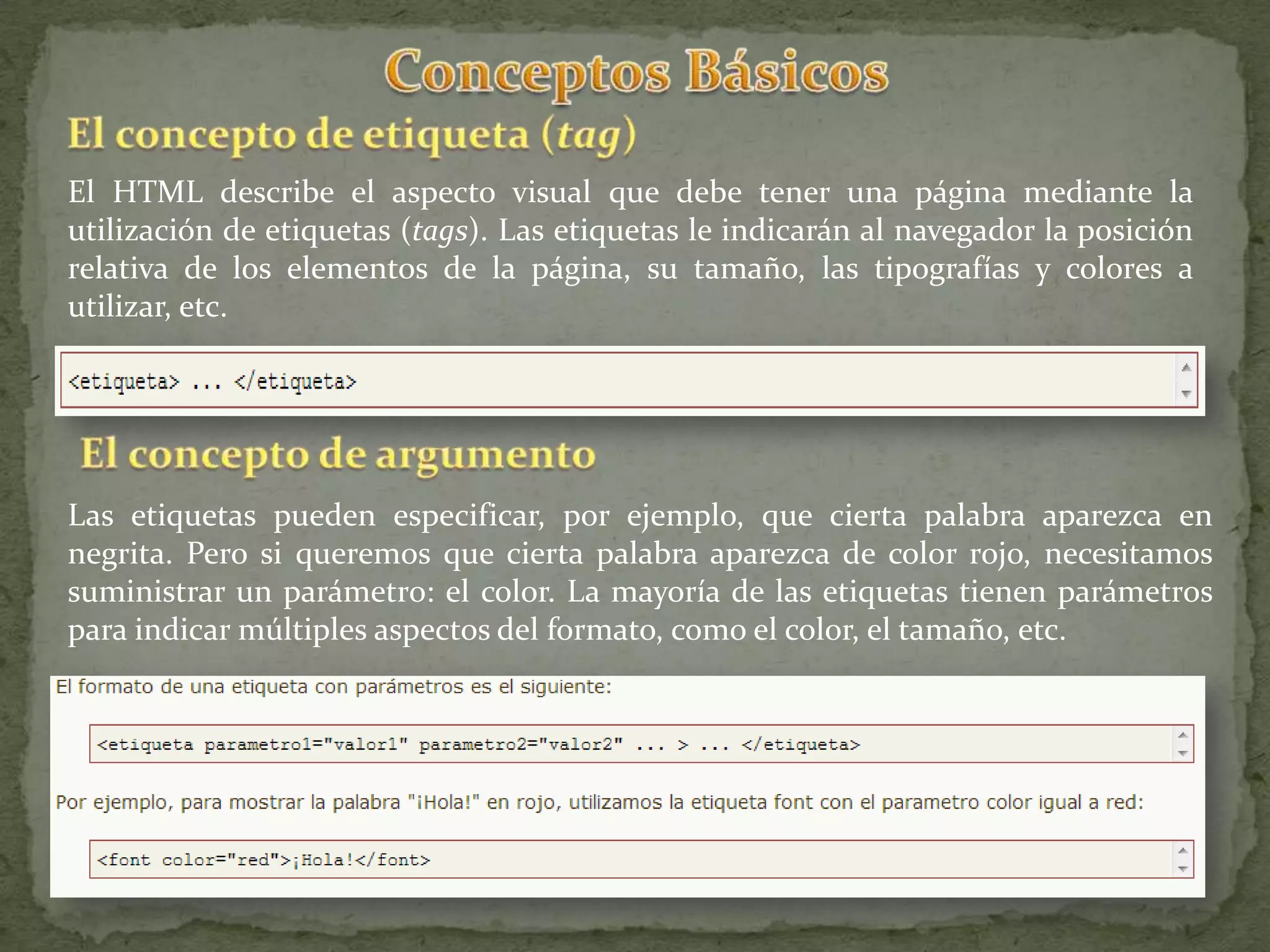 El HTML describe el aspecto visual que debe tener una página mediante la
utilización de etiquetas (tags). Las etiquetas le indicarán al navegador la posición
relativa de los elementos de la página, su tamaño, las tipografías y colores a
utilizar, etc.




Las etiquetas pueden especificar, por ejemplo, que cierta palabra aparezca en
negrita. Pero si queremos que cierta palabra aparezca de color rojo, necesitamos
suministrar un parámetro: el color. La mayoría de las etiquetas tienen parámetros
para indicar múltiples aspectos del formato, como el color, el tamaño, etc.
 