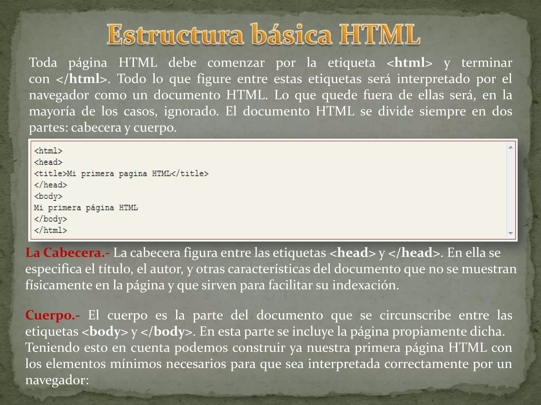 Toda página HTML debe comenzar por la etiqueta <html> y terminar
con </html>. Todo lo que figure entre estas etiquetas será interpretado por el
navegador como un documento HTML. Lo que quede fuera de ellas será, en la
mayoría de los casos, ignorado. El documento HTML se divide siempre en dos
partes: cabecera y cuerpo.




La Cabecera.- La cabecera figura entre las etiquetas <head> y </head>. En ella se
especifica el título, el autor, y otras características del documento que no se muestran
físicamente en la página y que sirven para facilitar su indexación.

Cuerpo.- El cuerpo es la parte del documento que se circunscribe entre las
etiquetas <body> y </body>. En esta parte se incluye la página propiamente dicha.
Teniendo esto en cuenta podemos construir ya nuestra primera página HTML con
los elementos mínimos necesarios para que sea interpretada correctamente por un
navegador:
 
