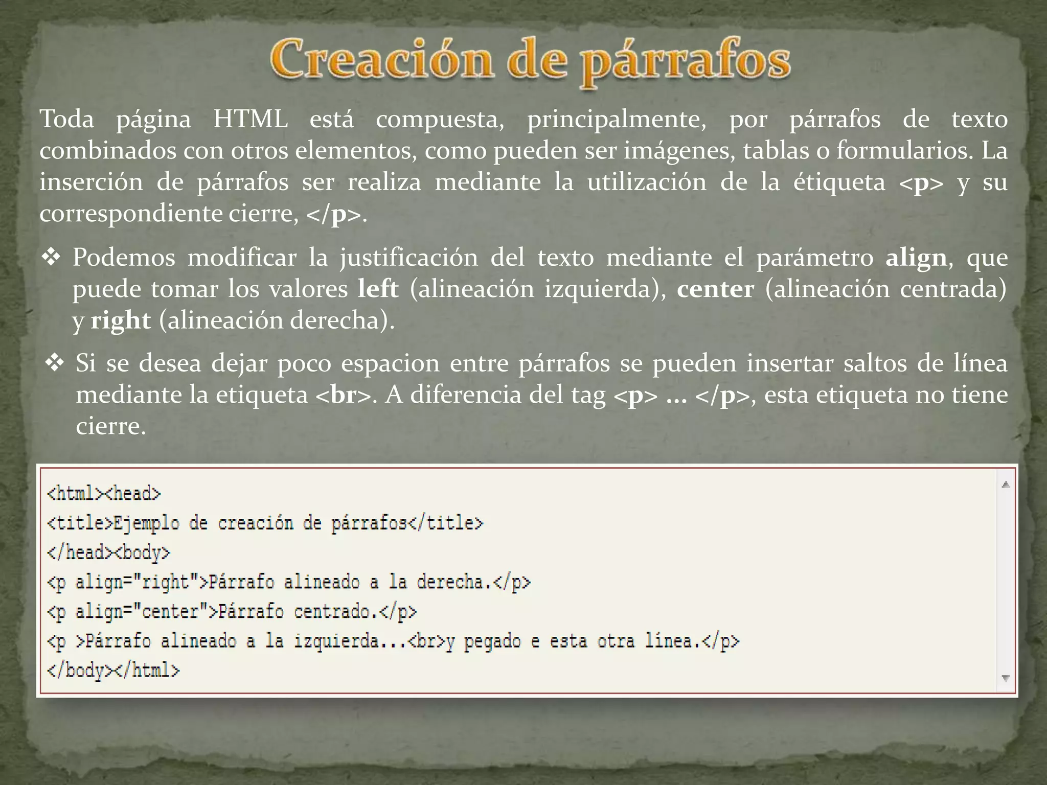 Toda página HTML está compuesta, principalmente, por párrafos de texto
combinados con otros elementos, como pueden ser imágenes, tablas o formularios. La
inserción de párrafos ser realiza mediante la utilización de la étiqueta <p> y su
correspondiente cierre, </p>.
 Podemos modificar la justificación del texto mediante el parámetro align, que
  puede tomar los valores left (alineación izquierda), center (alineación centrada)
  y right (alineación derecha).
 Si se desea dejar poco espacion entre párrafos se pueden insertar saltos de línea
  mediante la etiqueta <br>. A diferencia del tag <p> ... </p>, esta etiqueta no tiene
  cierre.
 