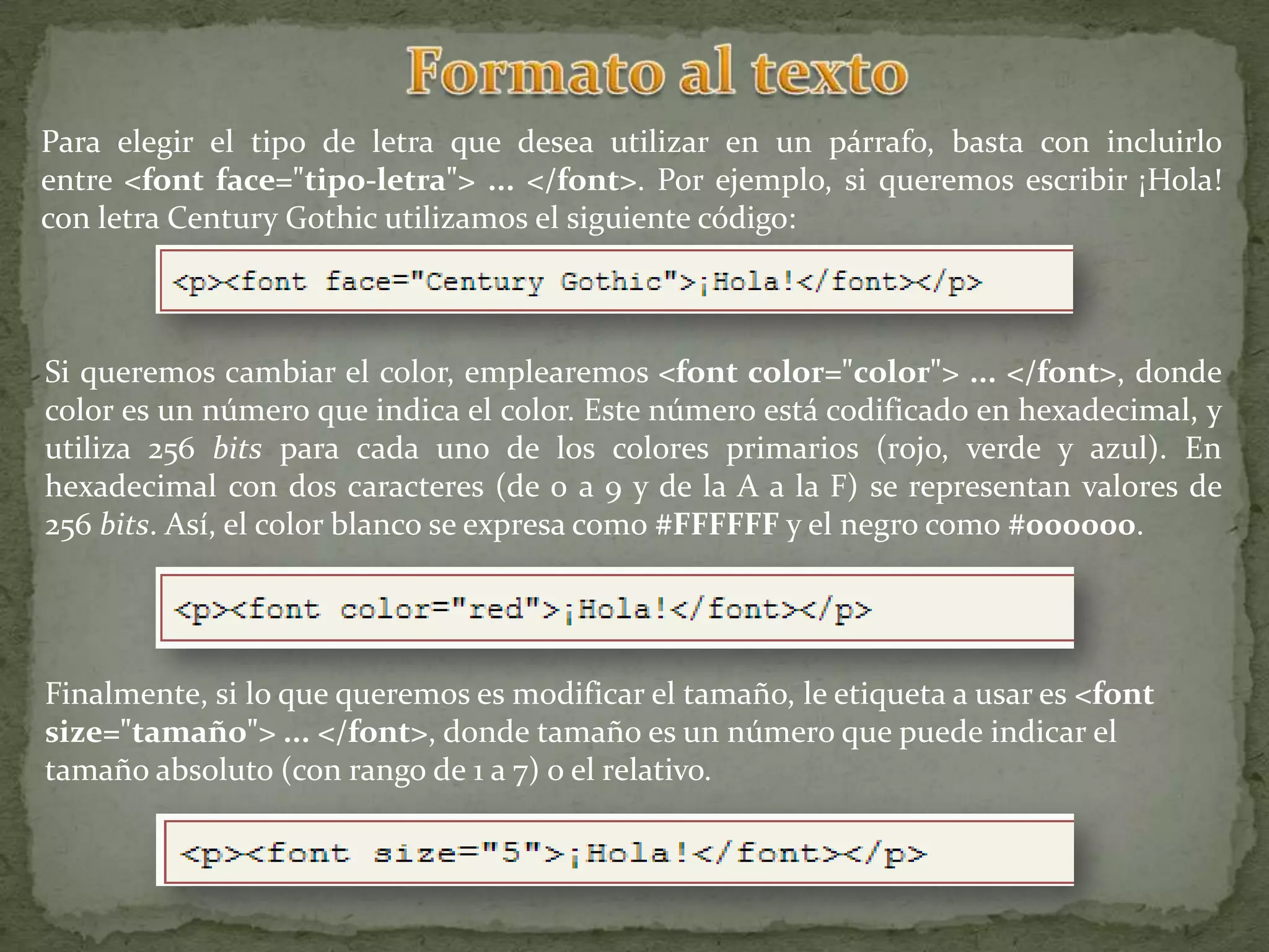 Para elegir el tipo de letra que desea utilizar en un párrafo, basta con incluirlo
entre <font face="tipo-letra"> ... </font>. Por ejemplo, si queremos escribir ¡Hola!
con letra Century Gothic utilizamos el siguiente código:



Si queremos cambiar el color, emplearemos <font color="color"> ... </font>, donde
color es un número que indica el color. Este número está codificado en hexadecimal, y
utiliza 256 bits para cada uno de los colores primarios (rojo, verde y azul). En
hexadecimal con dos caracteres (de 0 a 9 y de la A a la F) se representan valores de
256 bits. Así, el color blanco se expresa como #FFFFFF y el negro como #000000.




Finalmente, si lo que queremos es modificar el tamaño, le etiqueta a usar es <font
size="tamaño"> ... </font>, donde tamaño es un número que puede indicar el
tamaño absoluto (con rango de 1 a 7) o el relativo.
 