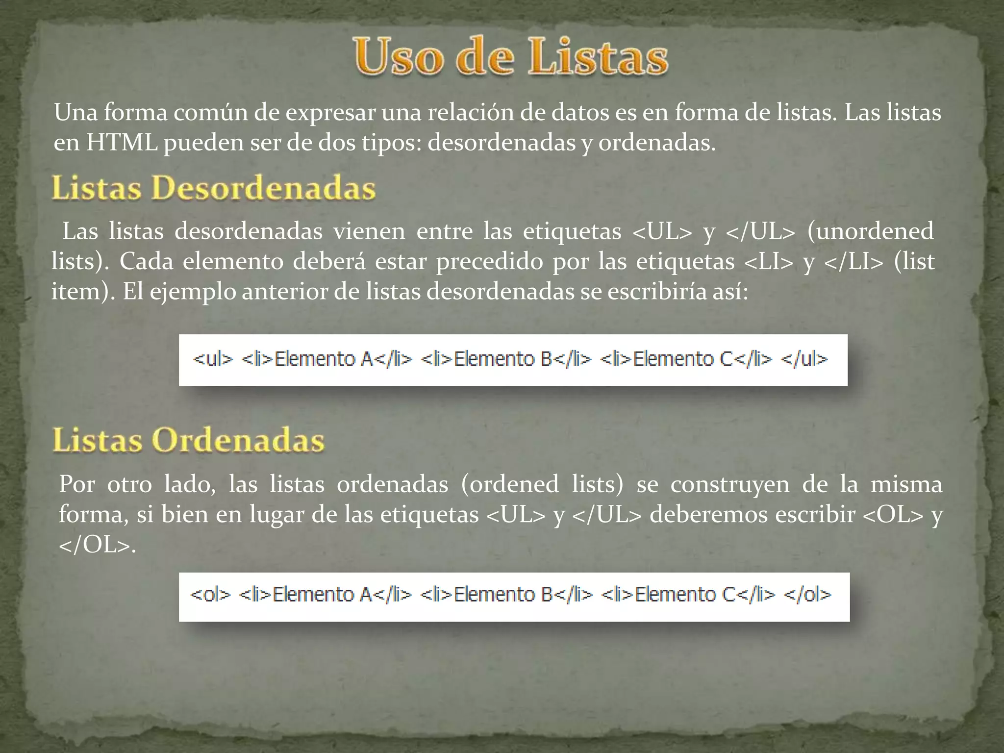 Una forma común de expresar una relación de datos es en forma de listas. Las listas
en HTML pueden ser de dos tipos: desordenadas y ordenadas.


  Las listas desordenadas vienen entre las etiquetas <UL> y </UL> (unordened
lists). Cada elemento deberá estar precedido por las etiquetas <LI> y </LI> (list
item). El ejemplo anterior de listas desordenadas se escribiría así:




Por otro lado, las listas ordenadas (ordened lists) se construyen de la misma
forma, si bien en lugar de las etiquetas <UL> y </UL> deberemos escribir <OL> y
</OL>.
 