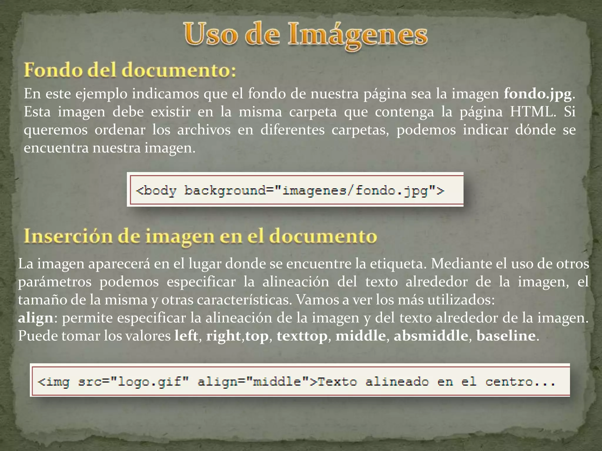 En este ejemplo indicamos que el fondo de nuestra página sea la imagen fondo.jpg.
Esta imagen debe existir en la misma carpeta que contenga la página HTML. Si
queremos ordenar los archivos en diferentes carpetas, podemos indicar dónde se
encuentra nuestra imagen.




La imagen aparecerá en el lugar donde se encuentre la etiqueta. Mediante el uso de otros
parámetros podemos especificar la alineación del texto alrededor de la imagen, el
tamaño de la misma y otras características. Vamos a ver los más utilizados:
align: permite especificar la alineación de la imagen y del texto alrededor de la imagen.
Puede tomar los valores left, right,top, texttop, middle, absmiddle, baseline.
 